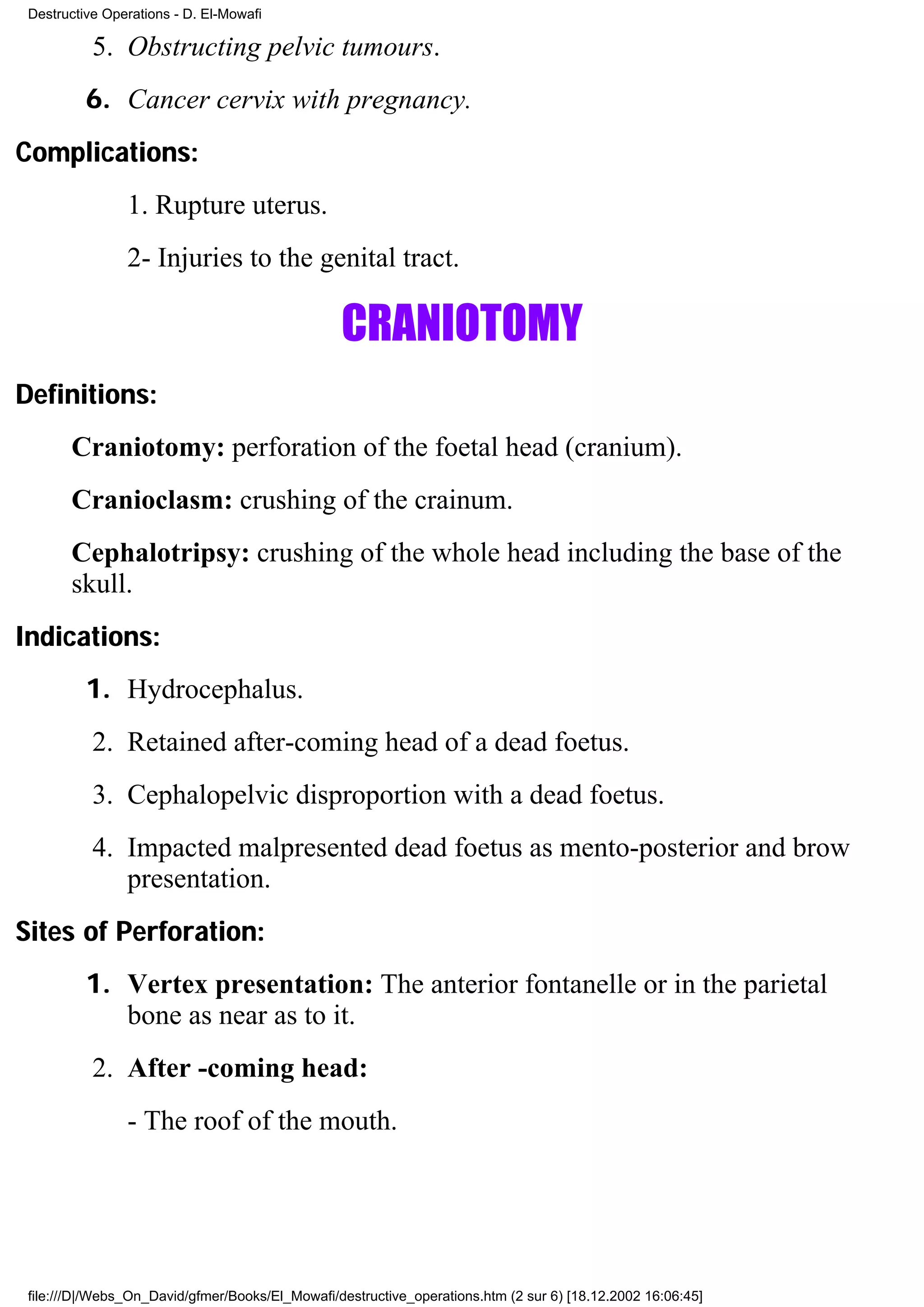 Destructive Operations - D. El-Mowafi

           5. Obstructing pelvic tumours.
          6. Cancer cervix with pregnancy.
Complications:
                1. Rupture uterus.
                2- Injuries to the genital tract.

                                                 CRANIOTOMY
Definitions:
       Craniotomy: perforation of the foetal head (cranium).
       Cranioclasm: crushing of the crainum.
       Cephalotripsy: crushing of the whole head including the base of the
       skull.
Indications:
          1. Hydrocephalus.
           2. Retained after-coming head of a dead foetus.
           3. Cephalopelvic disproportion with a dead foetus.
           4. Impacted malpresented dead foetus as mento-posterior and brow
              presentation.
Sites of Perforation:
          1. Vertex presentation: The anterior fontanelle or in the parietal
             bone as near as to it.
           2. After -coming head:
                - The roof of the mouth.




 file:///D|/Webs_On_David/gfmer/Books/El_Mowafi/destructive_operations.htm (2 sur 6) [18.12.2002 16:06:45]
 