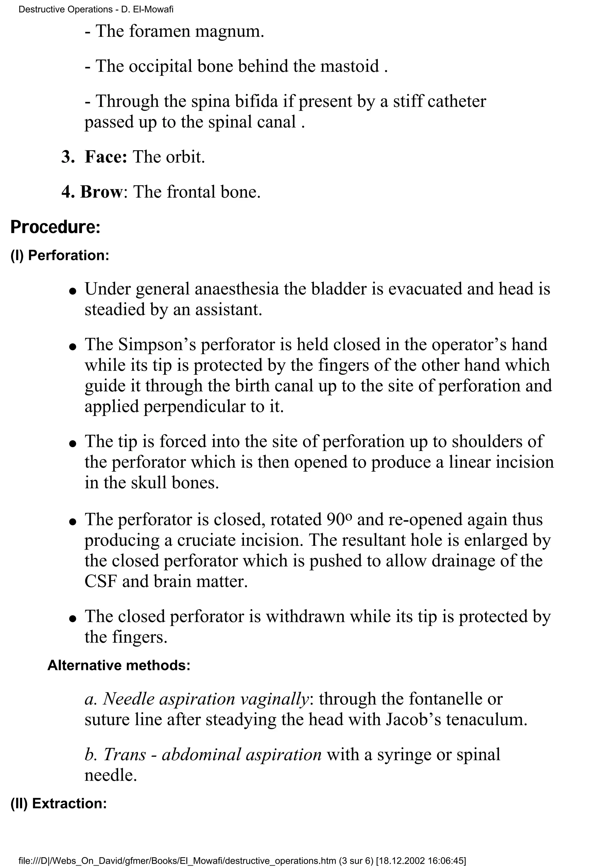 Destructive Operations - D. El-Mowafi

                 - The foramen magnum.
                 - The occipital bone behind the mastoid .
                 - Through the spina bifida if present by a stiff catheter
                 passed up to the spinal canal .
           3. Face: The orbit.
           4. Brow: The frontal bone.
Procedure:
(I) Perforation:

             q   Under general anaesthesia the bladder is evacuated and head is
                 steadied by an assistant.
             q   The Simpson’s perforator is held closed in the operator’s hand
                 while its tip is protected by the fingers of the other hand which
                 guide it through the birth canal up to the site of perforation and
                 applied perpendicular to it.
             q   The tip is forced into the site of perforation up to shoulders of
                 the perforator which is then opened to produce a linear incision
                 in the skull bones.
             q   The perforator is closed, rotated 90o and re-opened again thus
                 producing a cruciate incision. The resultant hole is enlarged by
                 the closed perforator which is pushed to allow drainage of the
                 CSF and brain matter.
             q   The closed perforator is withdrawn while its tip is protected by
                 the fingers.
       Alternative methods:

                 a. Needle aspiration vaginally: through the fontanelle or
                 suture line after steadying the head with Jacob’s tenaculum.
                 b. Trans - abdominal aspiration with a syringe or spinal
                 needle.
(II) Extraction:


 file:///D|/Webs_On_David/gfmer/Books/El_Mowafi/destructive_operations.htm (3 sur 6) [18.12.2002 16:06:45]
 