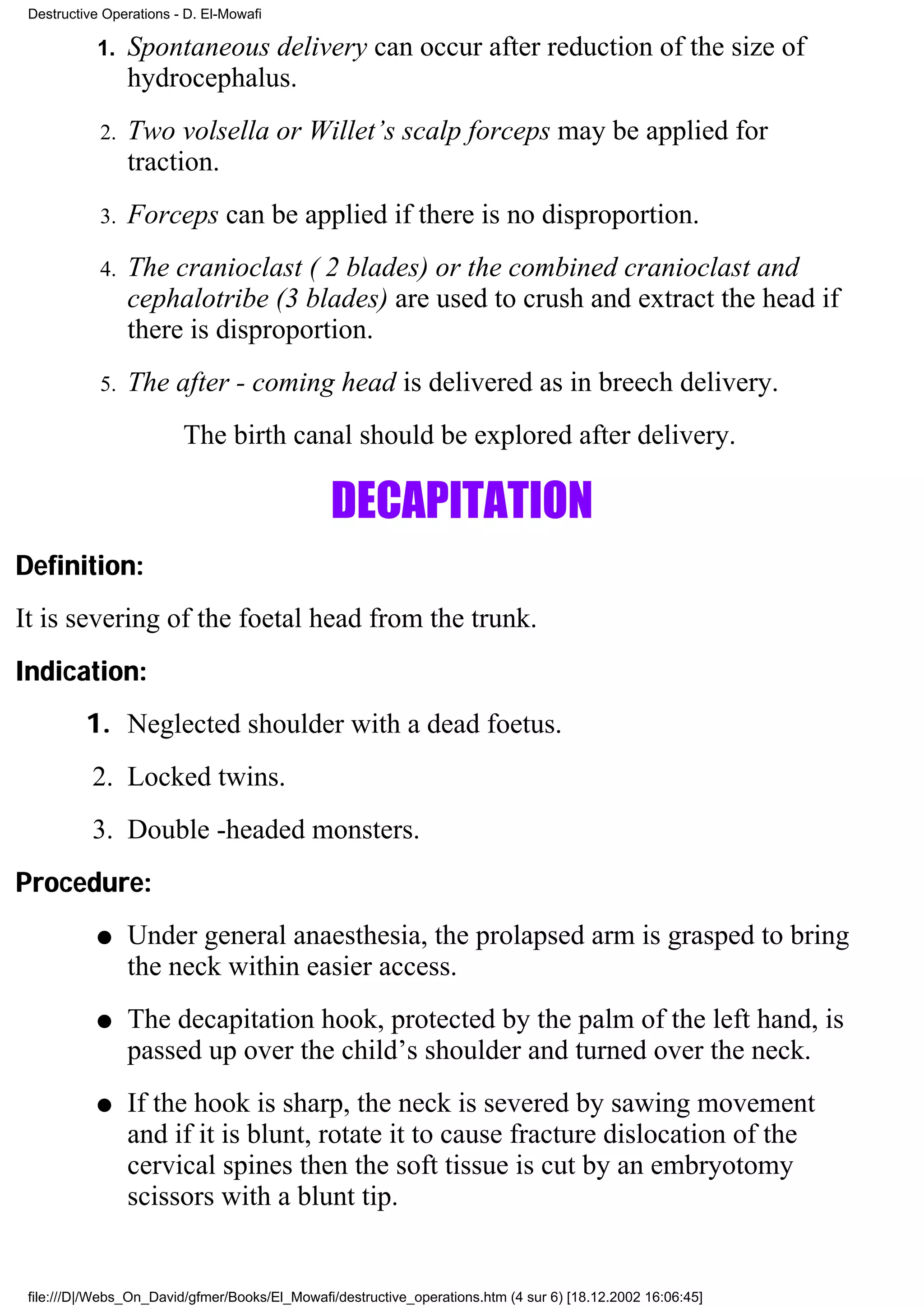 Destructive Operations - D. El-Mowafi

           1.    Spontaneous delivery can occur after reduction of the size of
                 hydrocephalus.
            2.   Two volsella or Willet’s scalp forceps may be applied for
                 traction.
            3.   Forceps can be applied if there is no disproportion.
            4.   The cranioclast ( 2 blades) or the combined cranioclast and
                 cephalotribe (3 blades) are used to crush and extract the head if
                 there is disproportion.
            5.   The after - coming head is delivered as in breech delivery.
                         The birth canal should be explored after delivery.

                                                DECAPITATION
Definition:
It is severing of the foetal head from the trunk.
Indication:
          1. Neglected shoulder with a dead foetus.
           2. Locked twins.
           3. Double -headed monsters.
Procedure:
           q     Under general anaesthesia, the prolapsed arm is grasped to bring
                 the neck within easier access.
           q     The decapitation hook, protected by the palm of the left hand, is
                 passed up over the child’s shoulder and turned over the neck.
           q     If the hook is sharp, the neck is severed by sawing movement
                 and if it is blunt, rotate it to cause fracture dislocation of the
                 cervical spines then the soft tissue is cut by an embryotomy
                 scissors with a blunt tip.


 file:///D|/Webs_On_David/gfmer/Books/El_Mowafi/destructive_operations.htm (4 sur 6) [18.12.2002 16:06:45]
 