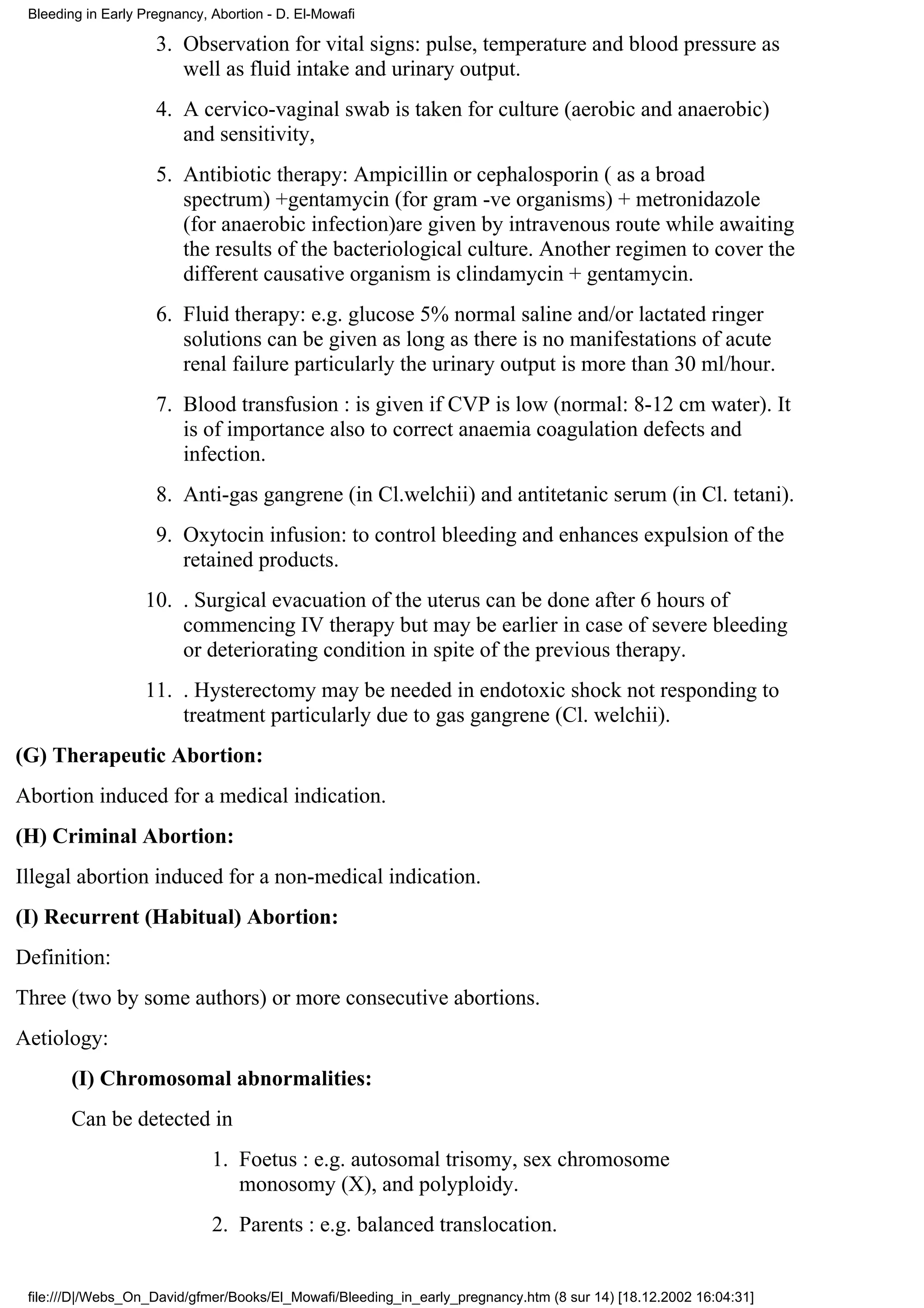 Bleeding in Early Pregnancy, Abortion - D. El-Mowafi

                     3. Observation for vital signs: pulse, temperature and blood pressure as
                        well as fluid intake and urinary output.
                     4. A cervico-vaginal swab is taken for culture (aerobic and anaerobic)
                        and sensitivity,
                     5. Antibiotic therapy: Ampicillin or cephalosporin ( as a broad
                        spectrum) +gentamycin (for gram -ve organisms) + metronidazole
                        (for anaerobic infection)are given by intravenous route while awaiting
                        the results of the bacteriological culture. Another regimen to cover the
                        different causative organism is clindamycin + gentamycin.
                     6. Fluid therapy: e.g. glucose 5% normal saline and/or lactated ringer
                        solutions can be given as long as there is no manifestations of acute
                        renal failure particularly the urinary output is more than 30 ml/hour.
                     7. Blood transfusion : is given if CVP is low (normal: 8-12 cm water). It
                        is of importance also to correct anaemia coagulation defects and
                        infection.
                     8. Anti-gas gangrene (in Cl.welchii) and antitetanic serum (in Cl. tetani).
                     9. Oxytocin infusion: to control bleeding and enhances expulsion of the
                        retained products.
                   10. . Surgical evacuation of the uterus can be done after 6 hours of
                       commencing IV therapy but may be earlier in case of severe bleeding
                       or deteriorating condition in spite of the previous therapy.
                   11. . Hysterectomy may be needed in endotoxic shock not responding to
                       treatment particularly due to gas gangrene (Cl. welchii).
(G) Therapeutic Abortion:
Abortion induced for a medical indication.
(H) Criminal Abortion:
Illegal abortion induced for a non-medical indication.
(I) Recurrent (Habitual) Abortion:
Definition:
Three (two by some authors) or more consecutive abortions.
Aetiology:
       (I) Chromosomal abnormalities:
       Can be detected in
                              1. Foetus : e.g. autosomal trisomy, sex chromosome
                                 monosomy (X), and polyploidy.
                              2. Parents : e.g. balanced translocation.


 file:///D|/Webs_On_David/gfmer/Books/El_Mowafi/Bleeding_in_early_pregnancy.htm (8 sur 14) [18.12.2002 16:04:31]
 