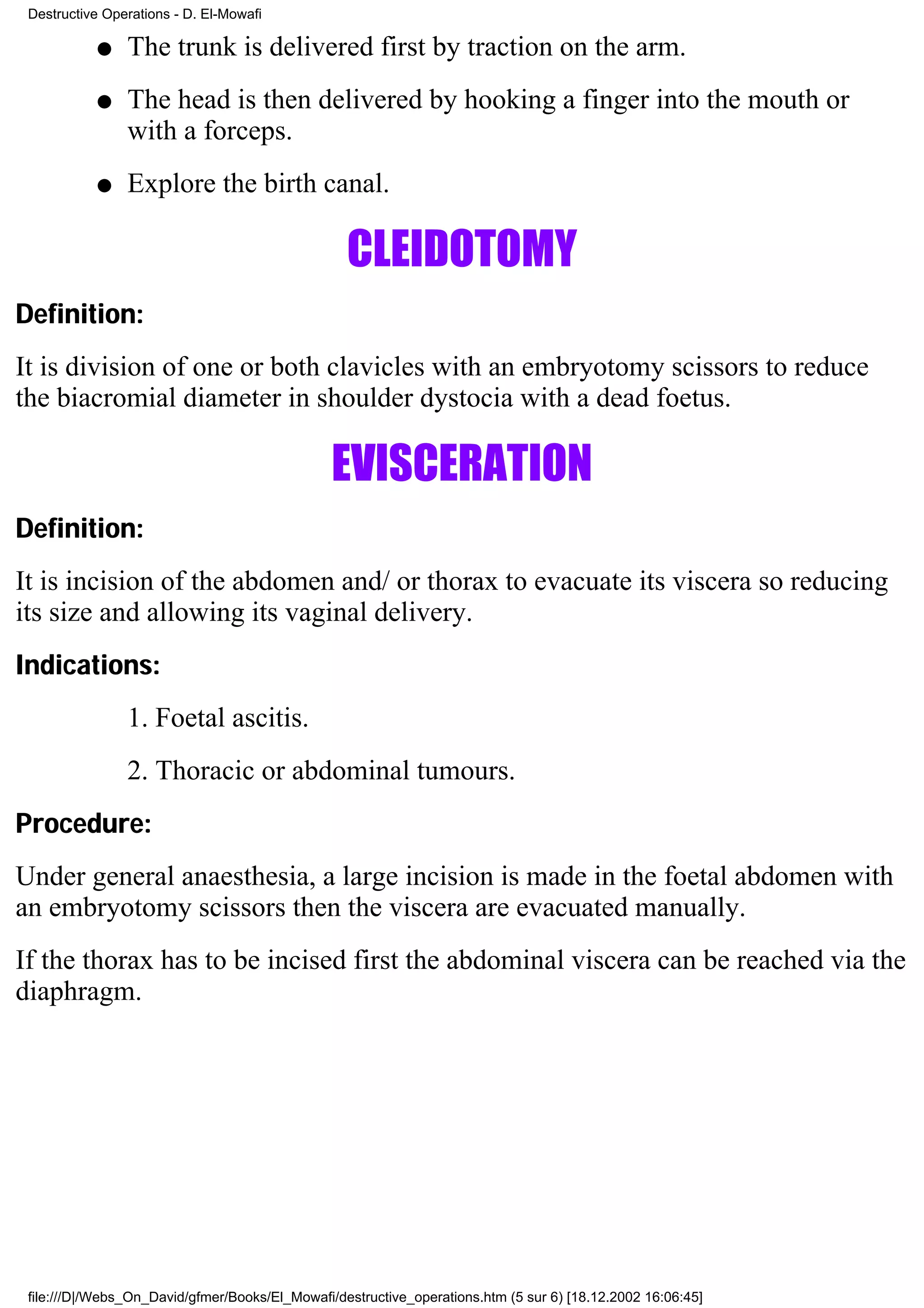 Destructive Operations - D. El-Mowafi

           q    The trunk is delivered first by traction on the arm.
           q    The head is then delivered by hooking a finger into the mouth or
                with a forceps.
           q    Explore the birth canal.

                                                  CLEIDOTOMY
Definition:
It is division of one or both clavicles with an embryotomy scissors to reduce
the biacromial diameter in shoulder dystocia with a dead foetus.

                                                EVISCERATION
Definition:
It is incision of the abdomen and/ or thorax to evacuate its viscera so reducing
its size and allowing its vaginal delivery.
Indications:
                1. Foetal ascitis.
                2. Thoracic or abdominal tumours.
Procedure:
Under general anaesthesia, a large incision is made in the foetal abdomen with
an embryotomy scissors then the viscera are evacuated manually.
If the thorax has to be incised first the abdominal viscera can be reached via the
diaphragm.




 file:///D|/Webs_On_David/gfmer/Books/El_Mowafi/destructive_operations.htm (5 sur 6) [18.12.2002 16:06:45]
 
