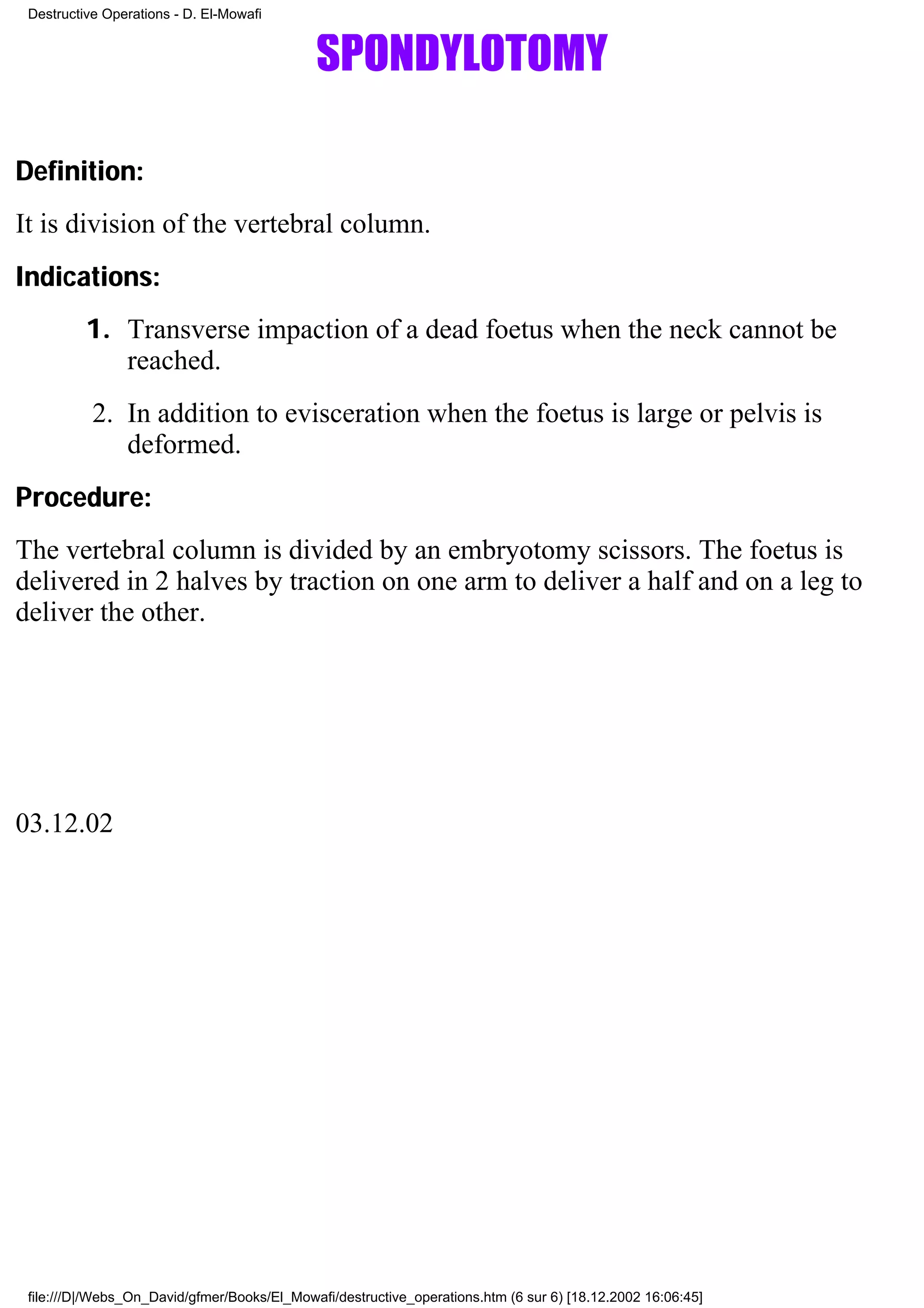 Destructive Operations - D. El-Mowafi


                                             SPONDYLOTOMY

Definition:
It is division of the vertebral column.
Indications:
          1. Transverse impaction of a dead foetus when the neck cannot be
             reached.
           2. In addition to evisceration when the foetus is large or pelvis is
              deformed.
Procedure:
The vertebral column is divided by an embryotomy scissors. The foetus is
delivered in 2 halves by traction on one arm to deliver a half and on a leg to
deliver the other.




03.12.02




 file:///D|/Webs_On_David/gfmer/Books/El_Mowafi/destructive_operations.htm (6 sur 6) [18.12.2002 16:06:45]
 