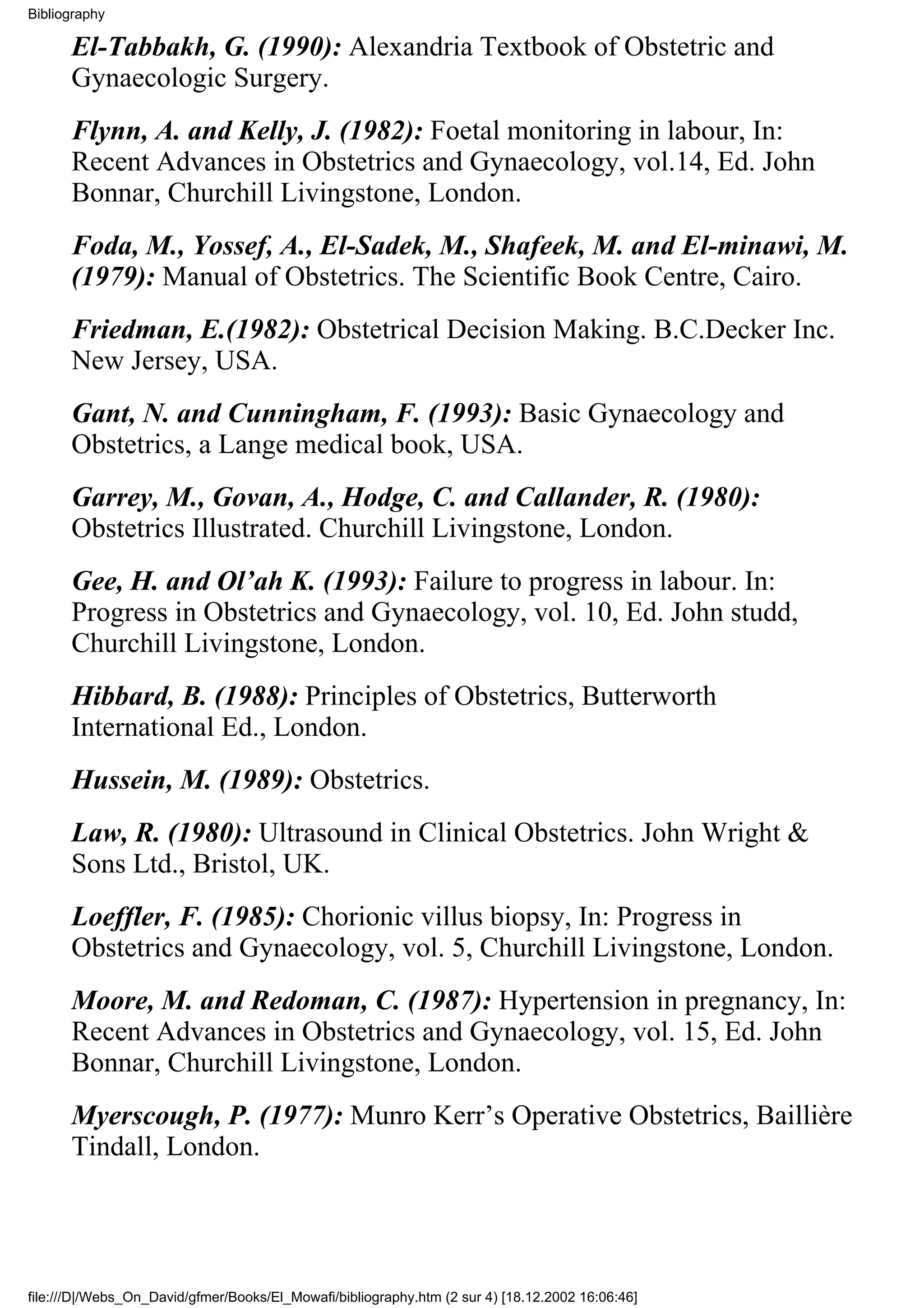 Bibliography

      El-Tabbakh, G. (1990): Alexandria Textbook of Obstetric and
      Gynaecologic Surgery.
      Flynn, A. and Kelly, J. (1982): Foetal monitoring in labour, In:
      Recent Advances in Obstetrics and Gynaecology, vol.14, Ed. John
      Bonnar, Churchill Livingstone, London.
      Foda, M., Yossef, A., El-Sadek, M., Shafeek, M. and El-minawi, M.
      (1979): Manual of Obstetrics. The Scientific Book Centre, Cairo.
      Friedman, E.(1982): Obstetrical Decision Making. B.C.Decker Inc.
      New Jersey, USA.
      Gant, N. and Cunningham, F. (1993): Basic Gynaecology and
      Obstetrics, a Lange medical book, USA.
      Garrey, M., Govan, A., Hodge, C. and Callander, R. (1980):
      Obstetrics Illustrated. Churchill Livingstone, London.
      Gee, H. and Ol’ah K. (1993): Failure to progress in labour. In:
      Progress in Obstetrics and Gynaecology, vol. 10, Ed. John studd,
      Churchill Livingstone, London.
      Hibbard, B. (1988): Principles of Obstetrics, Butterworth
      International Ed., London.
      Hussein, M. (1989): Obstetrics.
      Law, R. (1980): Ultrasound in Clinical Obstetrics. John Wright &
      Sons Ltd., Bristol, UK.
      Loeffler, F. (1985): Chorionic villus biopsy, In: Progress in
      Obstetrics and Gynaecology, vol. 5, Churchill Livingstone, London.
      Moore, M. and Redoman, C. (1987): Hypertension in pregnancy, In:
      Recent Advances in Obstetrics and Gynaecology, vol. 15, Ed. John
      Bonnar, Churchill Livingstone, London.
      Myerscough, P. (1977): Munro Kerr’s Operative Obstetrics, Baillière
      Tindall, London.




file:///D|/Webs_On_David/gfmer/Books/El_Mowafi/bibliography.htm (2 sur 4) [18.12.2002 16:06:46]
 