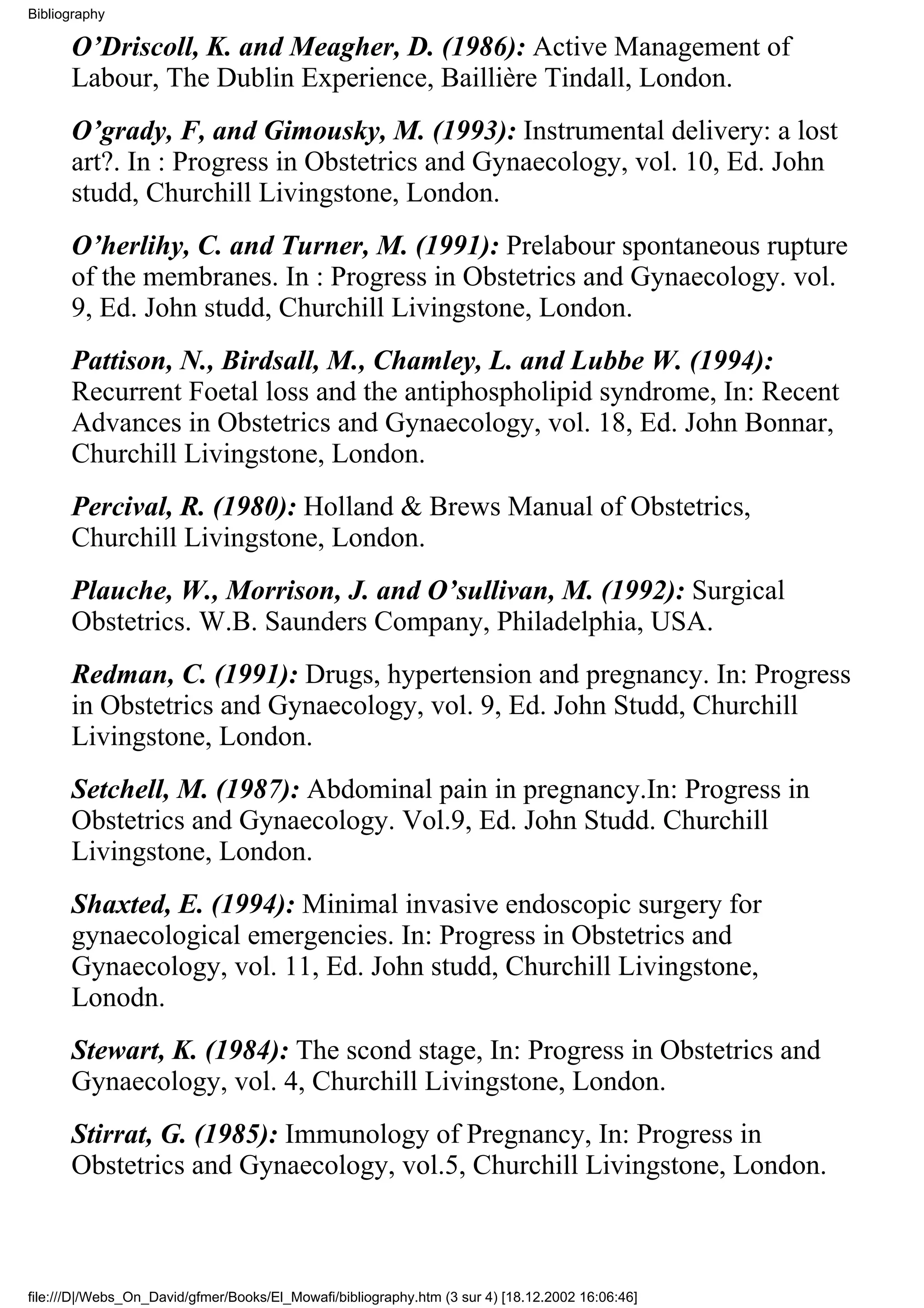 Bibliography

      O’Driscoll, K. and Meagher, D. (1986): Active Management of
      Labour, The Dublin Experience, Baillière Tindall, London.
      O’grady, F, and Gimousky, M. (1993): Instrumental delivery: a lost
      art?. In : Progress in Obstetrics and Gynaecology, vol. 10, Ed. John
      studd, Churchill Livingstone, London.
      O’herlihy, C. and Turner, M. (1991): Prelabour spontaneous rupture
      of the membranes. In : Progress in Obstetrics and Gynaecology. vol.
      9, Ed. John studd, Churchill Livingstone, London.
      Pattison, N., Birdsall, M., Chamley, L. and Lubbe W. (1994):
      Recurrent Foetal loss and the antiphospholipid syndrome, In: Recent
      Advances in Obstetrics and Gynaecology, vol. 18, Ed. John Bonnar,
      Churchill Livingstone, London.
      Percival, R. (1980): Holland & Brews Manual of Obstetrics,
      Churchill Livingstone, London.
      Plauche, W., Morrison, J. and O’sullivan, M. (1992): Surgical
      Obstetrics. W.B. Saunders Company, Philadelphia, USA.
      Redman, C. (1991): Drugs, hypertension and pregnancy. In: Progress
      in Obstetrics and Gynaecology, vol. 9, Ed. John Studd, Churchill
      Livingstone, London.
      Setchell, M. (1987): Abdominal pain in pregnancy.In: Progress in
      Obstetrics and Gynaecology. Vol.9, Ed. John Studd. Churchill
      Livingstone, London.
      Shaxted, E. (1994): Minimal invasive endoscopic surgery for
      gynaecological emergencies. In: Progress in Obstetrics and
      Gynaecology, vol. 11, Ed. John studd, Churchill Livingstone,
      Lonodn.
      Stewart, K. (1984): The scond stage, In: Progress in Obstetrics and
      Gynaecology, vol. 4, Churchill Livingstone, London.
      Stirrat, G. (1985): Immunology of Pregnancy, In: Progress in
      Obstetrics and Gynaecology, vol.5, Churchill Livingstone, London.



file:///D|/Webs_On_David/gfmer/Books/El_Mowafi/bibliography.htm (3 sur 4) [18.12.2002 16:06:46]
 