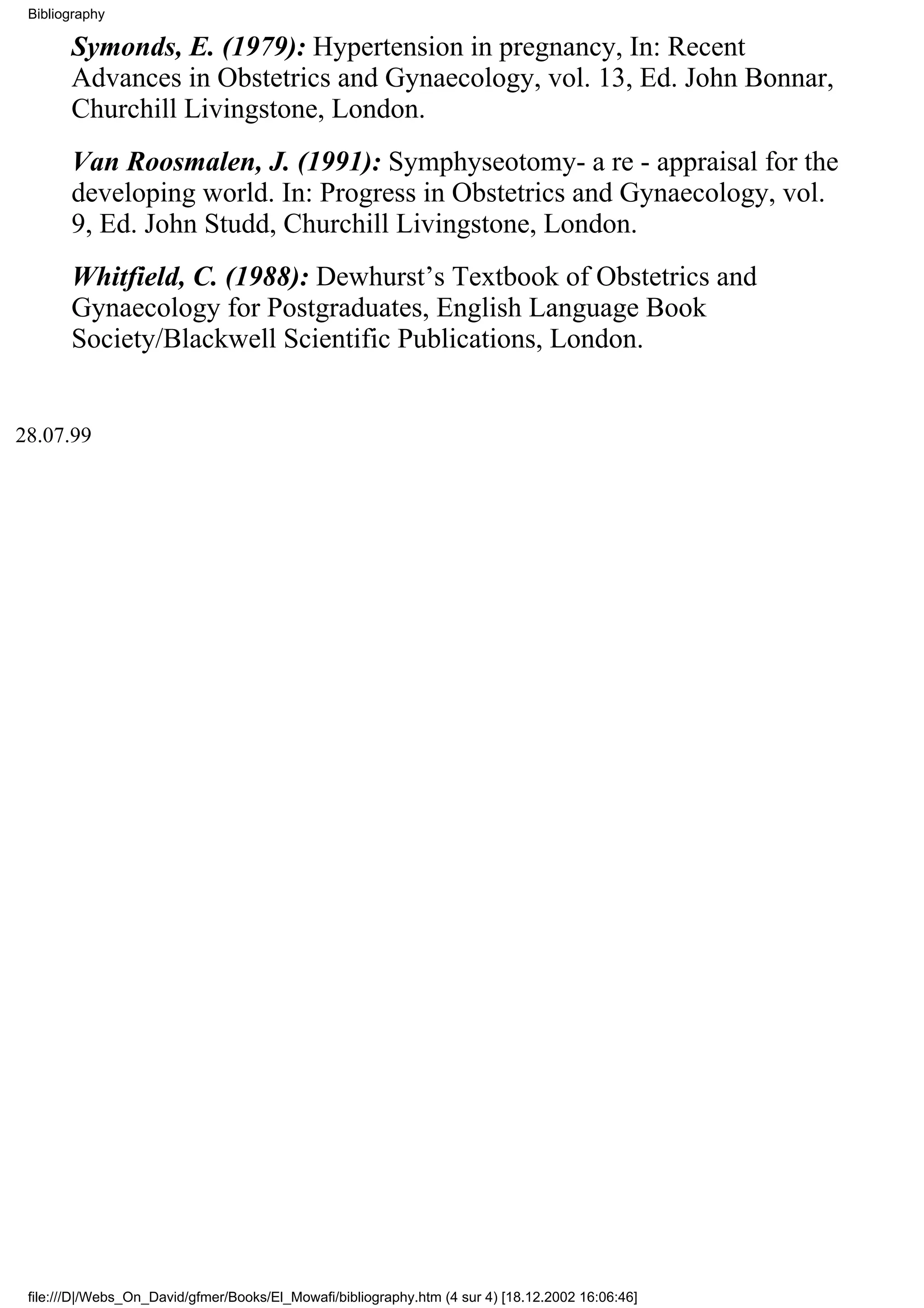 Bibliography

       Symonds, E. (1979): Hypertension in pregnancy, In: Recent
       Advances in Obstetrics and Gynaecology, vol. 13, Ed. John Bonnar,
       Churchill Livingstone, London.
       Van Roosmalen, J. (1991): Symphyseotomy- a re - appraisal for the
       developing world. In: Progress in Obstetrics and Gynaecology, vol.
       9, Ed. John Studd, Churchill Livingstone, London.
       Whitfield, C. (1988): Dewhurst’s Textbook of Obstetrics and
       Gynaecology for Postgraduates, English Language Book
       Society/Blackwell Scientific Publications, London.


28.07.99




 file:///D|/Webs_On_David/gfmer/Books/El_Mowafi/bibliography.htm (4 sur 4) [18.12.2002 16:06:46]
 