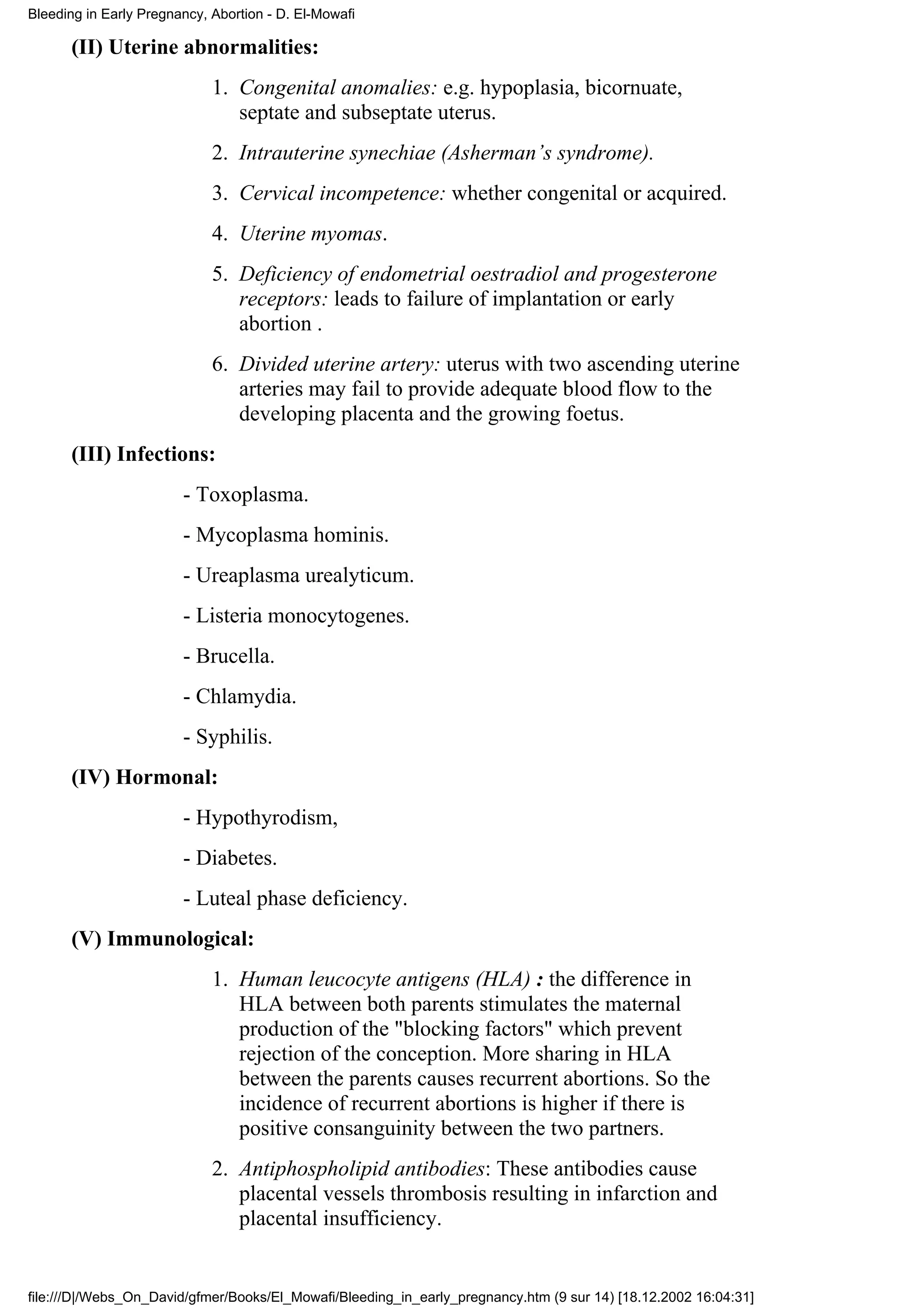 Bleeding in Early Pregnancy, Abortion - D. El-Mowafi

      (II) Uterine abnormalities:
                             1. Congenital anomalies: e.g. hypoplasia, bicornuate,
                                septate and subseptate uterus.
                             2. Intrauterine synechiae (Asherman’s syndrome).
                             3. Cervical incompetence: whether congenital or acquired.
                             4. Uterine myomas.
                             5. Deficiency of endometrial oestradiol and progesterone
                                receptors: leads to failure of implantation or early
                                abortion .
                             6. Divided uterine artery: uterus with two ascending uterine
                                arteries may fail to provide adequate blood flow to the
                                developing placenta and the growing foetus.
      (III) Infections:
                        - Toxoplasma.
                        - Mycoplasma hominis.
                        - Ureaplasma urealyticum.
                        - Listeria monocytogenes.
                        - Brucella.
                        - Chlamydia.
                        - Syphilis.
      (IV) Hormonal:
                        - Hypothyrodism,
                        - Diabetes.
                        - Luteal phase deficiency.
      (V) Immunological:
                             1. Human leucocyte antigens (HLA) : the difference in
                                HLA between both parents stimulates the maternal
                                production of the "blocking factors" which prevent
                                rejection of the conception. More sharing in HLA
                                between the parents causes recurrent abortions. So the
                                incidence of recurrent abortions is higher if there is
                                positive consanguinity between the two partners.
                             2. Antiphospholipid antibodies: These antibodies cause
                                placental vessels thrombosis resulting in infarction and
                                placental insufficiency.


file:///D|/Webs_On_David/gfmer/Books/El_Mowafi/Bleeding_in_early_pregnancy.htm (9 sur 14) [18.12.2002 16:04:31]
 