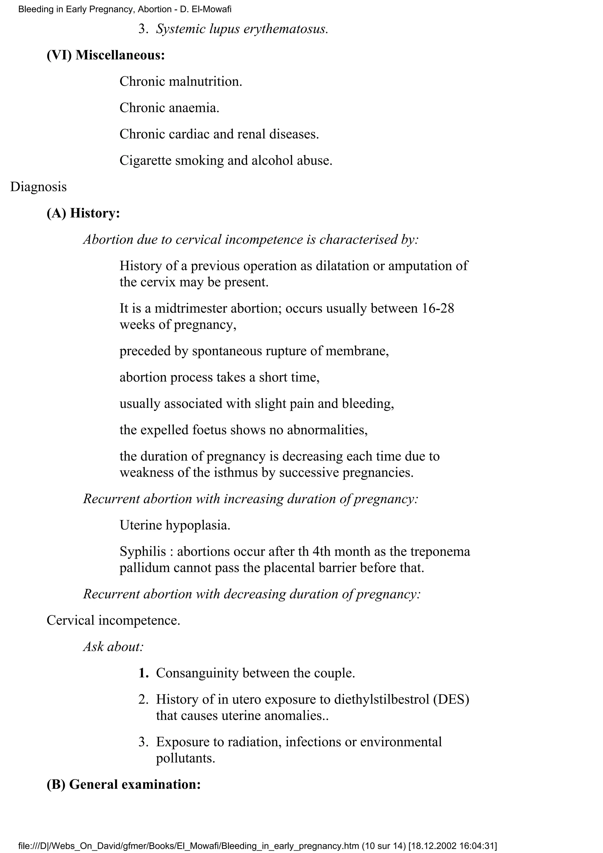 Bleeding in Early Pregnancy, Abortion - D. El-Mowafi

                              3. Systemic lupus erythematosus.
       (VI) Miscellaneous:
                         Chronic malnutrition.
                         Chronic anaemia.
                         Chronic cardiac and renal diseases.
                         Cigarette smoking and alcohol abuse.
Diagnosis
       (A) History:
                Abortion due to cervical incompetence is characterised by:
                         History of a previous operation as dilatation or amputation of
                         the cervix may be present.
                         It is a midtrimester abortion; occurs usually between 16-28
                         weeks of pregnancy,
                         preceded by spontaneous rupture of membrane,
                         abortion process takes a short time,
                         usually associated with slight pain and bleeding,
                         the expelled foetus shows no abnormalities,
                         the duration of pregnancy is decreasing each time due to
                         weakness of the isthmus by successive pregnancies.
                Recurrent abortion with increasing duration of pregnancy:
                         Uterine hypoplasia.
                         Syphilis : abortions occur after th 4th month as the treponema
                         pallidum cannot pass the placental barrier before that.
                Recurrent abortion with decreasing duration of pregnancy:
       Cervical incompetence.
                Ask about:
                              1. Consanguinity between the couple.
                              2. History of in utero exposure to diethylstilbestrol (DES)
                                 that causes uterine anomalies..
                              3. Exposure to radiation, infections or environmental
                                 pollutants.
       (B) General examination:



 file:///D|/Webs_On_David/gfmer/Books/El_Mowafi/Bleeding_in_early_pregnancy.htm (10 sur 14) [18.12.2002 16:04:31]
 