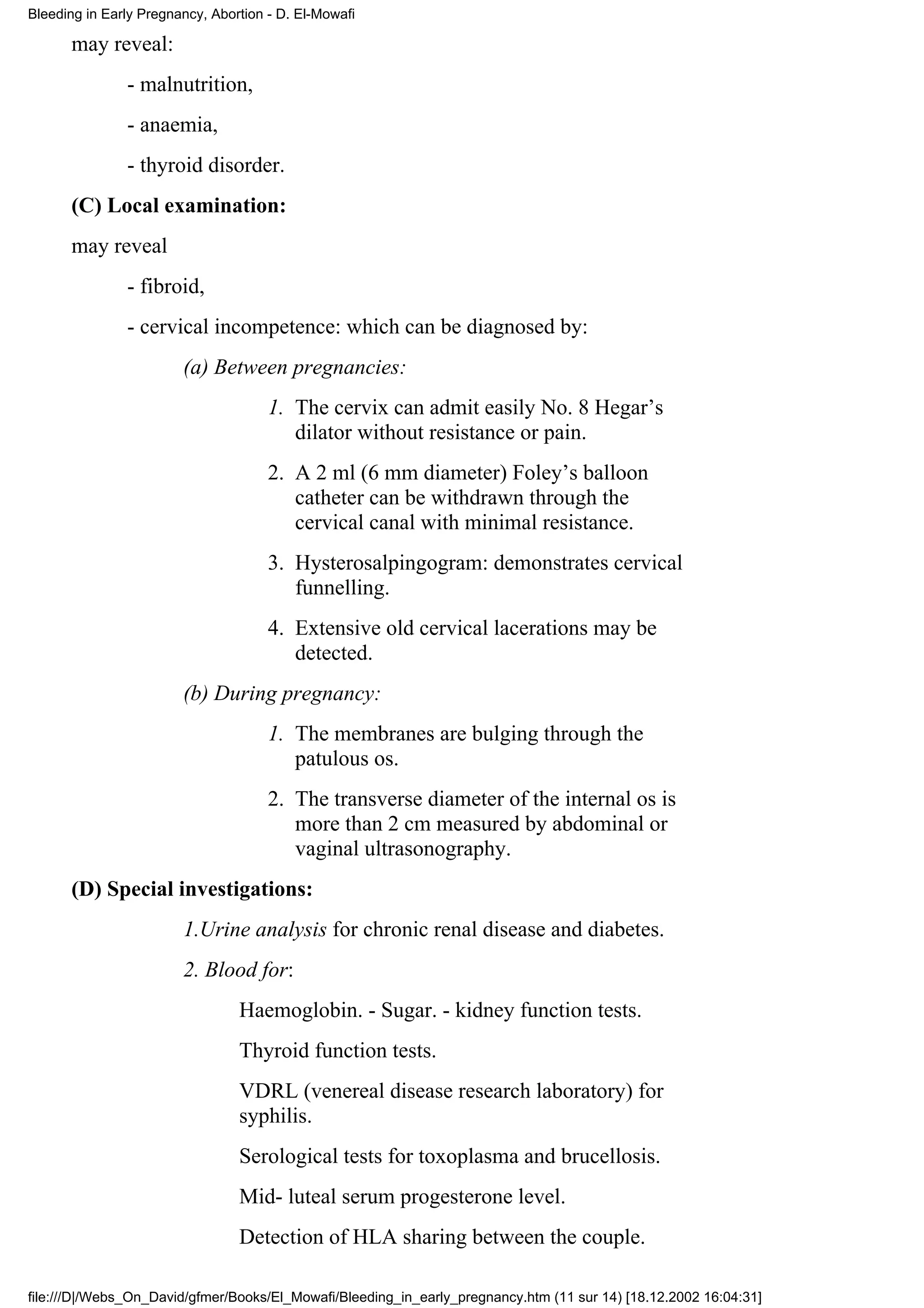 Bleeding in Early Pregnancy, Abortion - D. El-Mowafi

      may reveal:
               - malnutrition,
               - anaemia,
               - thyroid disorder.
      (C) Local examination:
      may reveal
               - fibroid,
               - cervical incompetence: which can be diagnosed by:
                        (a) Between pregnancies:
                                      1. The cervix can admit easily No. 8 Hegar’s
                                         dilator without resistance or pain.
                                      2. A 2 ml (6 mm diameter) Foley’s balloon
                                         catheter can be withdrawn through the
                                         cervical canal with minimal resistance.
                                      3. Hysterosalpingogram: demonstrates cervical
                                         funnelling.
                                      4. Extensive old cervical lacerations may be
                                         detected.
                        (b) During pregnancy:
                                      1. The membranes are bulging through the
                                         patulous os.
                                      2. The transverse diameter of the internal os is
                                         more than 2 cm measured by abdominal or
                                         vaginal ultrasonography.
      (D) Special investigations:
                        1.Urine analysis for chronic renal disease and diabetes.
                        2. Blood for:
                                 Haemoglobin. - Sugar. - kidney function tests.
                                 Thyroid function tests.
                                 VDRL (venereal disease research laboratory) for
                                 syphilis.
                                 Serological tests for toxoplasma and brucellosis.
                                 Mid- luteal serum progesterone level.
                                 Detection of HLA sharing between the couple.

file:///D|/Webs_On_David/gfmer/Books/El_Mowafi/Bleeding_in_early_pregnancy.htm (11 sur 14) [18.12.2002 16:04:31]
 