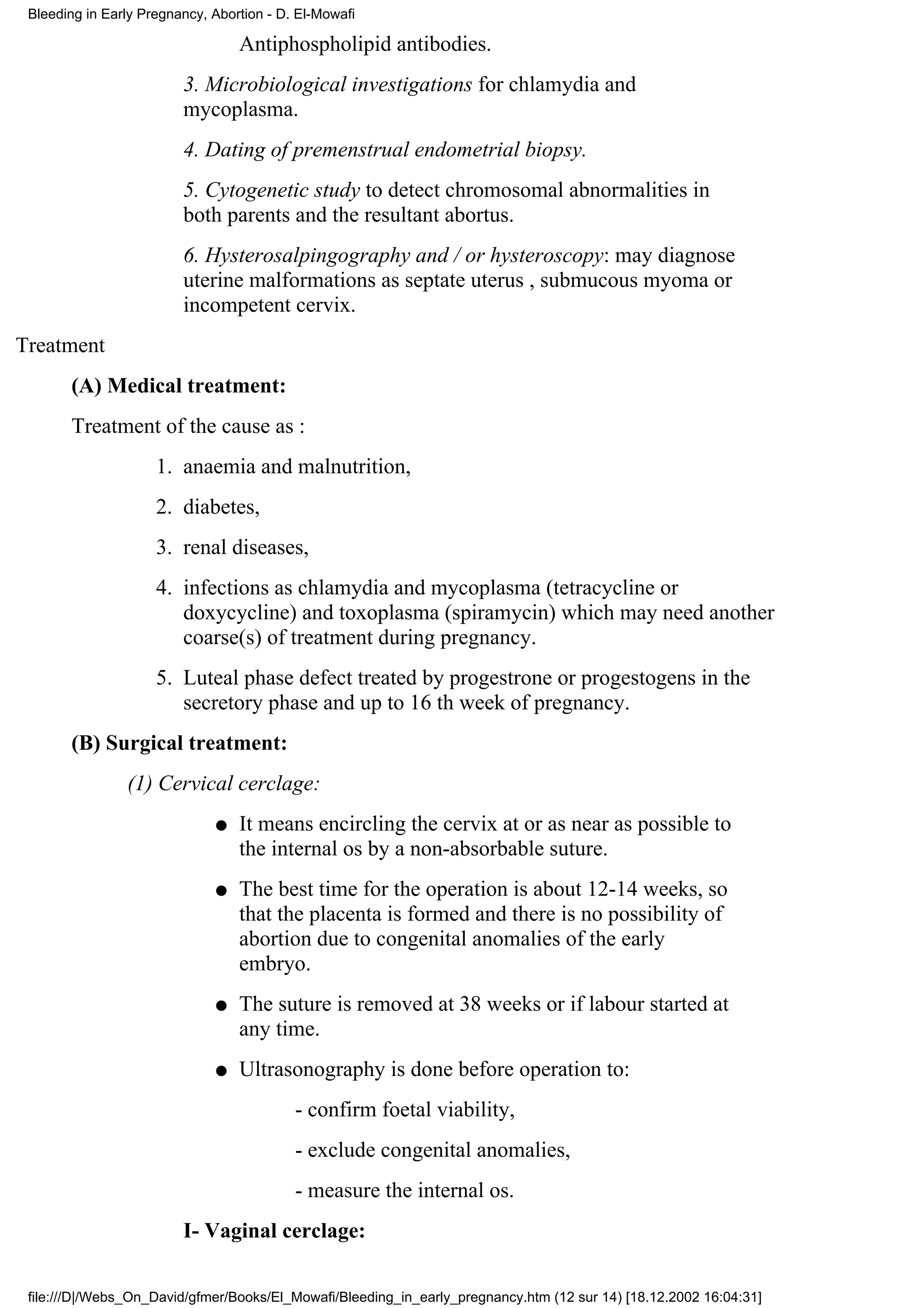 Bleeding in Early Pregnancy, Abortion - D. El-Mowafi

                                  Antiphospholipid antibodies.
                         3. Microbiological investigations for chlamydia and
                         mycoplasma.
                         4. Dating of premenstrual endometrial biopsy.
                         5. Cytogenetic study to detect chromosomal abnormalities in
                         both parents and the resultant abortus.
                         6. Hysterosalpingography and / or hysteroscopy: may diagnose
                         uterine malformations as septate uterus , submucous myoma or
                         incompetent cervix.
Treatment
       (A) Medical treatment:
       Treatment of the cause as :
                     1. anaemia and malnutrition,
                     2. diabetes,
                     3. renal diseases,
                     4. infections as chlamydia and mycoplasma (tetracycline or
                        doxycycline) and toxoplasma (spiramycin) which may need another
                        coarse(s) of treatment during pregnancy.
                     5. Luteal phase defect treated by progestrone or progestogens in the
                        secretory phase and up to 16 th week of pregnancy.
       (B) Surgical treatment:
                (1) Cervical cerclage:
                              q   It means encircling the cervix at or as near as possible to
                                  the internal os by a non-absorbable suture.
                              q   The best time for the operation is about 12-14 weeks, so
                                  that the placenta is formed and there is no possibility of
                                  abortion due to congenital anomalies of the early
                                  embryo.
                              q   The suture is removed at 38 weeks or if labour started at
                                  any time.
                              q   Ultrasonography is done before operation to:
                                           - confirm foetal viability,
                                           - exclude congenital anomalies,
                                           - measure the internal os.
                         I- Vaginal cerclage:

 file:///D|/Webs_On_David/gfmer/Books/El_Mowafi/Bleeding_in_early_pregnancy.htm (12 sur 14) [18.12.2002 16:04:31]
 