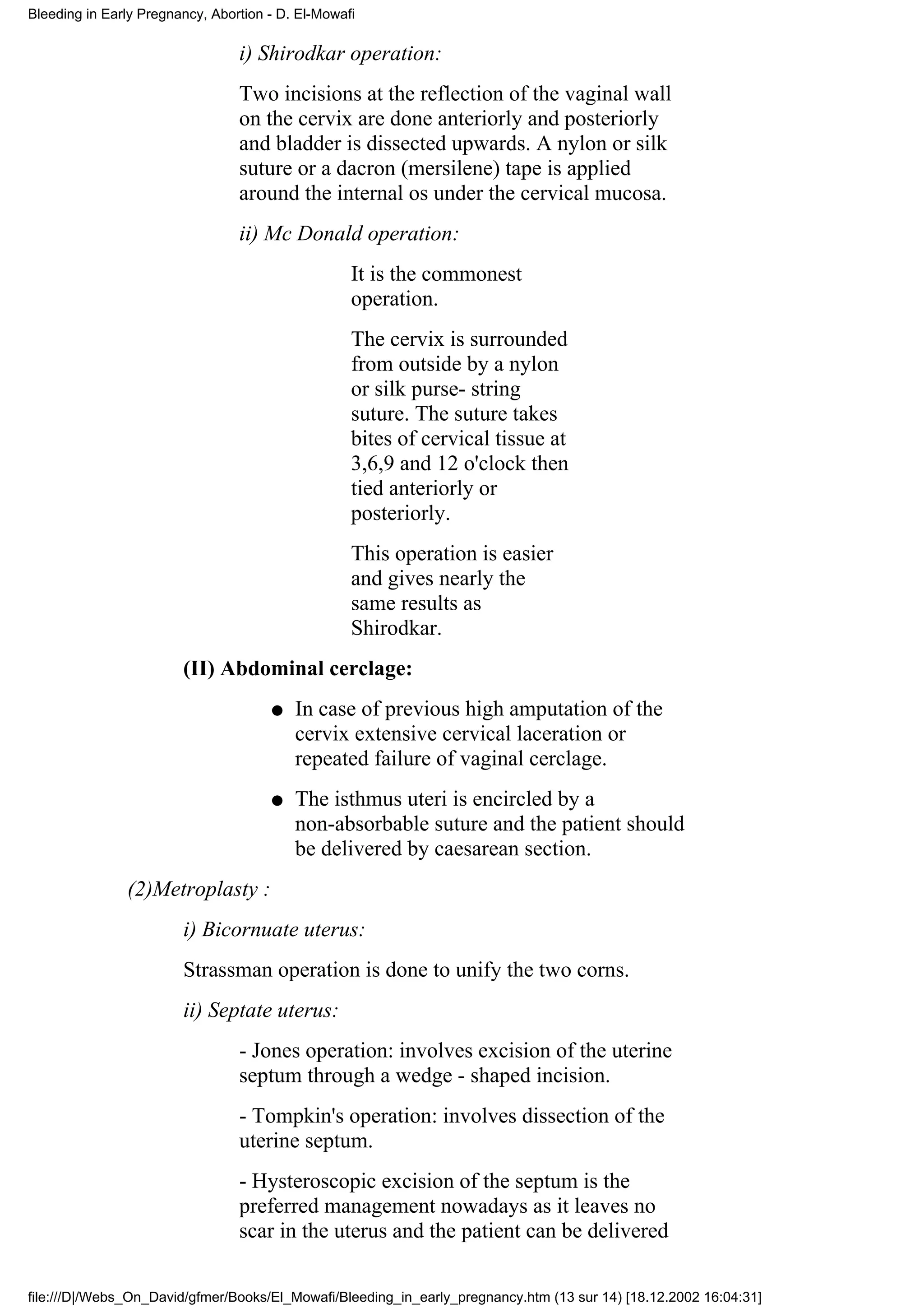 Bleeding in Early Pregnancy, Abortion - D. El-Mowafi

                                 i) Shirodkar operation:
                                 Two incisions at the reflection of the vaginal wall
                                 on the cervix are done anteriorly and posteriorly
                                 and bladder is dissected upwards. A nylon or silk
                                 suture or a dacron (mersilene) tape is applied
                                 around the internal os under the cervical mucosa.
                                 ii) Mc Donald operation:
                                                   It is the commonest
                                                   operation.
                                                   The cervix is surrounded
                                                   from outside by a nylon
                                                   or silk purse- string
                                                   suture. The suture takes
                                                   bites of cervical tissue at
                                                   3,6,9 and 12 o'clock then
                                                   tied anteriorly or
                                                   posteriorly.
                                                   This operation is easier
                                                   and gives nearly the
                                                   same results as
                                                   Shirodkar.
                        (II) Abdominal cerclage:
                                      q   In case of previous high amputation of the
                                          cervix extensive cervical laceration or
                                          repeated failure of vaginal cerclage.
                                      q   The isthmus uteri is encircled by a
                                          non-absorbable suture and the patient should
                                          be delivered by caesarean section.
               (2)Metroplasty :
                        i) Bicornuate uterus:
                        Strassman operation is done to unify the two corns.
                        ii) Septate uterus:
                                 - Jones operation: involves excision of the uterine
                                 septum through a wedge - shaped incision.
                                 - Tompkin's operation: involves dissection of the
                                 uterine septum.
                                 - Hysteroscopic excision of the septum is the
                                 preferred management nowadays as it leaves no
                                 scar in the uterus and the patient can be delivered

file:///D|/Webs_On_David/gfmer/Books/El_Mowafi/Bleeding_in_early_pregnancy.htm (13 sur 14) [18.12.2002 16:04:31]
 
