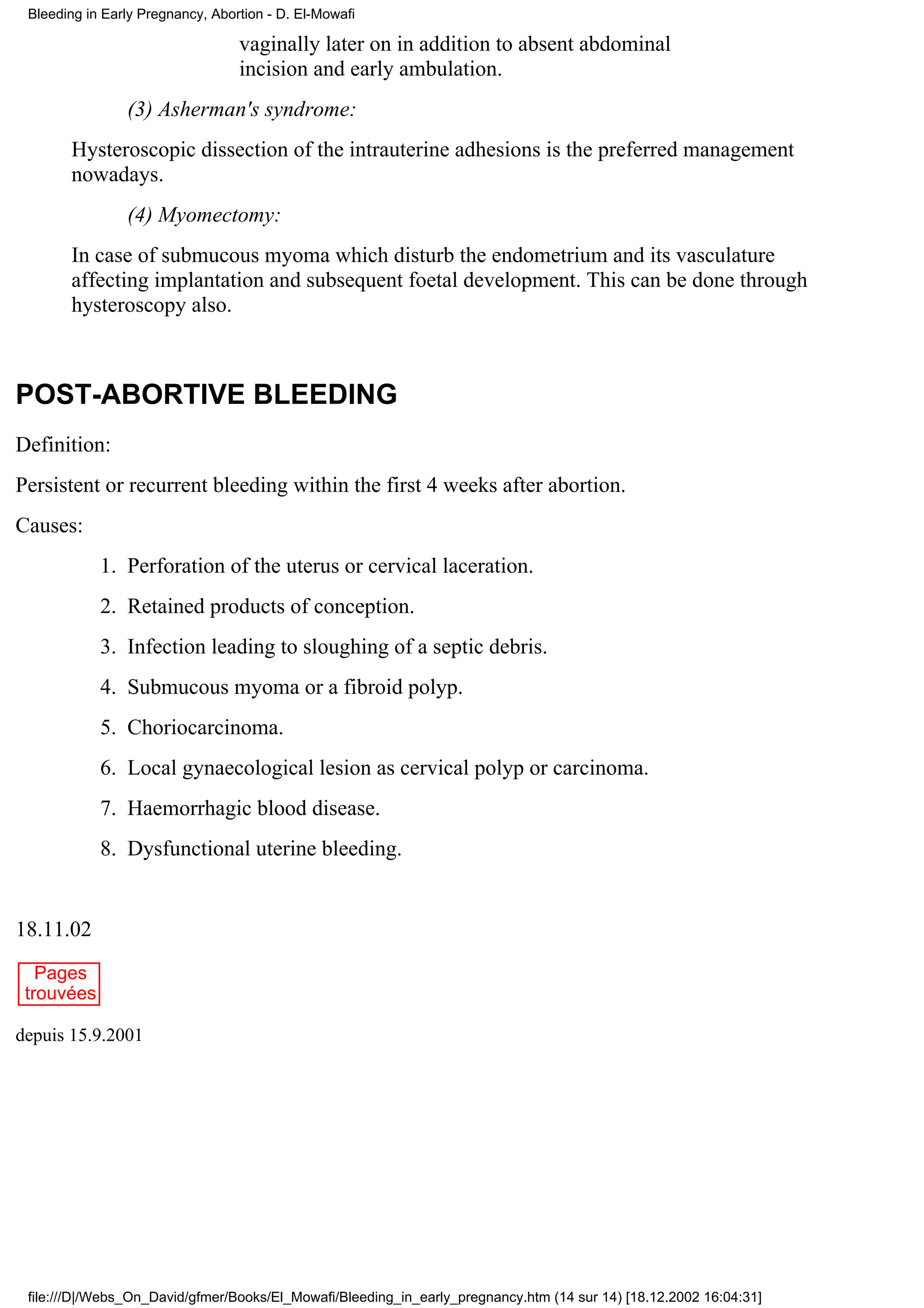 Bleeding in Early Pregnancy, Abortion - D. El-Mowafi

                                  vaginally later on in addition to absent abdominal
                                  incision and early ambulation.
                (3) Asherman's syndrome:
       Hysteroscopic dissection of the intrauterine adhesions is the preferred management
       nowadays.
                (4) Myomectomy:
       In case of submucous myoma which disturb the endometrium and its vasculature
       affecting implantation and subsequent foetal development. This can be done through
       hysteroscopy also.



POST-ABORTIVE BLEEDING
Definition:
Persistent or recurrent bleeding within the first 4 weeks after abortion.
Causes:
            1. Perforation of the uterus or cervical laceration.
            2. Retained products of conception.
            3. Infection leading to sloughing of a septic debris.
            4. Submucous myoma or a fibroid polyp.
            5. Choriocarcinoma.
            6. Local gynaecological lesion as cervical polyp or carcinoma.
            7. Haemorrhagic blood disease.
            8. Dysfunctional uterine bleeding.


18.11.02
   Pages
 trouvées

depuis 15.9.2001




 file:///D|/Webs_On_David/gfmer/Books/El_Mowafi/Bleeding_in_early_pregnancy.htm (14 sur 14) [18.12.2002 16:04:31]
 