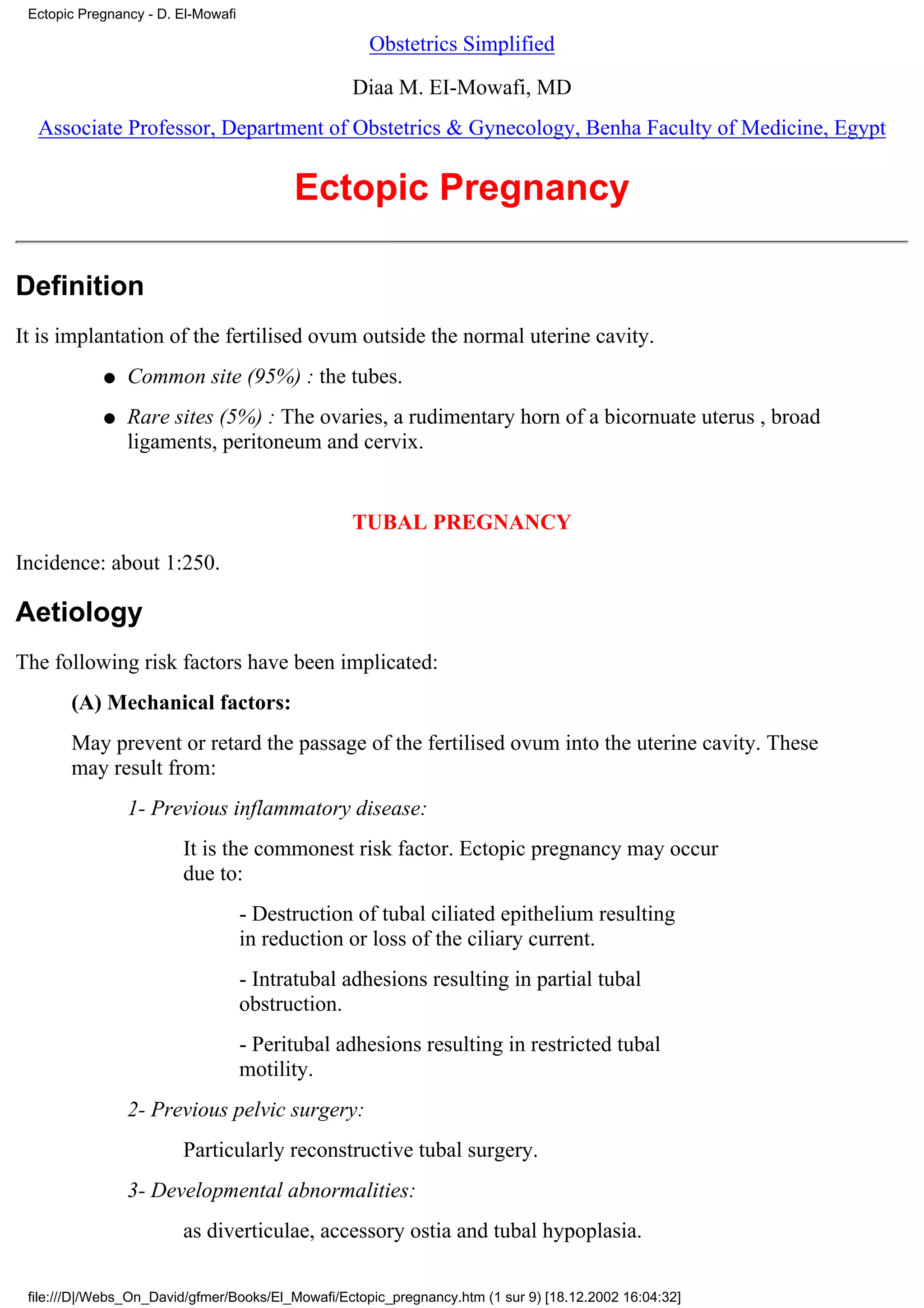 Ectopic Pregnancy - D. El-Mowafi

                                                     Obstetrics Simplified

                                                  Diaa M. EI-Mowafi, MD
  Associate Professor, Department of Obstetrics & Gynecology, Benha Faculty of Medicine, Egypt


                                          Ectopic Pregnancy

Definition
It is implantation of the fertilised ovum outside the normal uterine cavity.
            q   Common site (95%) : the tubes.
            q   Rare sites (5%) : The ovaries, a rudimentary horn of a bicornuate uterus , broad
                ligaments, peritoneum and cervix.


                                                  TUBAL PREGNANCY
Incidence: about 1:250.

Aetiology
The following risk factors have been implicated:
       (A) Mechanical factors:
       May prevent or retard the passage of the fertilised ovum into the uterine cavity. These
       may result from:
                1- Previous inflammatory disease:
                        It is the commonest risk factor. Ectopic pregnancy may occur
                        due to:
                                    - Destruction of tubal ciliated epithelium resulting
                                    in reduction or loss of the ciliary current.
                                    - Intratubal adhesions resulting in partial tubal
                                    obstruction.
                                    - Peritubal adhesions resulting in restricted tubal
                                    motility.
                2- Previous pelvic surgery:
                        Particularly reconstructive tubal surgery.
                3- Developmental abnormalities:
                        as diverticulae, accessory ostia and tubal hypoplasia.

 file:///D|/Webs_On_David/gfmer/Books/El_Mowafi/Ectopic_pregnancy.htm (1 sur 9) [18.12.2002 16:04:32]
 
