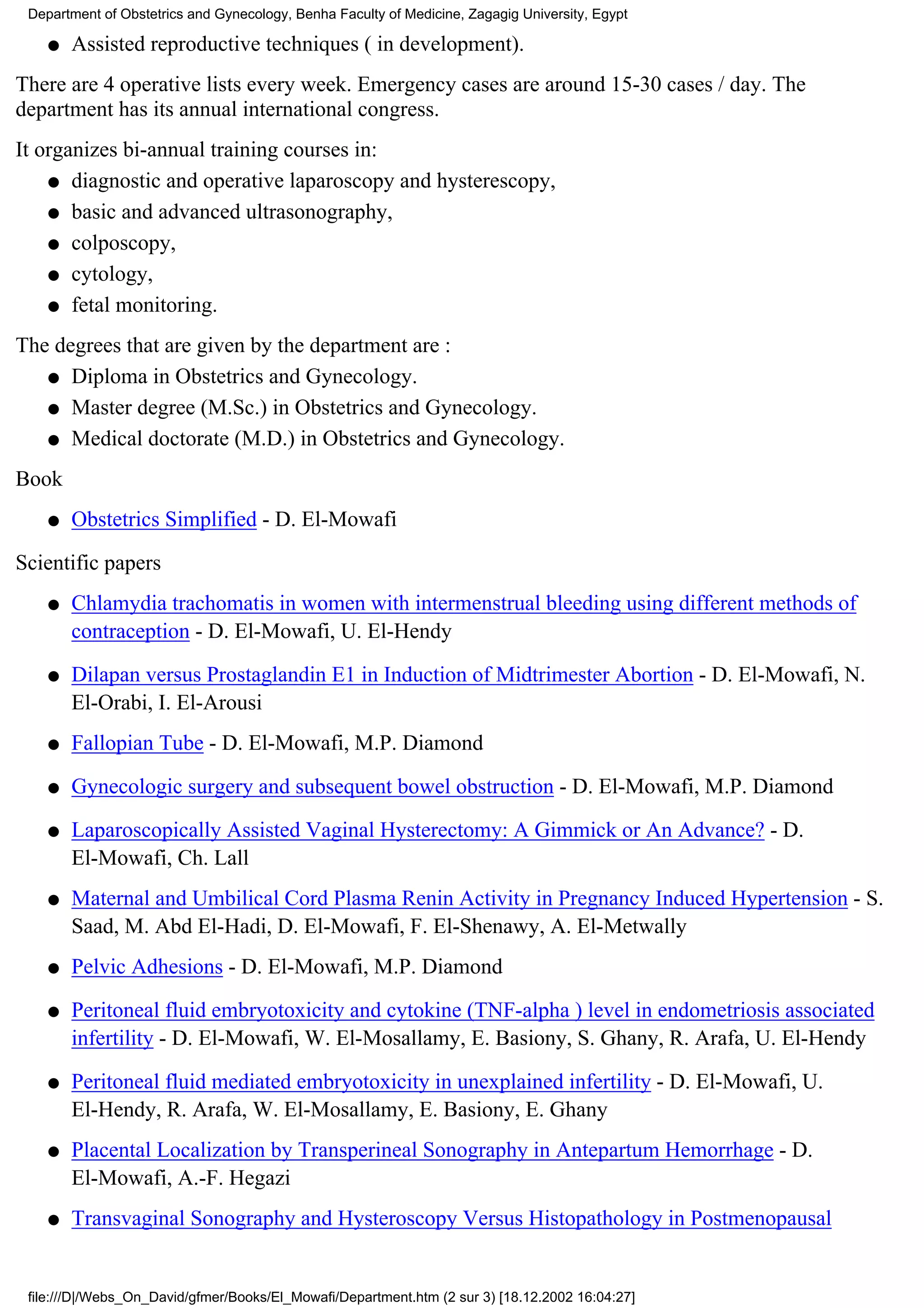 Department of Obstetrics and Gynecology, Benha Faculty of Medicine, Zagagig University, Egypt

    q   Assisted reproductive techniques ( in development).
There are 4 operative lists every week. Emergency cases are around 15-30 cases / day. The
department has its annual international congress.
It organizes bi-annual training courses in:
    q diagnostic and operative laparoscopy and hysterescopy,

    q basic and advanced ultrasonography,

    q colposcopy,

    q cytology,

    q fetal monitoring.

The degrees that are given by the department are :
   q Diploma in Obstetrics and Gynecology.

   q Master degree (M.Sc.) in Obstetrics and Gynecology.

   q Medical doctorate (M.D.) in Obstetrics and Gynecology.

Book
    q   Obstetrics Simplified - D. El-Mowafi

Scientific papers
    q   Chlamydia trachomatis in women with intermenstrual bleeding using different methods of
        contraception - D. El-Mowafi, U. El-Hendy

    q   Dilapan versus Prostaglandin E1 in Induction of Midtrimester Abortion - D. El-Mowafi, N.
        El-Orabi, I. El-Arousi
    q   Fallopian Tube - D. El-Mowafi, M.P. Diamond

    q   Gynecologic surgery and subsequent bowel obstruction - D. El-Mowafi, M.P. Diamond

    q   Laparoscopically Assisted Vaginal Hysterectomy: A Gimmick or An Advance? - D.
        El-Mowafi, Ch. Lall
    q   Maternal and Umbilical Cord Plasma Renin Activity in Pregnancy Induced Hypertension - S.
        Saad, M. Abd El-Hadi, D. El-Mowafi, F. El-Shenawy, A. El-Metwally
    q   Pelvic Adhesions - D. El-Mowafi, M.P. Diamond

    q   Peritoneal fluid embryotoxicity and cytokine (TNF-alpha ) level in endometriosis associated
        infertility - D. El-Mowafi, W. El-Mosallamy, E. Basiony, S. Ghany, R. Arafa, U. El-Hendy

    q   Peritoneal fluid mediated embryotoxicity in unexplained infertility - D. El-Mowafi, U.
        El-Hendy, R. Arafa, W. El-Mosallamy, E. Basiony, E. Ghany
    q   Placental Localization by Transperineal Sonography in Antepartum Hemorrhage - D.
        El-Mowafi, A.-F. Hegazi
    q   Transvaginal Sonography and Hysteroscopy Versus Histopathology in Postmenopausal


 file:///D|/Webs_On_David/gfmer/Books/El_Mowafi/Department.htm (2 sur 3) [18.12.2002 16:04:27]
 