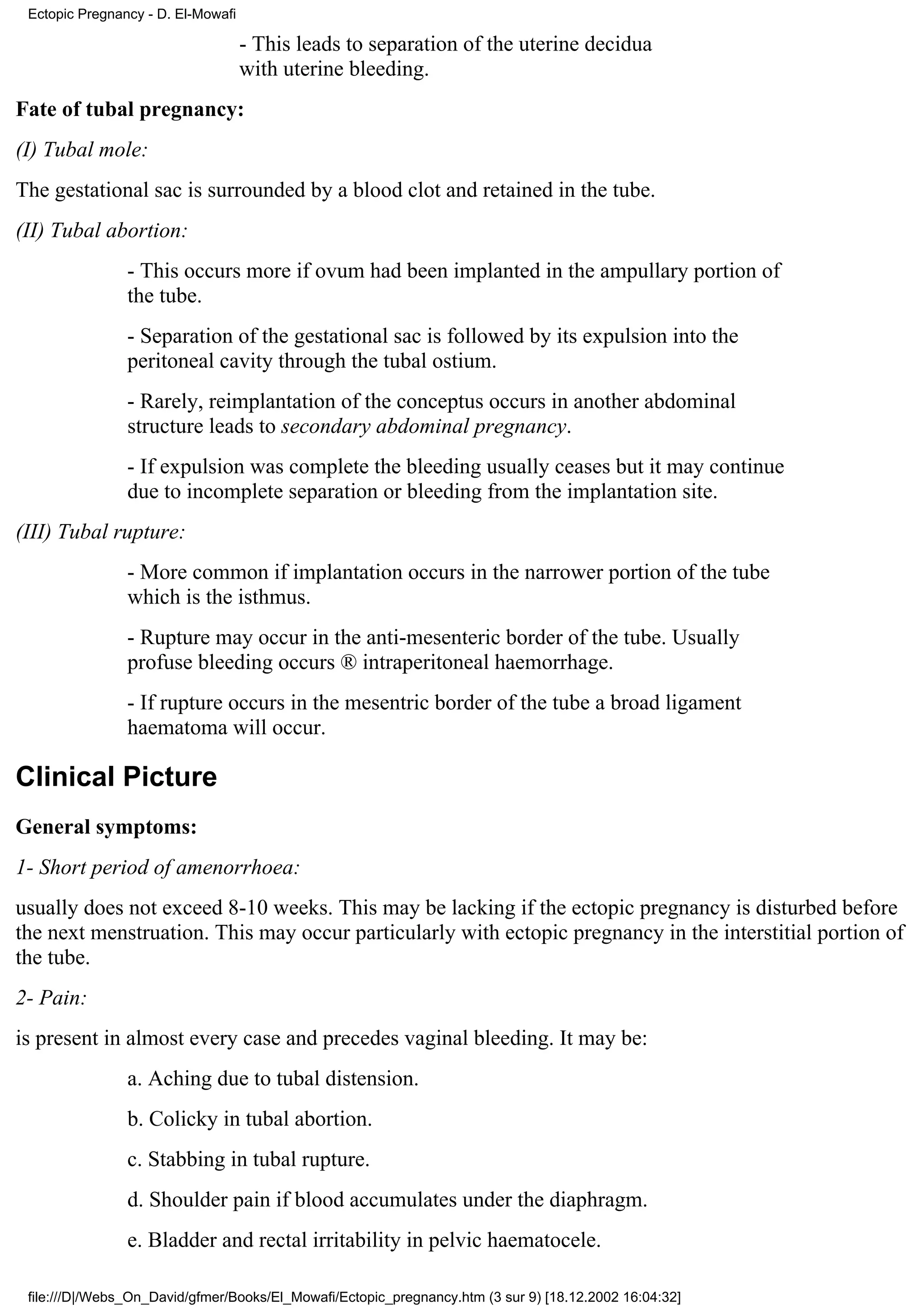 Ectopic Pregnancy - D. El-Mowafi

                                    - This leads to separation of the uterine decidua
                                    with uterine bleeding.
Fate of tubal pregnancy:
(I) Tubal mole:
The gestational sac is surrounded by a blood clot and retained in the tube.
(II) Tubal abortion:
                - This occurs more if ovum had been implanted in the ampullary portion of
                the tube.
                - Separation of the gestational sac is followed by its expulsion into the
                peritoneal cavity through the tubal ostium.
                - Rarely, reimplantation of the conceptus occurs in another abdominal
                structure leads to secondary abdominal pregnancy.
                - If expulsion was complete the bleeding usually ceases but it may continue
                due to incomplete separation or bleeding from the implantation site.
(III) Tubal rupture:
                - More common if implantation occurs in the narrower portion of the tube
                which is the isthmus.
                - Rupture may occur in the anti-mesenteric border of the tube. Usually
                profuse bleeding occurs ® intraperitoneal haemorrhage.
                - If rupture occurs in the mesentric border of the tube a broad ligament
                haematoma will occur.

Clinical Picture
General symptoms:
1- Short period of amenorrhoea:
usually does not exceed 8-10 weeks. This may be lacking if the ectopic pregnancy is disturbed before
the next menstruation. This may occur particularly with ectopic pregnancy in the interstitial portion of
the tube.
2- Pain:
is present in almost every case and precedes vaginal bleeding. It may be:
                a. Aching due to tubal distension.
                b. Colicky in tubal abortion.
                c. Stabbing in tubal rupture.
                d. Shoulder pain if blood accumulates under the diaphragm.
                e. Bladder and rectal irritability in pelvic haematocele.

 file:///D|/Webs_On_David/gfmer/Books/El_Mowafi/Ectopic_pregnancy.htm (3 sur 9) [18.12.2002 16:04:32]
 