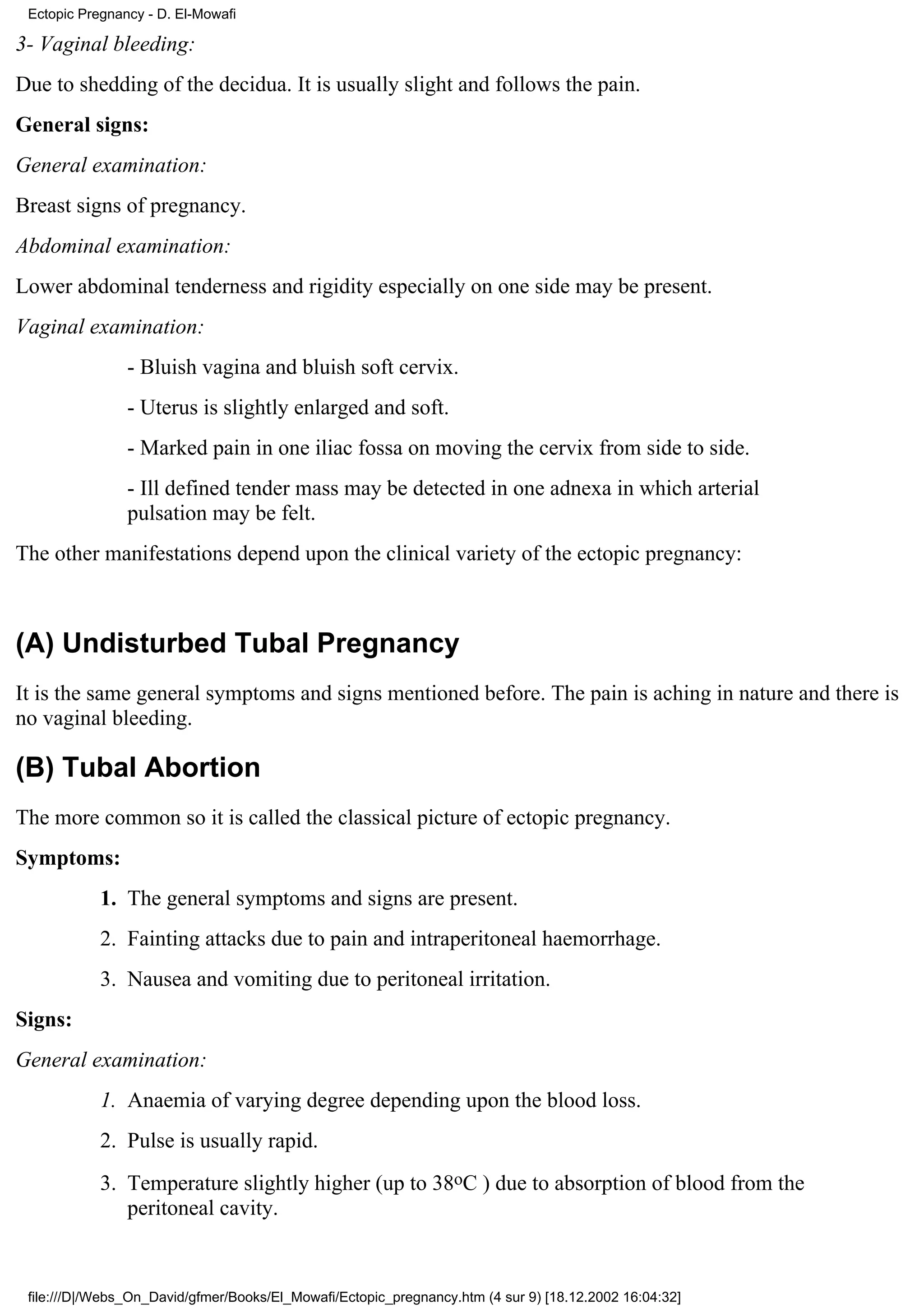 Ectopic Pregnancy - D. El-Mowafi

3- Vaginal bleeding:
Due to shedding of the decidua. It is usually slight and follows the pain.
General signs:
General examination:
Breast signs of pregnancy.
Abdominal examination:
Lower abdominal tenderness and rigidity especially on one side may be present.
Vaginal examination:
                - Bluish vagina and bluish soft cervix.
                - Uterus is slightly enlarged and soft.
                - Marked pain in one iliac fossa on moving the cervix from side to side.
                - Ill defined tender mass may be detected in one adnexa in which arterial
                pulsation may be felt.
The other manifestations depend upon the clinical variety of the ectopic pregnancy:



(A) Undisturbed Tubal Pregnancy
It is the same general symptoms and signs mentioned before. The pain is aching in nature and there is
no vaginal bleeding.

(B) Tubal Abortion
The more common so it is called the classical picture of ectopic pregnancy.
Symptoms:
            1. The general symptoms and signs are present.
            2. Fainting attacks due to pain and intraperitoneal haemorrhage.
            3. Nausea and vomiting due to peritoneal irritation.
Signs:
General examination:
            1. Anaemia of varying degree depending upon the blood loss.
            2. Pulse is usually rapid.
            3. Temperature slightly higher (up to 38oC ) due to absorption of blood from the
               peritoneal cavity.



 file:///D|/Webs_On_David/gfmer/Books/El_Mowafi/Ectopic_pregnancy.htm (4 sur 9) [18.12.2002 16:04:32]
 