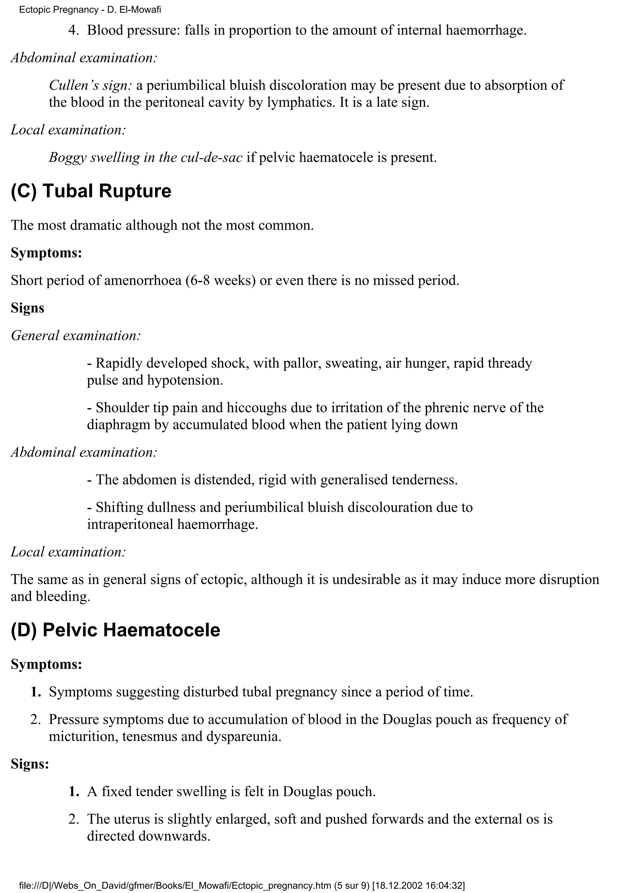 Ectopic Pregnancy - D. El-Mowafi

            4. Blood pressure: falls in proportion to the amount of internal haemorrhage.
Abdominal examination:
        Cullen’s sign: a periumbilical bluish discoloration may be present due to absorption of
        the blood in the peritoneal cavity by lymphatics. It is a late sign.
Local examination:
        Boggy swelling in the cul-de-sac if pelvic haematocele is present.

(C) Tubal Rupture
The most dramatic although not the most common.
Symptoms:
Short period of amenorrhoea (6-8 weeks) or even there is no missed period.
Signs
General examination:
                - Rapidly developed shock, with pallor, sweating, air hunger, rapid thready
                pulse and hypotension.
                - Shoulder tip pain and hiccoughs due to irritation of the phrenic nerve of the
                diaphragm by accumulated blood when the patient lying down
Abdominal examination:
                - The abdomen is distended, rigid with generalised tenderness.
                - Shifting dullness and periumbilical bluish discolouration due to
                intraperitoneal haemorrhage.
Local examination:
The same as in general signs of ectopic, although it is undesirable as it may induce more disruption
and bleeding.

(D) Pelvic Haematocele
Symptoms:
   1. Symptoms suggesting disturbed tubal pregnancy since a period of time.
   2. Pressure symptoms due to accumulation of blood in the Douglas pouch as frequency of
      micturition, tenesmus and dyspareunia.
Signs:
            1. A fixed tender swelling is felt in Douglas pouch.
            2. The uterus is slightly enlarged, soft and pushed forwards and the external os is
               directed downwards.


 file:///D|/Webs_On_David/gfmer/Books/El_Mowafi/Ectopic_pregnancy.htm (5 sur 9) [18.12.2002 16:04:32]
 