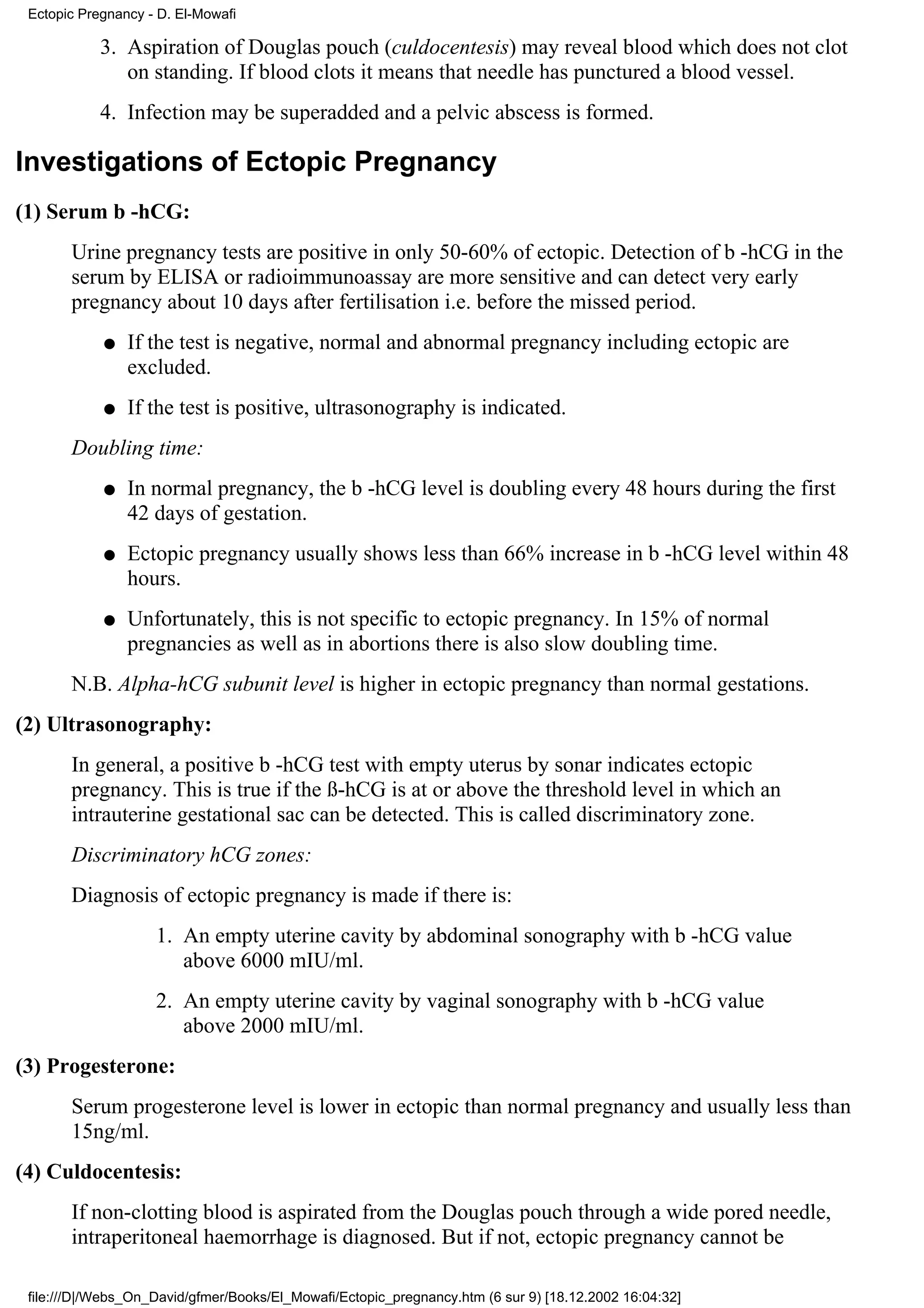Ectopic Pregnancy - D. El-Mowafi

            3. Aspiration of Douglas pouch (culdocentesis) may reveal blood which does not clot
               on standing. If blood clots it means that needle has punctured a blood vessel.
            4. Infection may be superadded and a pelvic abscess is formed.

Investigations of Ectopic Pregnancy
(1) Serum b -hCG:
       Urine pregnancy tests are positive in only 50-60% of ectopic. Detection of b -hCG in the
       serum by ELISA or radioimmunoassay are more sensitive and can detect very early
       pregnancy about 10 days after fertilisation i.e. before the missed period.
            q   If the test is negative, normal and abnormal pregnancy including ectopic are
                excluded.
            q   If the test is positive, ultrasonography is indicated.
       Doubling time:
            q   In normal pregnancy, the b -hCG level is doubling every 48 hours during the first
                42 days of gestation.
            q   Ectopic pregnancy usually shows less than 66% increase in b -hCG level within 48
                hours.
            q   Unfortunately, this is not specific to ectopic pregnancy. In 15% of normal
                pregnancies as well as in abortions there is also slow doubling time.
       N.B. Alpha-hCG subunit level is higher in ectopic pregnancy than normal gestations.
(2) Ultrasonography:
       In general, a positive b -hCG test with empty uterus by sonar indicates ectopic
       pregnancy. This is true if the ß-hCG is at or above the threshold level in which an
       intrauterine gestational sac can be detected. This is called discriminatory zone.
       Discriminatory hCG zones:
       Diagnosis of ectopic pregnancy is made if there is:
                    1. An empty uterine cavity by abdominal sonography with b -hCG value
                       above 6000 mIU/ml.
                    2. An empty uterine cavity by vaginal sonography with b -hCG value
                       above 2000 mIU/ml.
(3) Progesterone:
       Serum progesterone level is lower in ectopic than normal pregnancy and usually less than
       15ng/ml.
(4) Culdocentesis:
       If non-clotting blood is aspirated from the Douglas pouch through a wide pored needle,
       intraperitoneal haemorrhage is diagnosed. But if not, ectopic pregnancy cannot be

 file:///D|/Webs_On_David/gfmer/Books/El_Mowafi/Ectopic_pregnancy.htm (6 sur 9) [18.12.2002 16:04:32]
 