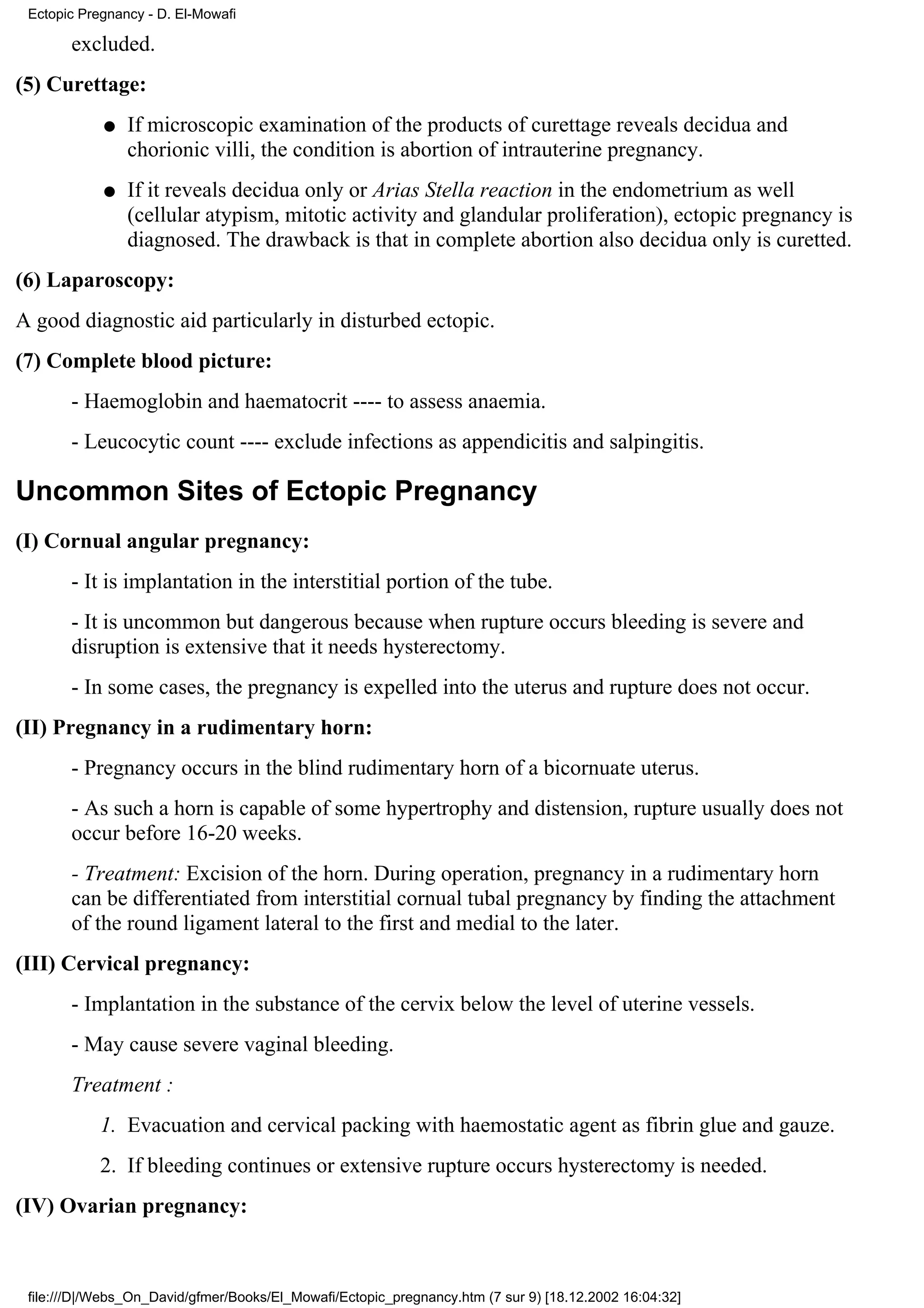 Ectopic Pregnancy - D. El-Mowafi

       excluded.
(5) Curettage:
            q   If microscopic examination of the products of curettage reveals decidua and
                chorionic villi, the condition is abortion of intrauterine pregnancy.
            q   If it reveals decidua only or Arias Stella reaction in the endometrium as well
                (cellular atypism, mitotic activity and glandular proliferation), ectopic pregnancy is
                diagnosed. The drawback is that in complete abortion also decidua only is curetted.
(6) Laparoscopy:
A good diagnostic aid particularly in disturbed ectopic.
(7) Complete blood picture:
       - Haemoglobin and haematocrit ---- to assess anaemia.
       - Leucocytic count ---- exclude infections as appendicitis and salpingitis.

Uncommon Sites of Ectopic Pregnancy
(I) Cornual angular pregnancy:
       - It is implantation in the interstitial portion of the tube.
       - It is uncommon but dangerous because when rupture occurs bleeding is severe and
       disruption is extensive that it needs hysterectomy.
       - In some cases, the pregnancy is expelled into the uterus and rupture does not occur.
(II) Pregnancy in a rudimentary horn:
       - Pregnancy occurs in the blind rudimentary horn of a bicornuate uterus.
       - As such a horn is capable of some hypertrophy and distension, rupture usually does not
       occur before 16-20 weeks.
       - Treatment: Excision of the horn. During operation, pregnancy in a rudimentary horn
       can be differentiated from interstitial cornual tubal pregnancy by finding the attachment
       of the round ligament lateral to the first and medial to the later.
(III) Cervical pregnancy:
       - Implantation in the substance of the cervix below the level of uterine vessels.
       - May cause severe vaginal bleeding.
       Treatment :
            1. Evacuation and cervical packing with haemostatic agent as fibrin glue and gauze.
            2. If bleeding continues or extensive rupture occurs hysterectomy is needed.
(IV) Ovarian pregnancy:



 file:///D|/Webs_On_David/gfmer/Books/El_Mowafi/Ectopic_pregnancy.htm (7 sur 9) [18.12.2002 16:04:32]
 