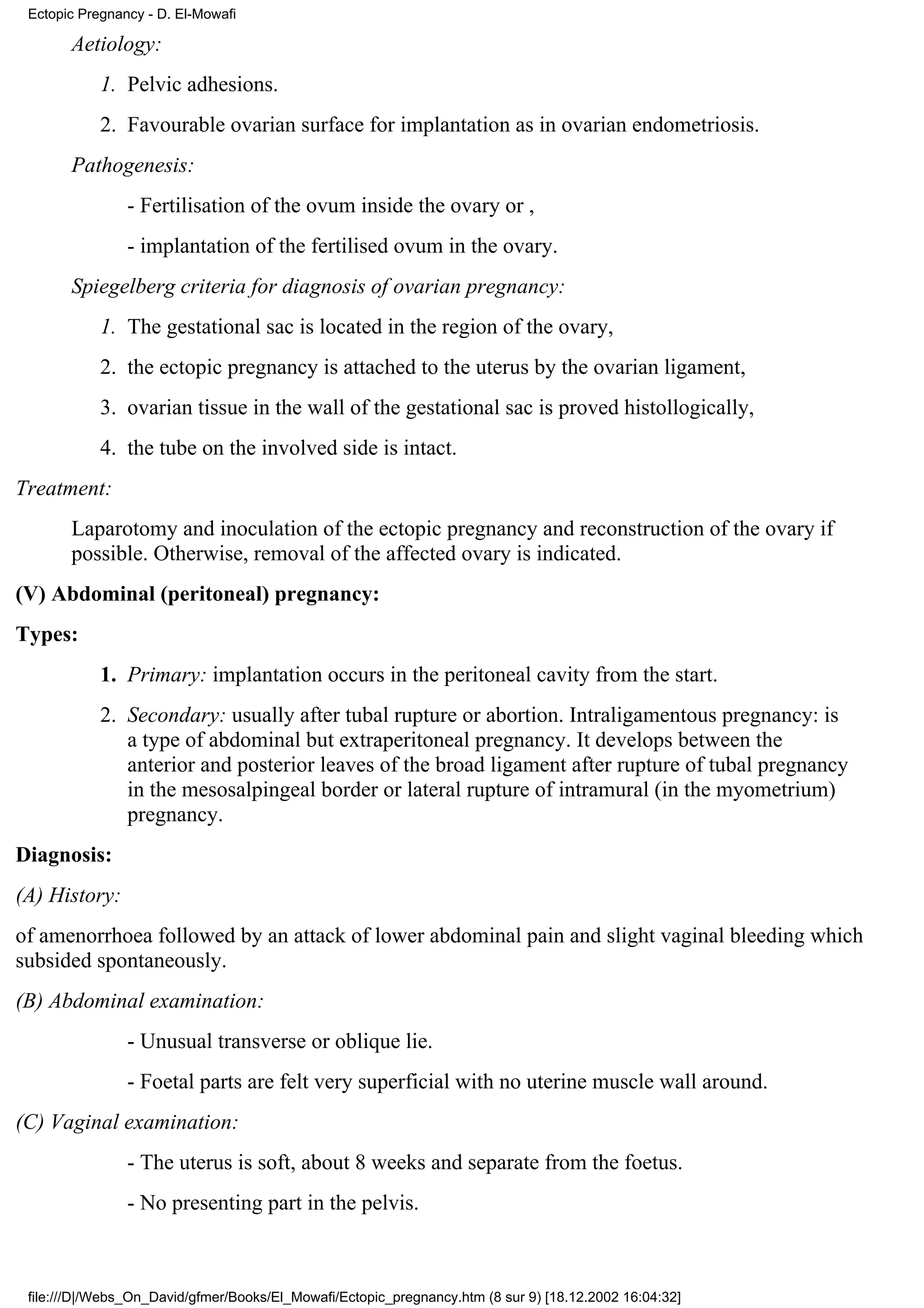 Ectopic Pregnancy - D. El-Mowafi

       Aetiology:
            1. Pelvic adhesions.
            2. Favourable ovarian surface for implantation as in ovarian endometriosis.
       Pathogenesis:
                - Fertilisation of the ovum inside the ovary or ,
                - implantation of the fertilised ovum in the ovary.
       Spiegelberg criteria for diagnosis of ovarian pregnancy:
            1. The gestational sac is located in the region of the ovary,
            2. the ectopic pregnancy is attached to the uterus by the ovarian ligament,
            3. ovarian tissue in the wall of the gestational sac is proved histollogically,
            4. the tube on the involved side is intact.
Treatment:
       Laparotomy and inoculation of the ectopic pregnancy and reconstruction of the ovary if
       possible. Otherwise, removal of the affected ovary is indicated.
(V) Abdominal (peritoneal) pregnancy:
Types:
            1. Primary: implantation occurs in the peritoneal cavity from the start.
            2. Secondary: usually after tubal rupture or abortion. Intraligamentous pregnancy: is
               a type of abdominal but extraperitoneal pregnancy. It develops between the
               anterior and posterior leaves of the broad ligament after rupture of tubal pregnancy
               in the mesosalpingeal border or lateral rupture of intramural (in the myometrium)
               pregnancy.
Diagnosis:
(A) History:
of amenorrhoea followed by an attack of lower abdominal pain and slight vaginal bleeding which
subsided spontaneously.
(B) Abdominal examination:
                - Unusual transverse or oblique lie.
                - Foetal parts are felt very superficial with no uterine muscle wall around.
(C) Vaginal examination:
                - The uterus is soft, about 8 weeks and separate from the foetus.
                - No presenting part in the pelvis.



 file:///D|/Webs_On_David/gfmer/Books/El_Mowafi/Ectopic_pregnancy.htm (8 sur 9) [18.12.2002 16:04:32]
 