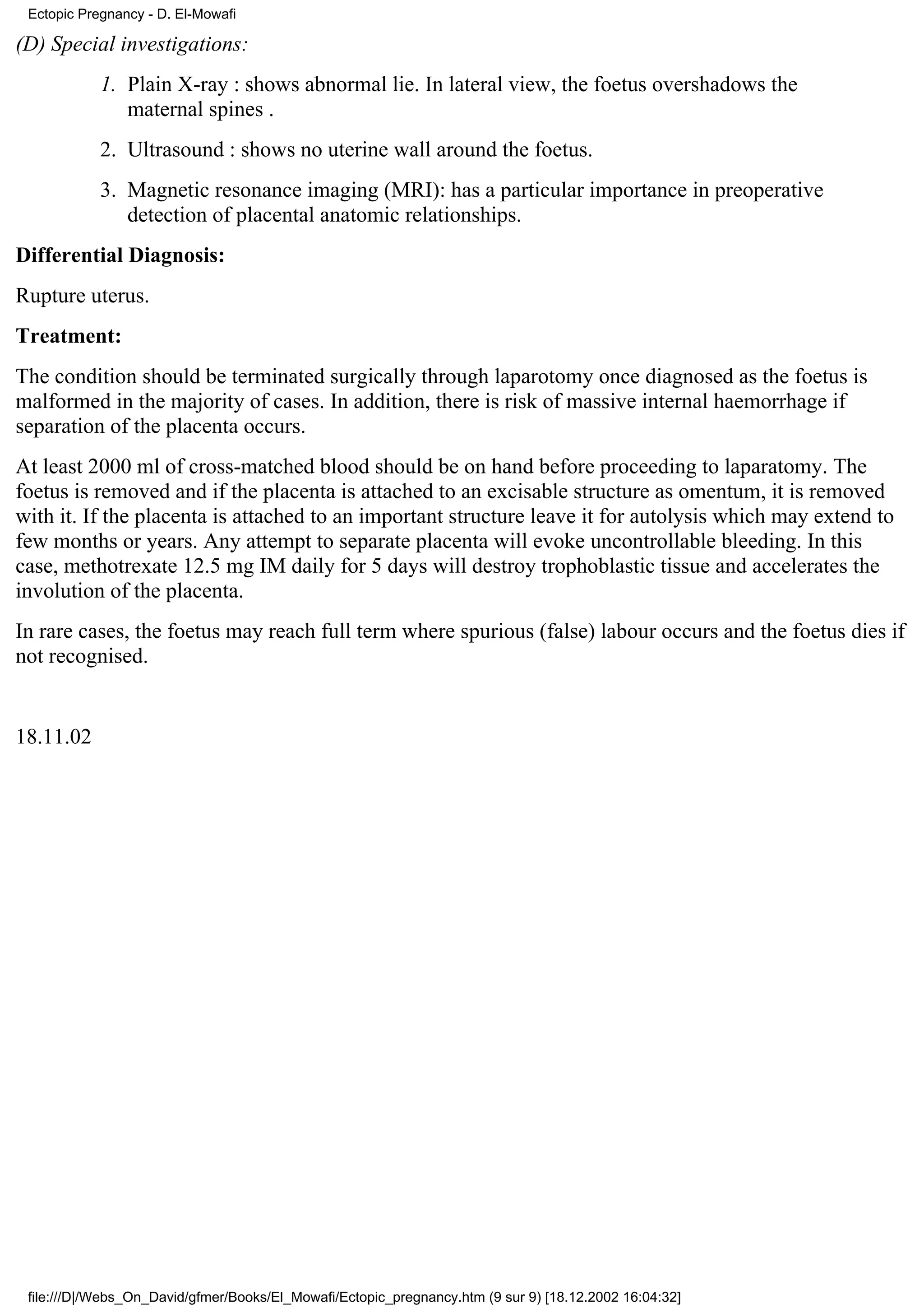 Ectopic Pregnancy - D. El-Mowafi

(D) Special investigations:
            1. Plain X-ray : shows abnormal lie. In lateral view, the foetus overshadows the
               maternal spines .
            2. Ultrasound : shows no uterine wall around the foetus.
            3. Magnetic resonance imaging (MRI): has a particular importance in preoperative
               detection of placental anatomic relationships.
Differential Diagnosis:
Rupture uterus.
Treatment:
The condition should be terminated surgically through laparotomy once diagnosed as the foetus is
malformed in the majority of cases. In addition, there is risk of massive internal haemorrhage if
separation of the placenta occurs.
At least 2000 ml of cross-matched blood should be on hand before proceeding to laparatomy. The
foetus is removed and if the placenta is attached to an excisable structure as omentum, it is removed
with it. If the placenta is attached to an important structure leave it for autolysis which may extend to
few months or years. Any attempt to separate placenta will evoke uncontrollable bleeding. In this
case, methotrexate 12.5 mg IM daily for 5 days will destroy trophoblastic tissue and accelerates the
involution of the placenta.
In rare cases, the foetus may reach full term where spurious (false) labour occurs and the foetus dies if
not recognised.


18.11.02




 file:///D|/Webs_On_David/gfmer/Books/El_Mowafi/Ectopic_pregnancy.htm (9 sur 9) [18.12.2002 16:04:32]
 