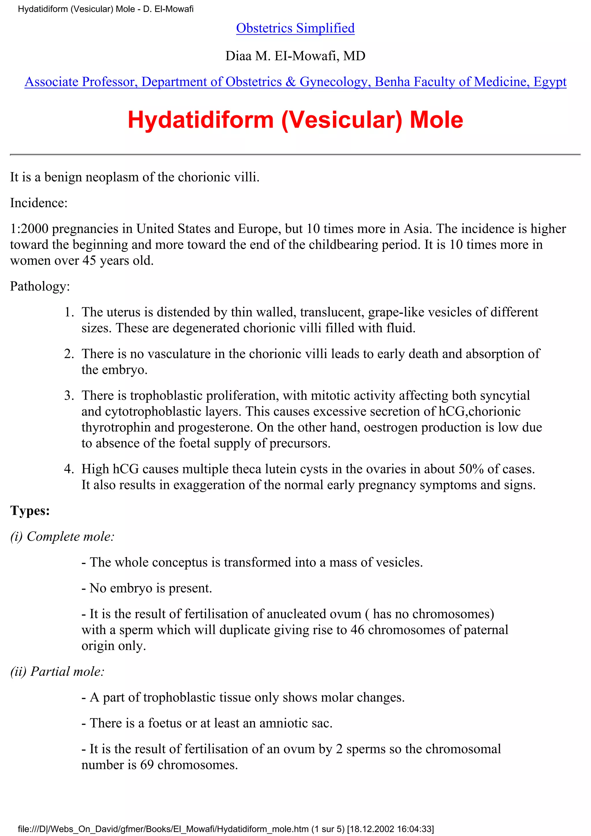 Hydatidiform (Vesicular) Mole - D. El-Mowafi

                                                     Obstetrics Simplified

                                                  Diaa M. EI-Mowafi, MD
  Associate Professor, Department of Obstetrics & Gynecology, Benha Faculty of Medicine, Egypt


                            Hydatidiform (Vesicular) Mole

It is a benign neoplasm of the chorionic villi.
Incidence:
1:2000 pregnancies in United States and Europe, but 10 times more in Asia. The incidence is higher
toward the beginning and more toward the end of the childbearing period. It is 10 times more in
women over 45 years old.
Pathology:
            1. The uterus is distended by thin walled, translucent, grape-like vesicles of different
               sizes. These are degenerated chorionic villi filled with fluid.
            2. There is no vasculature in the chorionic villi leads to early death and absorption of
               the embryo.
            3. There is trophoblastic proliferation, with mitotic activity affecting both syncytial
               and cytotrophoblastic layers. This causes excessive secretion of hCG,chorionic
               thyrotrophin and progesterone. On the other hand, oestrogen production is low due
               to absence of the foetal supply of precursors.
            4. High hCG causes multiple theca lutein cysts in the ovaries in about 50% of cases.
               It also results in exaggeration of the normal early pregnancy symptoms and signs.
Types:
(i) Complete mole:
                - The whole conceptus is transformed into a mass of vesicles.
                - No embryo is present.
                - It is the result of fertilisation of anucleated ovum ( has no chromosomes)
                with a sperm which will duplicate giving rise to 46 chromosomes of paternal
                origin only.
(ii) Partial mole:
                - A part of trophoblastic tissue only shows molar changes.
                - There is a foetus or at least an amniotic sac.
                - It is the result of fertilisation of an ovum by 2 sperms so the chromosomal
                number is 69 chromosomes.



 file:///D|/Webs_On_David/gfmer/Books/El_Mowafi/Hydatidiform_mole.htm (1 sur 5) [18.12.2002 16:04:33]
 