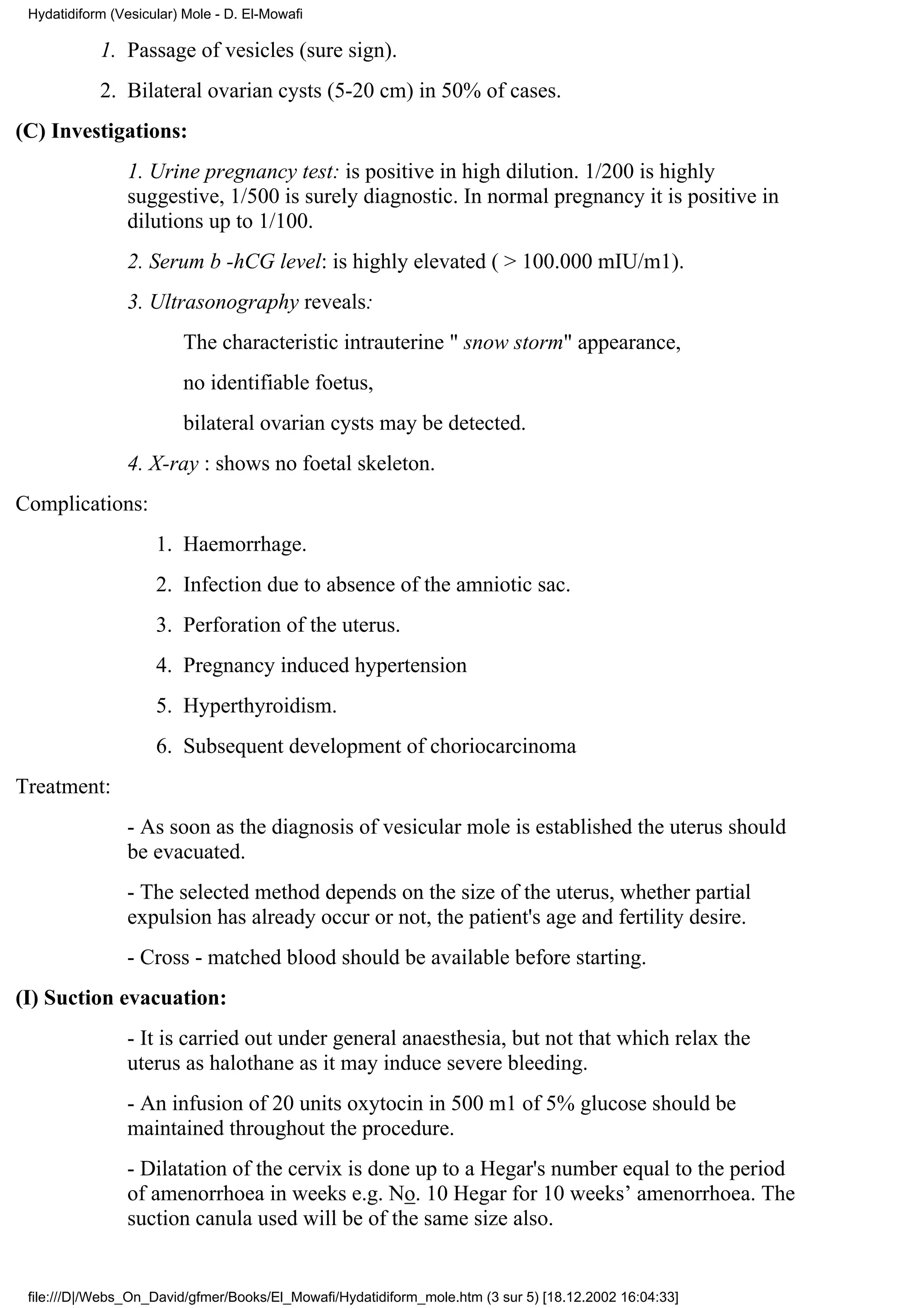 Hydatidiform (Vesicular) Mole - D. El-Mowafi

            1. Passage of vesicles (sure sign).
            2. Bilateral ovarian cysts (5-20 cm) in 50% of cases.
(C) Investigations:
                1. Urine pregnancy test: is positive in high dilution. 1/200 is highly
                suggestive, 1/500 is surely diagnostic. In normal pregnancy it is positive in
                dilutions up to 1/100.
                2. Serum b -hCG level: is highly elevated ( > 100.000 mIU/m1).
                3. Ultrasonography reveals:
                         The characteristic intrauterine " snow storm" appearance,
                         no identifiable foetus,
                         bilateral ovarian cysts may be detected.
                4. X-ray : shows no foetal skeleton.
Complications:
                     1. Haemorrhage.
                     2. Infection due to absence of the amniotic sac.
                     3. Perforation of the uterus.
                     4. Pregnancy induced hypertension
                     5. Hyperthyroidism.
                     6. Subsequent development of choriocarcinoma
Treatment:
                - As soon as the diagnosis of vesicular mole is established the uterus should
                be evacuated.
                - The selected method depends on the size of the uterus, whether partial
                expulsion has already occur or not, the patient's age and fertility desire.
                - Cross - matched blood should be available before starting.
(I) Suction evacuation:
                - It is carried out under general anaesthesia, but not that which relax the
                uterus as halothane as it may induce severe bleeding.
                - An infusion of 20 units oxytocin in 500 m1 of 5% glucose should be
                maintained throughout the procedure.
                - Dilatation of the cervix is done up to a Hegar's number equal to the period
                of amenorrhoea in weeks e.g. No. 10 Hegar for 10 weeks’ amenorrhoea. The
                suction canula used will be of the same size also.


 file:///D|/Webs_On_David/gfmer/Books/El_Mowafi/Hydatidiform_mole.htm (3 sur 5) [18.12.2002 16:04:33]
 
