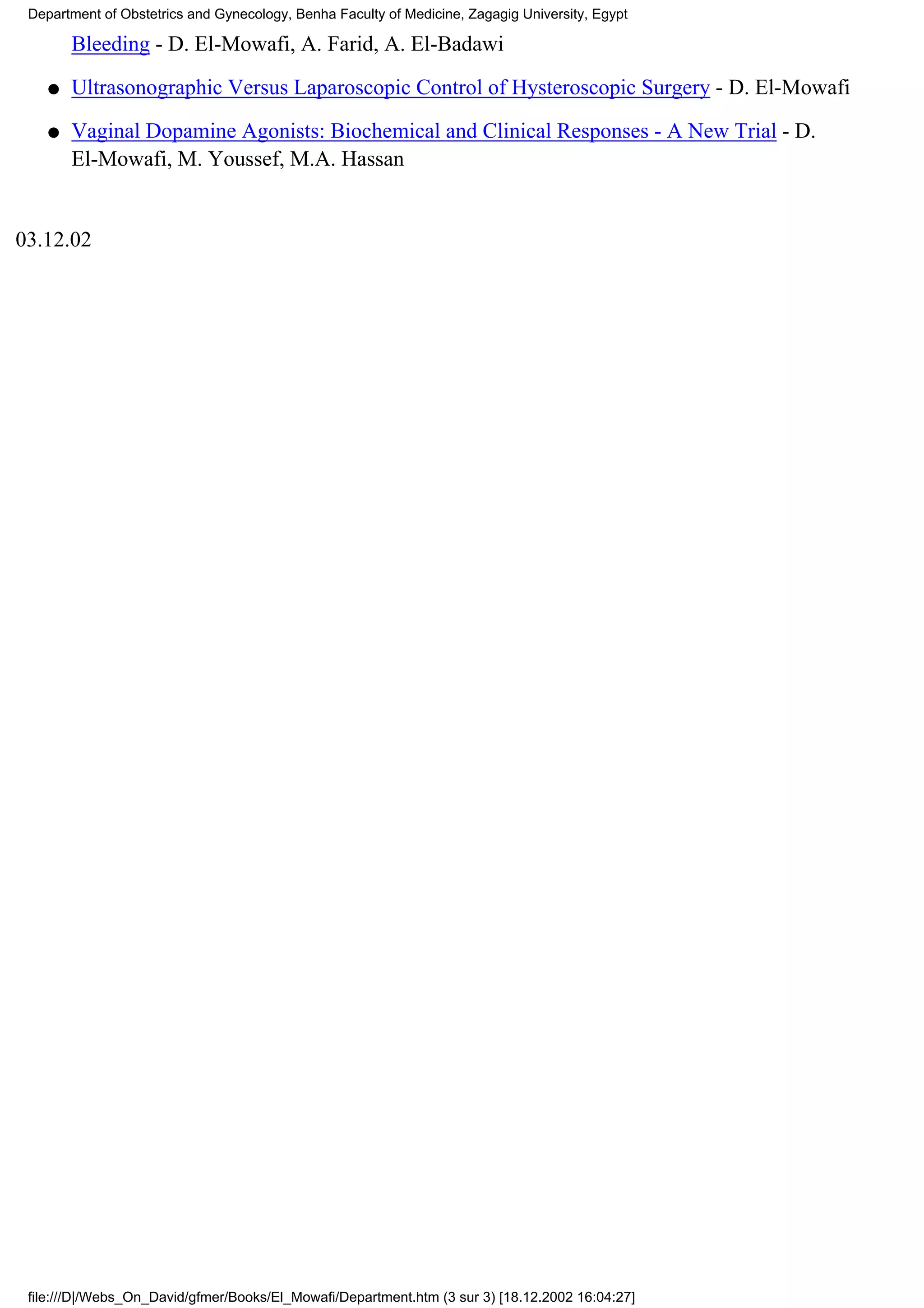 Department of Obstetrics and Gynecology, Benha Faculty of Medicine, Zagagig University, Egypt

        Bleeding - D. El-Mowafi, A. Farid, A. El-Badawi

    q   Ultrasonographic Versus Laparoscopic Control of Hysteroscopic Surgery - D. El-Mowafi

    q   Vaginal Dopamine Agonists: Biochemical and Clinical Responses - A New Trial - D.
        El-Mowafi, M. Youssef, M.A. Hassan


03.12.02




 file:///D|/Webs_On_David/gfmer/Books/El_Mowafi/Department.htm (3 sur 3) [18.12.2002 16:04:27]
 