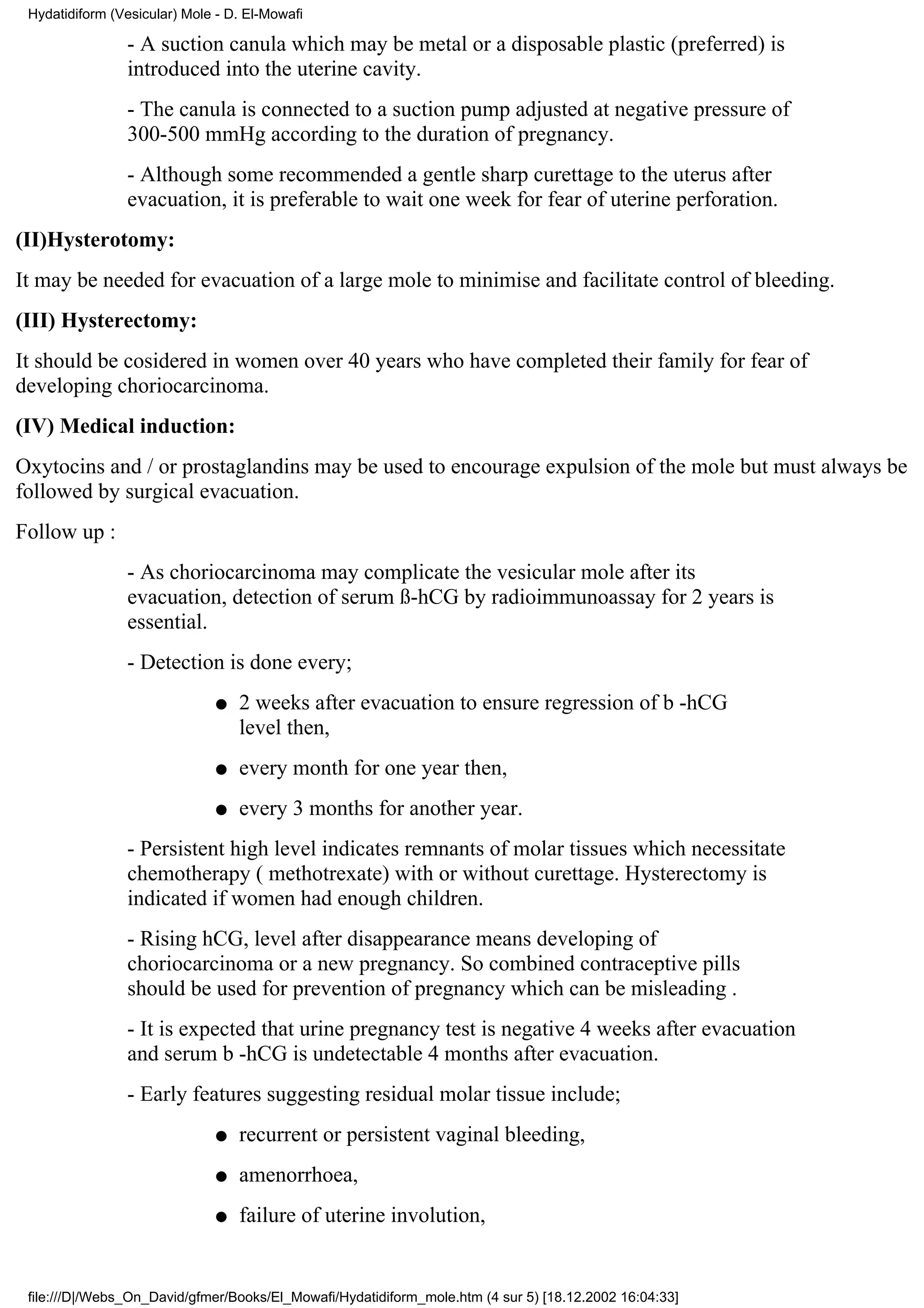 Hydatidiform (Vesicular) Mole - D. El-Mowafi

                - A suction canula which may be metal or a disposable plastic (preferred) is
                introduced into the uterine cavity.
                - The canula is connected to a suction pump adjusted at negative pressure of
                300-500 mmHg according to the duration of pregnancy.
                - Although some recommended a gentle sharp curettage to the uterus after
                evacuation, it is preferable to wait one week for fear of uterine perforation.
(II)Hysterotomy:
It may be needed for evacuation of a large mole to minimise and facilitate control of bleeding.
(III) Hysterectomy:
It should be cosidered in women over 40 years who have completed their family for fear of
developing choriocarcinoma.
(IV) Medical induction:
Oxytocins and / or prostaglandins may be used to encourage expulsion of the mole but must always be
followed by surgical evacuation.
Follow up :
                - As choriocarcinoma may complicate the vesicular mole after its
                evacuation, detection of serum ß-hCG by radioimmunoassay for 2 years is
                essential.
                - Detection is done every;
                               q   2 weeks after evacuation to ensure regression of b -hCG
                                   level then,
                               q   every month for one year then,
                               q   every 3 months for another year.
                - Persistent high level indicates remnants of molar tissues which necessitate
                chemotherapy ( methotrexate) with or without curettage. Hysterectomy is
                indicated if women had enough children.
                - Rising hCG, level after disappearance means developing of
                choriocarcinoma or a new pregnancy. So combined contraceptive pills
                should be used for prevention of pregnancy which can be misleading .
                - It is expected that urine pregnancy test is negative 4 weeks after evacuation
                and serum b -hCG is undetectable 4 months after evacuation.
                - Early features suggesting residual molar tissue include;
                               q   recurrent or persistent vaginal bleeding,
                               q   amenorrhoea,
                               q   failure of uterine involution,


 file:///D|/Webs_On_David/gfmer/Books/El_Mowafi/Hydatidiform_mole.htm (4 sur 5) [18.12.2002 16:04:33]
 