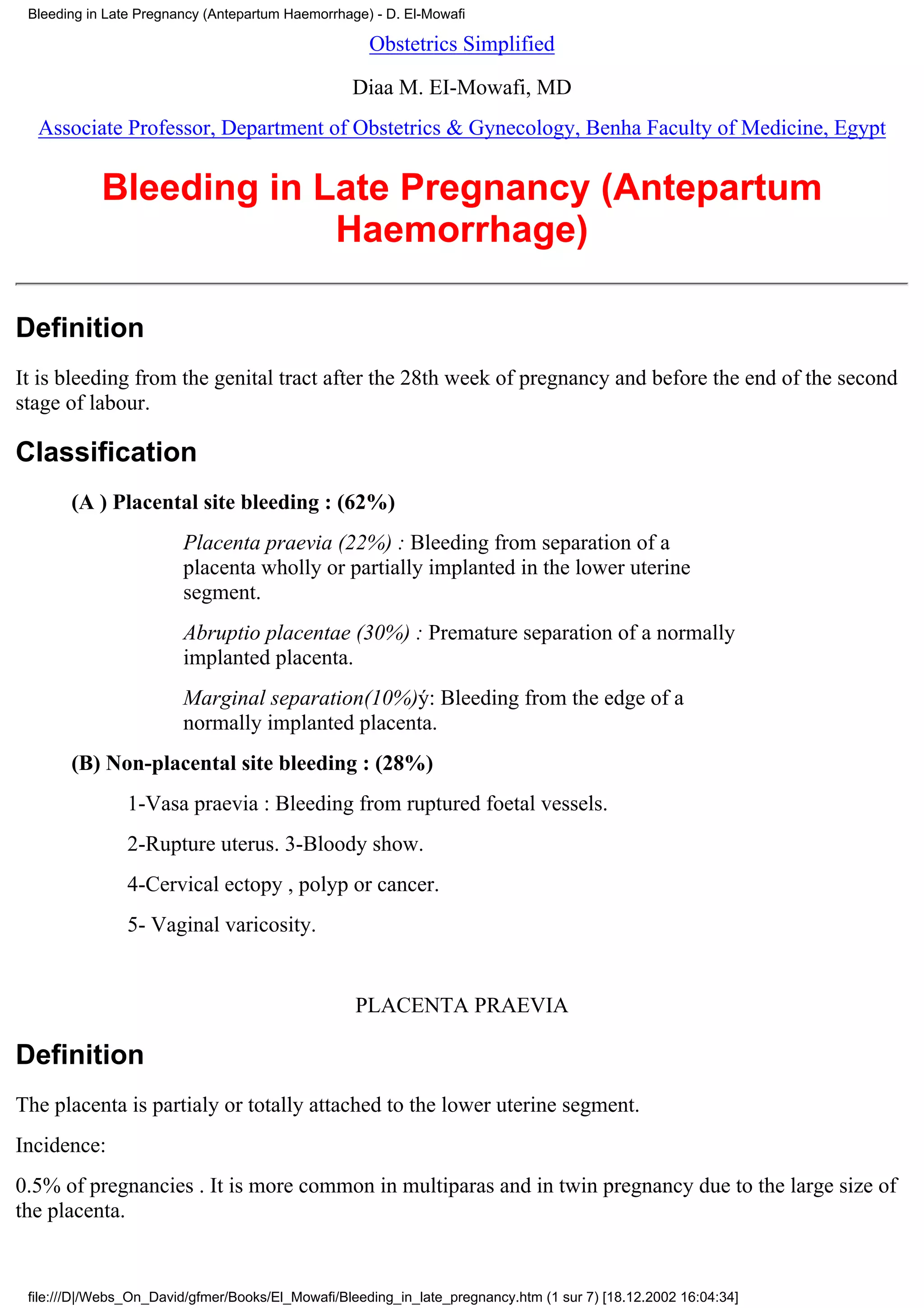 Bleeding in Late Pregnancy (Antepartum Haemorrhage) - D. El-Mowafi

                                                     Obstetrics Simplified

                                                  Diaa M. EI-Mowafi, MD
  Associate Professor, Department of Obstetrics & Gynecology, Benha Faculty of Medicine, Egypt


            Bleeding in Late Pregnancy (Antepartum
                         Haemorrhage)

Definition
It is bleeding from the genital tract after the 28th week of pregnancy and before the end of the second
stage of labour.

Classification
       (A ) Placental site bleeding : (62%)
                        Placenta praevia (22%) : Bleeding from separation of a
                        placenta wholly or partially implanted in the lower uterine
                        segment.
                        Abruptio placentae (30%) : Premature separation of a normally
                        implanted placenta.
                        Marginal separation(10%)ý: Bleeding from the edge of a
                        normally implanted placenta.
       (B) Non-placental site bleeding : (28%)
                1-Vasa praevia : Bleeding from ruptured foetal vessels.
                2-Rupture uterus. 3-Bloody show.
                4-Cervical ectopy , polyp or cancer.
                5- Vaginal varicosity.


                                                   PLACENTA PRAEVIA

Definition
The placenta is partialy or totally attached to the lower uterine segment.
Incidence:
0.5% of pregnancies . It is more common in multiparas and in twin pregnancy due to the large size of
the placenta.


 file:///D|/Webs_On_David/gfmer/Books/El_Mowafi/Bleeding_in_late_pregnancy.htm (1 sur 7) [18.12.2002 16:04:34]
 