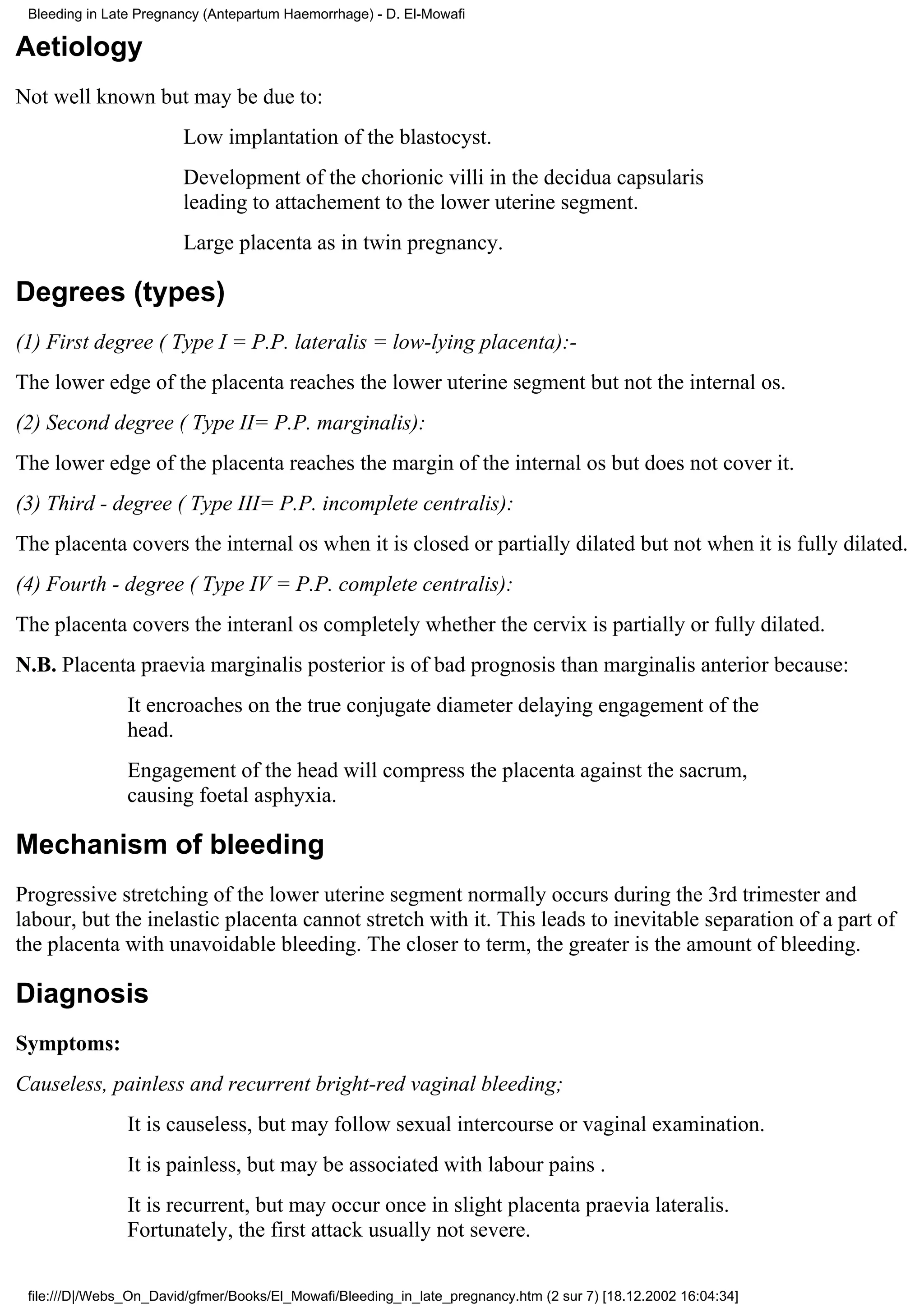 Bleeding in Late Pregnancy (Antepartum Haemorrhage) - D. El-Mowafi

Aetiology
Not well known but may be due to:
                        Low implantation of the blastocyst.
                        Development of the chorionic villi in the decidua capsularis
                        leading to attachement to the lower uterine segment.
                        Large placenta as in twin pregnancy.

Degrees (types)
(1) First degree ( Type I = P.P. lateralis = low-lying placenta):-
The lower edge of the placenta reaches the lower uterine segment but not the internal os.
(2) Second degree ( Type II= P.P. marginalis):
The lower edge of the placenta reaches the margin of the internal os but does not cover it.
(3) Third - degree ( Type III= P.P. incomplete centralis):
The placenta covers the internal os when it is closed or partially dilated but not when it is fully dilated.
(4) Fourth - degree ( Type IV = P.P. complete centralis):
The placenta covers the interanl os completely whether the cervix is partially or fully dilated.
N.B. Placenta praevia marginalis posterior is of bad prognosis than marginalis anterior because:
                It encroaches on the true conjugate diameter delaying engagement of the
                head.
                Engagement of the head will compress the placenta against the sacrum,
                causing foetal asphyxia.

Mechanism of bleeding
Progressive stretching of the lower uterine segment normally occurs during the 3rd trimester and
labour, but the inelastic placenta cannot stretch with it. This leads to inevitable separation of a part of
the placenta with unavoidable bleeding. The closer to term, the greater is the amount of bleeding.

Diagnosis
Symptoms:
Causeless, painless and recurrent bright-red vaginal bleeding;
                It is causeless, but may follow sexual intercourse or vaginal examination.
                It is painless, but may be associated with labour pains .
                It is recurrent, but may occur once in slight placenta praevia lateralis.
                Fortunately, the first attack usually not severe.

 file:///D|/Webs_On_David/gfmer/Books/El_Mowafi/Bleeding_in_late_pregnancy.htm (2 sur 7) [18.12.2002 16:04:34]
 