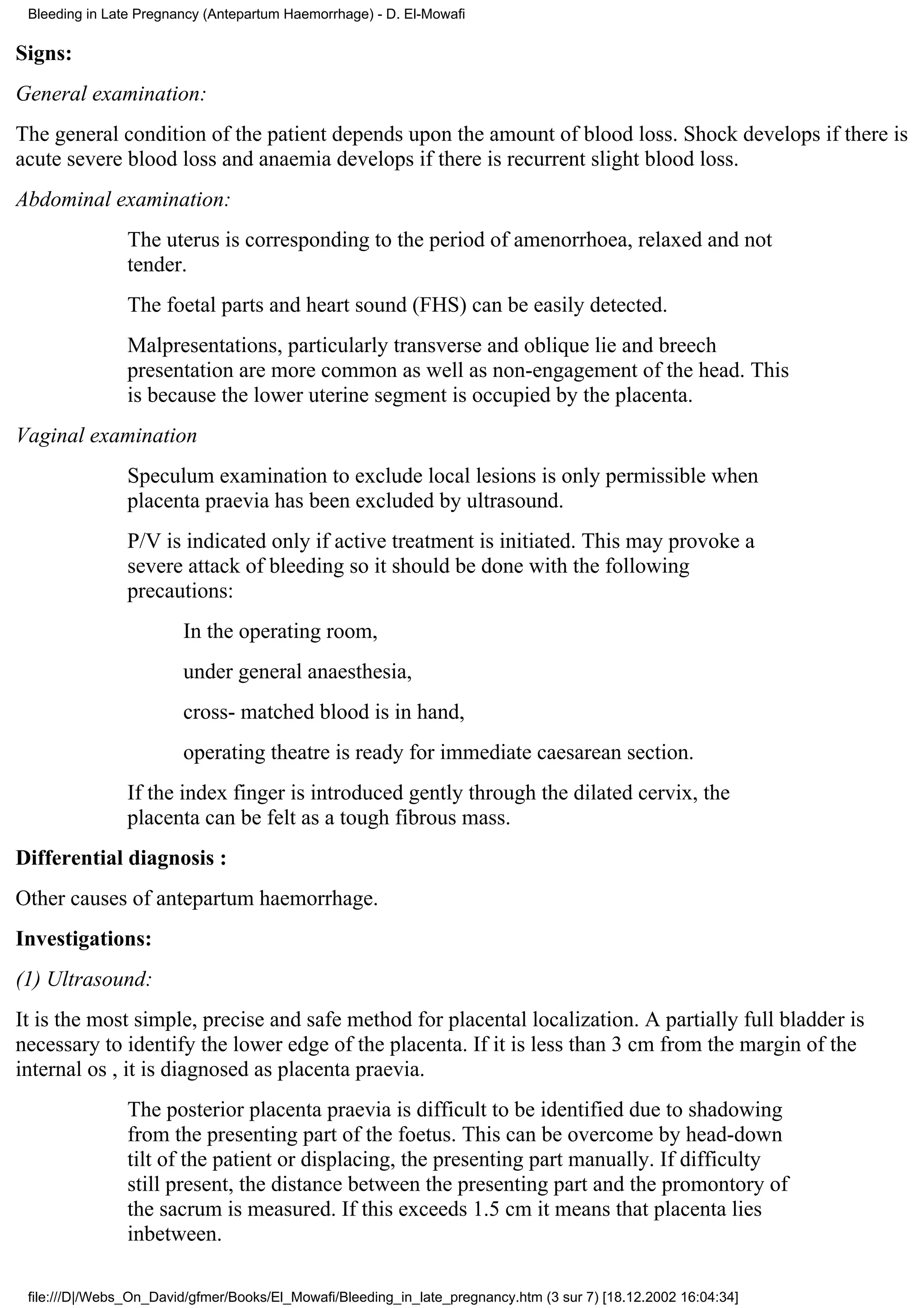 Bleeding in Late Pregnancy (Antepartum Haemorrhage) - D. El-Mowafi

Signs:
General examination:
The general condition of the patient depends upon the amount of blood loss. Shock develops if there is
acute severe blood loss and anaemia develops if there is recurrent slight blood loss.
Abdominal examination:
                The uterus is corresponding to the period of amenorrhoea, relaxed and not
                tender.
                The foetal parts and heart sound (FHS) can be easily detected.
                Malpresentations, particularly transverse and oblique lie and breech
                presentation are more common as well as non-engagement of the head. This
                is because the lower uterine segment is occupied by the placenta.
Vaginal examination
                Speculum examination to exclude local lesions is only permissible when
                placenta praevia has been excluded by ultrasound.
                P/V is indicated only if active treatment is initiated. This may provoke a
                severe attack of bleeding so it should be done with the following
                precautions:
                        In the operating room,
                        under general anaesthesia,
                        cross- matched blood is in hand,
                        operating theatre is ready for immediate caesarean section.
                If the index finger is introduced gently through the dilated cervix, the
                placenta can be felt as a tough fibrous mass.
Differential diagnosis :
Other causes of antepartum haemorrhage.
Investigations:
(1) Ultrasound:
It is the most simple, precise and safe method for placental localization. A partially full bladder is
necessary to identify the lower edge of the placenta. If it is less than 3 cm from the margin of the
internal os , it is diagnosed as placenta praevia.
                The posterior placenta praevia is difficult to be identified due to shadowing
                from the presenting part of the foetus. This can be overcome by head-down
                tilt of the patient or displacing, the presenting part manually. If difficulty
                still present, the distance between the presenting part and the promontory of
                the sacrum is measured. If this exceeds 1.5 cm it means that placenta lies
                inbetween.

 file:///D|/Webs_On_David/gfmer/Books/El_Mowafi/Bleeding_in_late_pregnancy.htm (3 sur 7) [18.12.2002 16:04:34]
 