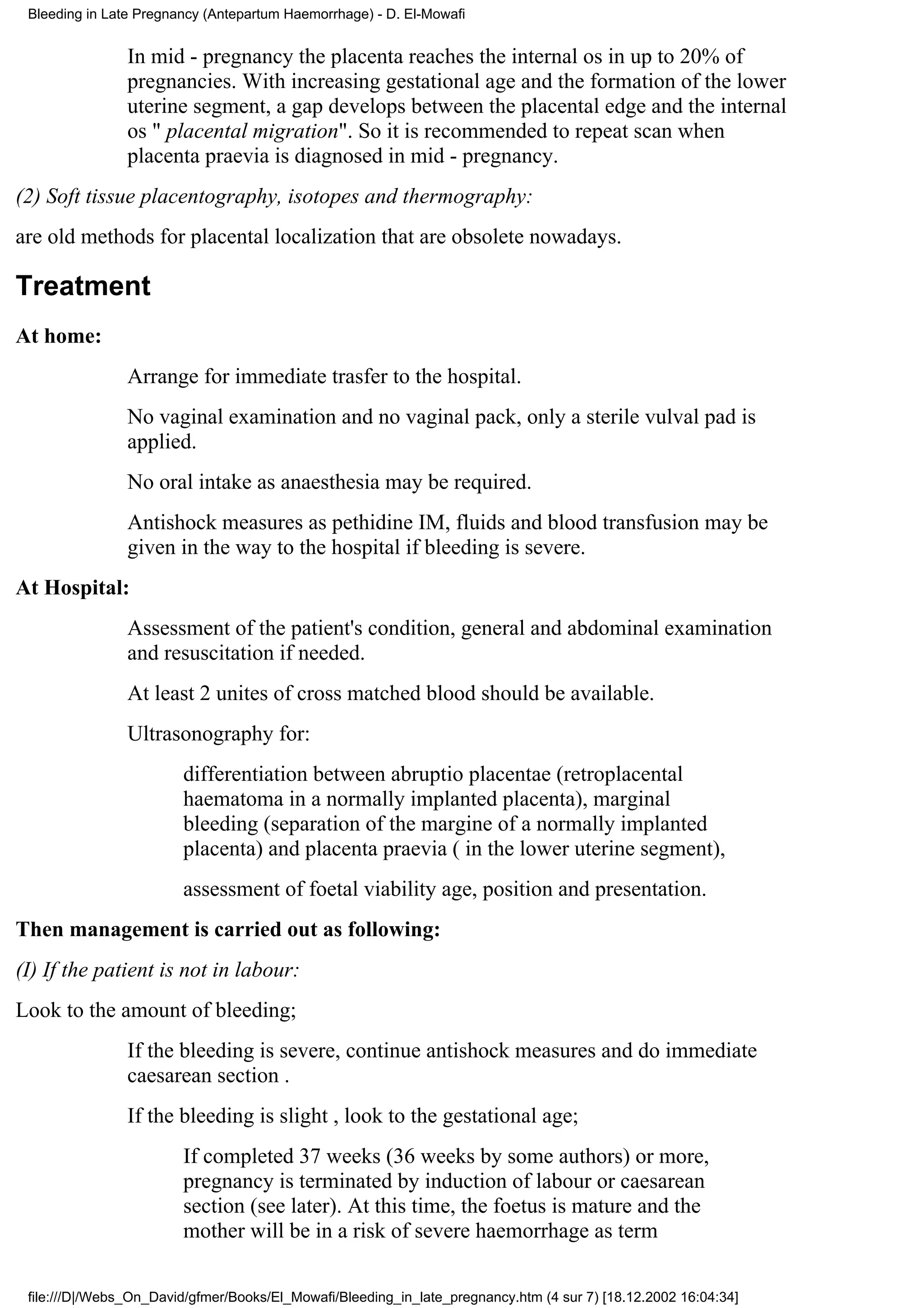 Bleeding in Late Pregnancy (Antepartum Haemorrhage) - D. El-Mowafi


                In mid - pregnancy the placenta reaches the internal os in up to 20% of
                pregnancies. With increasing gestational age and the formation of the lower
                uterine segment, a gap develops between the placental edge and the internal
                os " placental migration". So it is recommended to repeat scan when
                placenta praevia is diagnosed in mid - pregnancy.
(2) Soft tissue placentography, isotopes and thermography:
are old methods for placental localization that are obsolete nowadays.

Treatment
At home:
                Arrange for immediate trasfer to the hospital.
                No vaginal examination and no vaginal pack, only a sterile vulval pad is
                applied.
                No oral intake as anaesthesia may be required.
                Antishock measures as pethidine IM, fluids and blood transfusion may be
                given in the way to the hospital if bleeding is severe.
At Hospital:
                Assessment of the patient's condition, general and abdominal examination
                and resuscitation if needed.
                At least 2 unites of cross matched blood should be available.
                Ultrasonography for:
                        differentiation between abruptio placentae (retroplacental
                        haematoma in a normally implanted placenta), marginal
                        bleeding (separation of the margine of a normally implanted
                        placenta) and placenta praevia ( in the lower uterine segment),
                        assessment of foetal viability age, position and presentation.
Then management is carried out as following:
(I) If the patient is not in labour:
Look to the amount of bleeding;
                If the bleeding is severe, continue antishock measures and do immediate
                caesarean section .
                If the bleeding is slight , look to the gestational age;
                        If completed 37 weeks (36 weeks by some authors) or more,
                        pregnancy is terminated by induction of labour or caesarean
                        section (see later). At this time, the foetus is mature and the
                        mother will be in a risk of severe haemorrhage as term

 file:///D|/Webs_On_David/gfmer/Books/El_Mowafi/Bleeding_in_late_pregnancy.htm (4 sur 7) [18.12.2002 16:04:34]
 