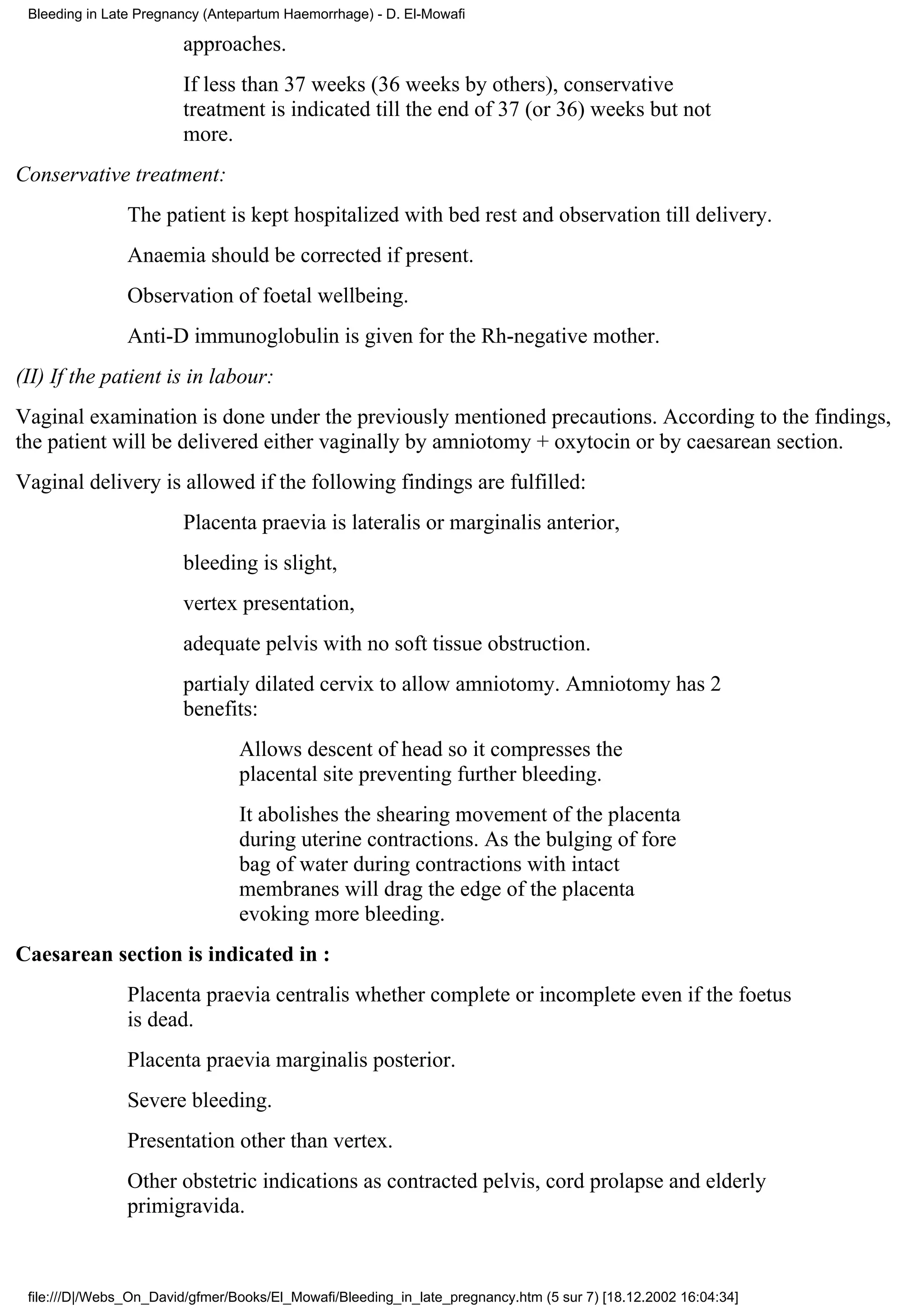 Bleeding in Late Pregnancy (Antepartum Haemorrhage) - D. El-Mowafi

                        approaches.
                        If less than 37 weeks (36 weeks by others), conservative
                        treatment is indicated till the end of 37 (or 36) weeks but not
                        more.
Conservative treatment:
                The patient is kept hospitalized with bed rest and observation till delivery.
                Anaemia should be corrected if present.
                Observation of foetal wellbeing.
                Anti-D immunoglobulin is given for the Rh-negative mother.
(II) If the patient is in labour:
Vaginal examination is done under the previously mentioned precautions. According to the findings,
the patient will be delivered either vaginally by amniotomy + oxytocin or by caesarean section.
Vaginal delivery is allowed if the following findings are fulfilled:
                        Placenta praevia is lateralis or marginalis anterior,
                        bleeding is slight,
                        vertex presentation,
                        adequate pelvis with no soft tissue obstruction.
                        partialy dilated cervix to allow amniotomy. Amniotomy has 2
                        benefits:
                                 Allows descent of head so it compresses the
                                 placental site preventing further bleeding.
                                 It abolishes the shearing movement of the placenta
                                 during uterine contractions. As the bulging of fore
                                 bag of water during contractions with intact
                                 membranes will drag the edge of the placenta
                                 evoking more bleeding.
Caesarean section is indicated in :
                Placenta praevia centralis whether complete or incomplete even if the foetus
                is dead.
                Placenta praevia marginalis posterior.
                Severe bleeding.
                Presentation other than vertex.
                Other obstetric indications as contracted pelvis, cord prolapse and elderly
                primigravida.



 file:///D|/Webs_On_David/gfmer/Books/El_Mowafi/Bleeding_in_late_pregnancy.htm (5 sur 7) [18.12.2002 16:04:34]
 