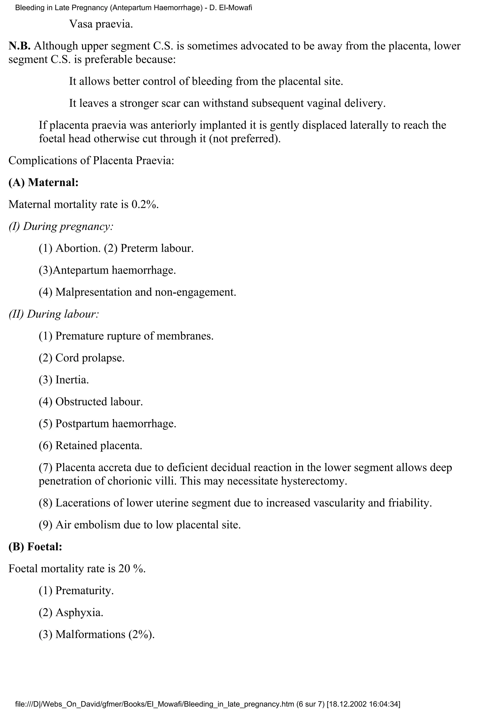 Bleeding in Late Pregnancy (Antepartum Haemorrhage) - D. El-Mowafi

                Vasa praevia.
N.B. Although upper segment C.S. is sometimes advocated to be away from the placenta, lower
segment C.S. is preferable because:
                It allows better control of bleeding from the placental site.
                It leaves a stronger scar can withstand subsequent vaginal delivery.
       If placenta praevia was anteriorly implanted it is gently displaced laterally to reach the
       foetal head otherwise cut through it (not preferred).
Complications of Placenta Praevia:
(A) Maternal:
Maternal mortality rate is 0.2%.
(I) During pregnancy:
       (1) Abortion. (2) Preterm labour.
       (3)Antepartum haemorrhage.
       (4) Malpresentation and non-engagement.
(II) During labour:
       (1) Premature rupture of membranes.
       (2) Cord prolapse.
       (3) Inertia.
       (4) Obstructed labour.
       (5) Postpartum haemorrhage.
       (6) Retained placenta.
       (7) Placenta accreta due to deficient decidual reaction in the lower segment allows deep
       penetration of chorionic villi. This may necessitate hysterectomy.
       (8) Lacerations of lower uterine segment due to increased vascularity and friability.
       (9) Air embolism due to low placental site.
(B) Foetal:
Foetal mortality rate is 20 %.
       (1) Prematurity.
       (2) Asphyxia.
       (3) Malformations (2%).




 file:///D|/Webs_On_David/gfmer/Books/El_Mowafi/Bleeding_in_late_pregnancy.htm (6 sur 7) [18.12.2002 16:04:34]
 