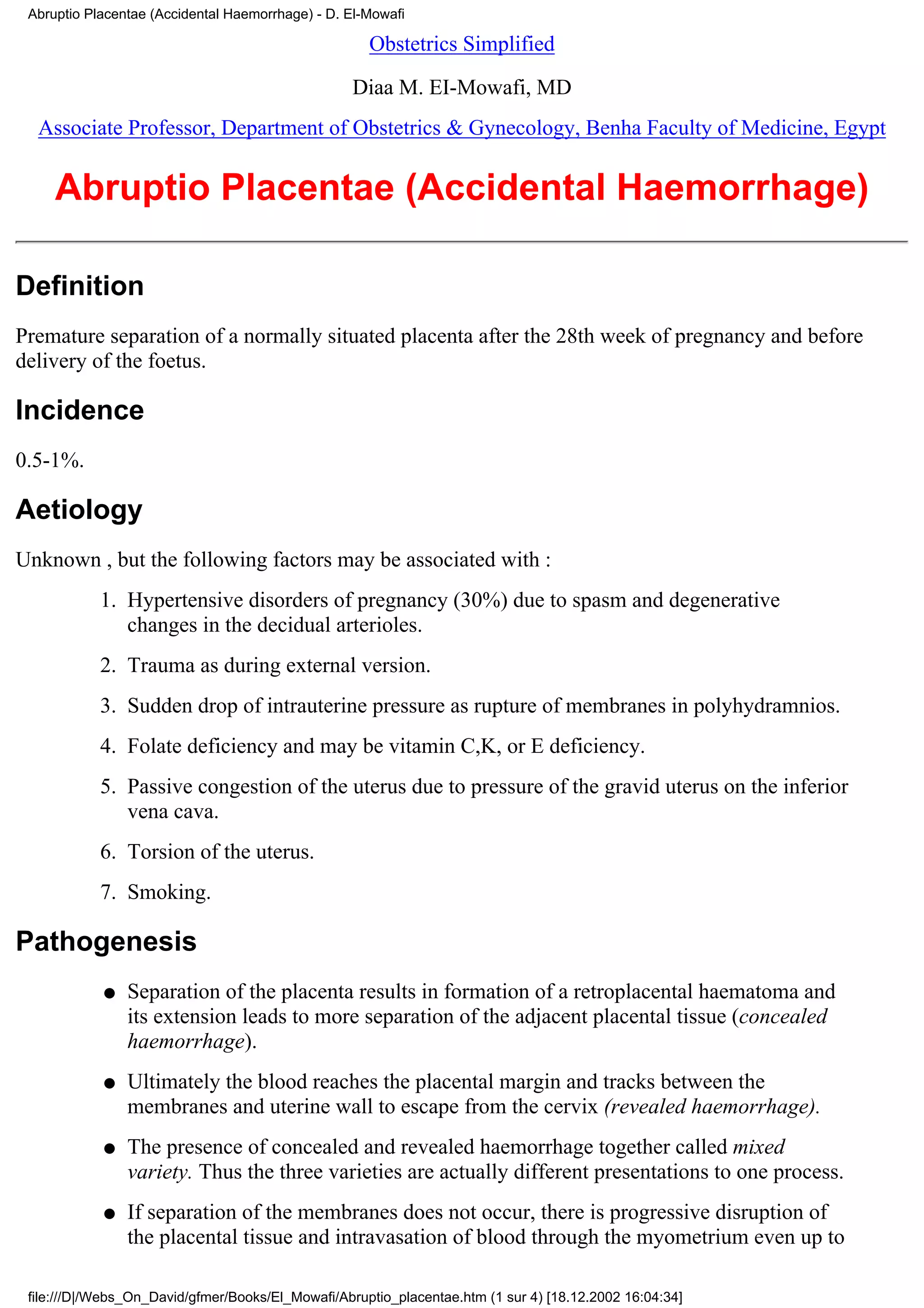 Abruptio Placentae (Accidental Haemorrhage) - D. El-Mowafi

                                                     Obstetrics Simplified

                                                   Diaa M. EI-Mowafi, MD
  Associate Professor, Department of Obstetrics & Gynecology, Benha Faculty of Medicine, Egypt


     Abruptio Placentae (Accidental Haemorrhage)

Definition
Premature separation of a normally situated placenta after the 28th week of pregnancy and before
delivery of the foetus.

Incidence
0.5-1%.

Aetiology
Unknown , but the following factors may be associated with :
            1. Hypertensive disorders of pregnancy (30%) due to spasm and degenerative
               changes in the decidual arterioles.
            2. Trauma as during external version.
            3. Sudden drop of intrauterine pressure as rupture of membranes in polyhydramnios.
            4. Folate deficiency and may be vitamin C,K, or E deficiency.
            5. Passive congestion of the uterus due to pressure of the gravid uterus on the inferior
               vena cava.
            6. Torsion of the uterus.
            7. Smoking.

Pathogenesis
            q   Separation of the placenta results in formation of a retroplacental haematoma and
                its extension leads to more separation of the adjacent placental tissue (concealed
                haemorrhage).
            q   Ultimately the blood reaches the placental margin and tracks between the
                membranes and uterine wall to escape from the cervix (revealed haemorrhage).
            q   The presence of concealed and revealed haemorrhage together called mixed
                variety. Thus the three varieties are actually different presentations to one process.
            q   If separation of the membranes does not occur, there is progressive disruption of
                the placental tissue and intravasation of blood through the myometrium even up to

 file:///D|/Webs_On_David/gfmer/Books/El_Mowafi/Abruptio_placentae.htm (1 sur 4) [18.12.2002 16:04:34]
 
