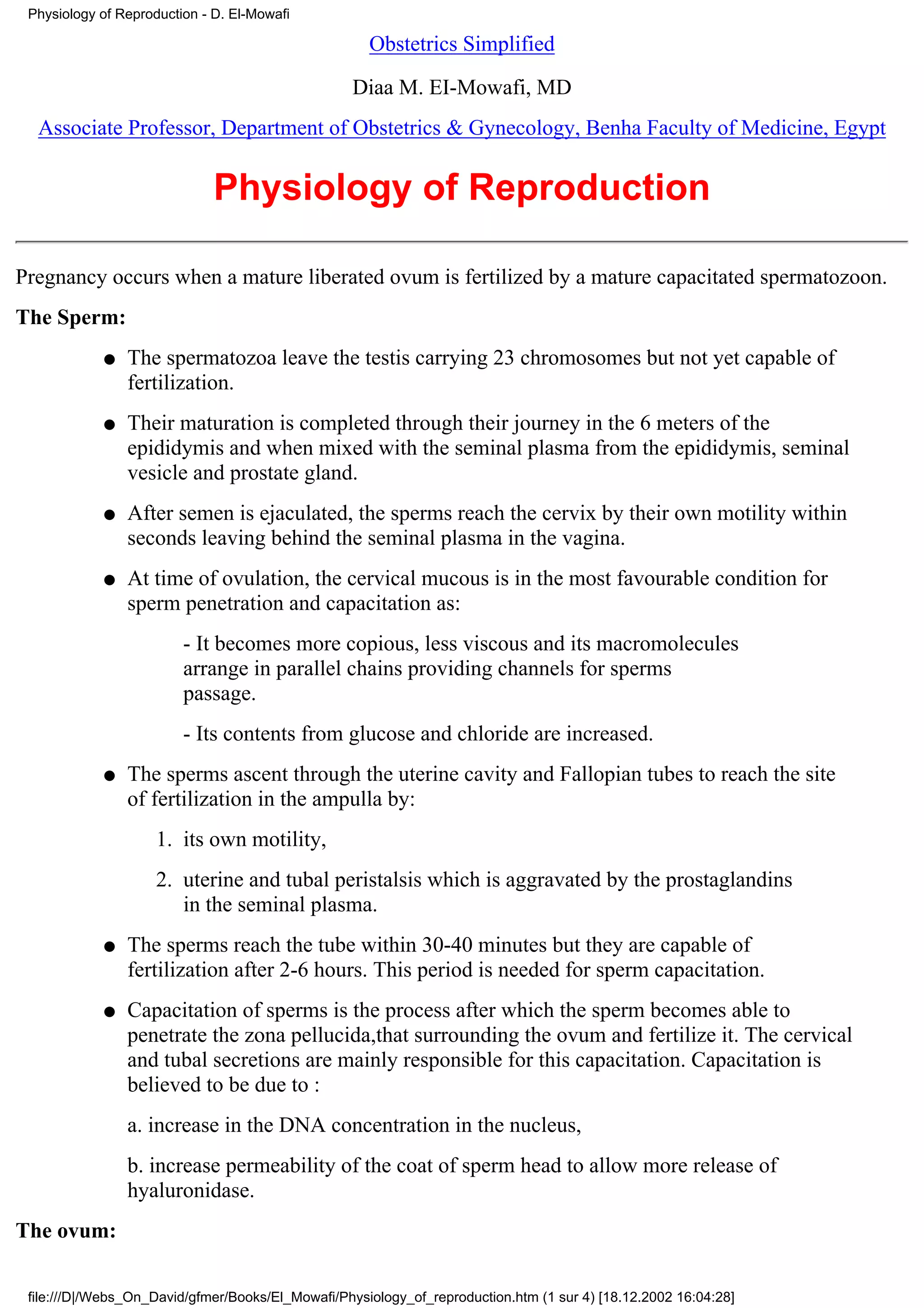 Physiology of Reproduction - D. El-Mowafi

                                                     Obstetrics Simplified

                                                   Diaa M. EI-Mowafi, MD
  Associate Professor, Department of Obstetrics & Gynecology, Benha Faculty of Medicine, Egypt


                              Physiology of Reproduction

Pregnancy occurs when a mature liberated ovum is fertilized by a mature capacitated spermatozoon.
The Sperm:
            q   The spermatozoa leave the testis carrying 23 chromosomes but not yet capable of
                fertilization.
            q   Their maturation is completed through their journey in the 6 meters of the
                epididymis and when mixed with the seminal plasma from the epididymis, seminal
                vesicle and prostate gland.
            q   After semen is ejaculated, the sperms reach the cervix by their own motility within
                seconds leaving behind the seminal plasma in the vagina.
            q   At time of ovulation, the cervical mucous is in the most favourable condition for
                sperm penetration and capacitation as:
                         - It becomes more copious, less viscous and its macromolecules
                         arrange in parallel chains providing channels for sperms
                         passage.
                         - Its contents from glucose and chloride are increased.
            q   The sperms ascent through the uterine cavity and Fallopian tubes to reach the site
                of fertilization in the ampulla by:
                     1. its own motility,
                     2. uterine and tubal peristalsis which is aggravated by the prostaglandins
                        in the seminal plasma.
            q   The sperms reach the tube within 30-40 minutes but they are capable of
                fertilization after 2-6 hours. This period is needed for sperm capacitation.
            q   Capacitation of sperms is the process after which the sperm becomes able to
                penetrate the zona pellucida,that surrounding the ovum and fertilize it. The cervical
                and tubal secretions are mainly responsible for this capacitation. Capacitation is
                believed to be due to :
                a. increase in the DNA concentration in the nucleus,
                b. increase permeability of the coat of sperm head to allow more release of
                hyaluronidase.
The ovum:

 file:///D|/Webs_On_David/gfmer/Books/El_Mowafi/Physiology_of_reproduction.htm (1 sur 4) [18.12.2002 16:04:28]
 