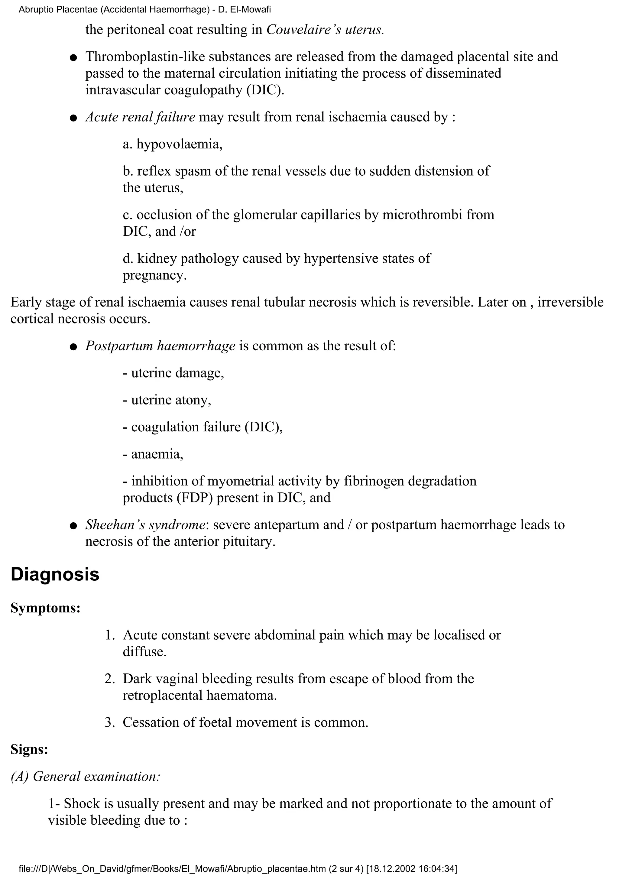 Abruptio Placentae (Accidental Haemorrhage) - D. El-Mowafi

                the peritoneal coat resulting in Couvelaire’s uterus.
            q   Thromboplastin-like substances are released from the damaged placental site and
                passed to the maternal circulation initiating the process of disseminated
                intravascular coagulopathy (DIC).
            q   Acute renal failure may result from renal ischaemia caused by :
                        a. hypovolaemia,
                        b. reflex spasm of the renal vessels due to sudden distension of
                        the uterus,
                        c. occlusion of the glomerular capillaries by microthrombi from
                        DIC, and /or
                        d. kidney pathology caused by hypertensive states of
                        pregnancy.
Early stage of renal ischaemia causes renal tubular necrosis which is reversible. Later on , irreversible
cortical necrosis occurs.
            q   Postpartum haemorrhage is common as the result of:
                        - uterine damage,
                        - uterine atony,
                        - coagulation failure (DIC),
                        - anaemia,
                        - inhibition of myometrial activity by fibrinogen degradation
                        products (FDP) present in DIC, and
            q   Sheehan’s syndrome: severe antepartum and / or postpartum haemorrhage leads to
                necrosis of the anterior pituitary.

Diagnosis
Symptoms:
                    1. Acute constant severe abdominal pain which may be localised or
                       diffuse.
                    2. Dark vaginal bleeding results from escape of blood from the
                       retroplacental haematoma.
                    3. Cessation of foetal movement is common.
Signs:
(A) General examination:
       1- Shock is usually present and may be marked and not proportionate to the amount of
       visible bleeding due to :


 file:///D|/Webs_On_David/gfmer/Books/El_Mowafi/Abruptio_placentae.htm (2 sur 4) [18.12.2002 16:04:34]
 