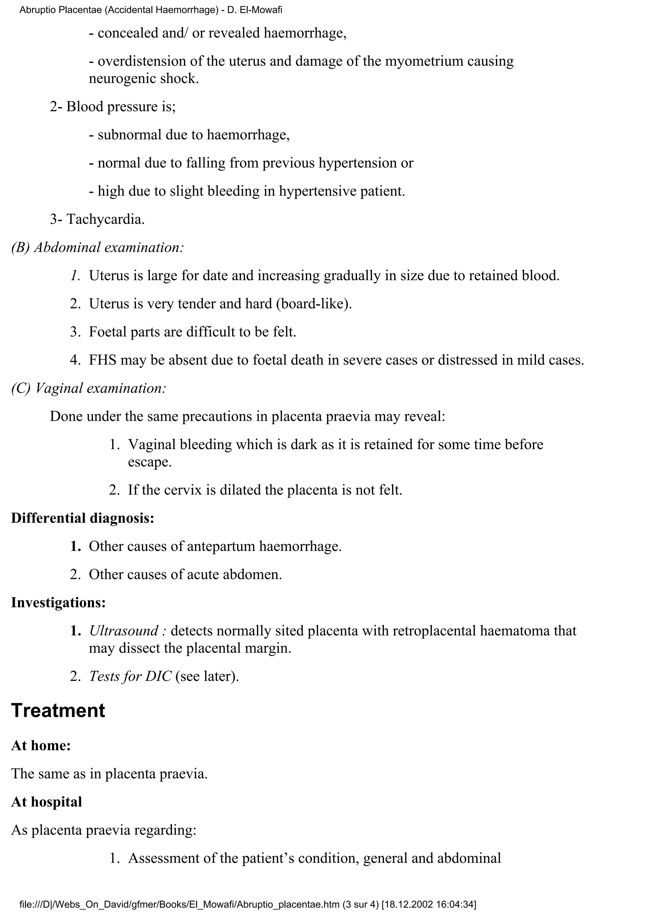 Abruptio Placentae (Accidental Haemorrhage) - D. El-Mowafi

                - concealed and/ or revealed haemorrhage,
                - overdistension of the uterus and damage of the myometrium causing
                neurogenic shock.
       2- Blood pressure is;
                - subnormal due to haemorrhage,
                - normal due to falling from previous hypertension or
                - high due to slight bleeding in hypertensive patient.
       3- Tachycardia.
(B) Abdominal examination:
            1. Uterus is large for date and increasing gradually in size due to retained blood.
            2. Uterus is very tender and hard (board-like).
            3. Foetal parts are difficult to be felt.
            4. FHS may be absent due to foetal death in severe cases or distressed in mild cases.
(C) Vaginal examination:
       Done under the same precautions in placenta praevia may reveal:
                    1. Vaginal bleeding which is dark as it is retained for some time before
                       escape.
                    2. If the cervix is dilated the placenta is not felt.
Differential diagnosis:
            1. Other causes of antepartum haemorrhage.
            2. Other causes of acute abdomen.
Investigations:
            1. Ultrasound : detects normally sited placenta with retroplacental haematoma that
               may dissect the placental margin.
            2. Tests for DIC (see later).

Treatment
At home:
The same as in placenta praevia.
At hospital
As placenta praevia regarding:
                    1. Assessment of the patient’s condition, general and abdominal

 file:///D|/Webs_On_David/gfmer/Books/El_Mowafi/Abruptio_placentae.htm (3 sur 4) [18.12.2002 16:04:34]
 