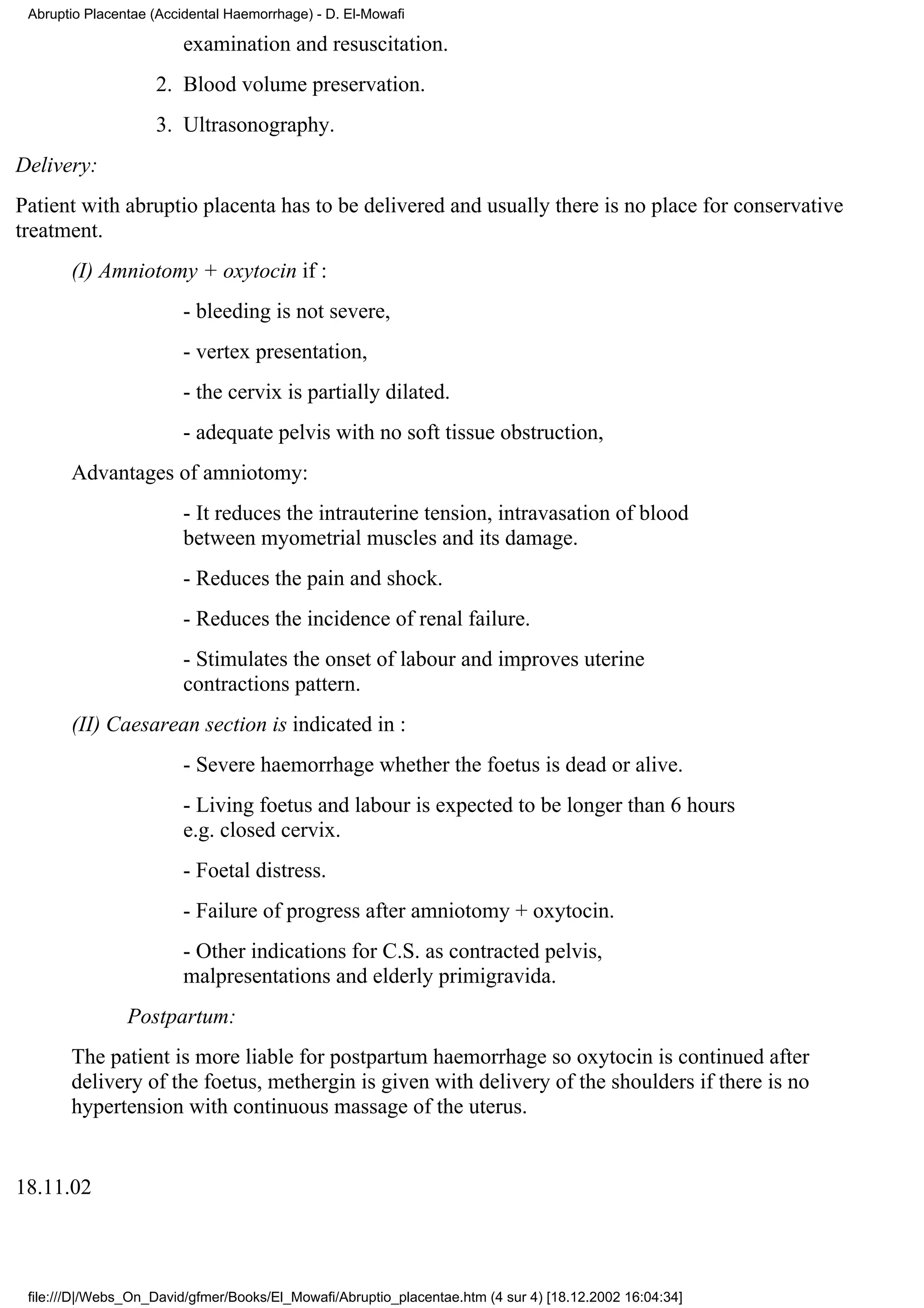 Abruptio Placentae (Accidental Haemorrhage) - D. El-Mowafi

                        examination and resuscitation.
                    2. Blood volume preservation.
                    3. Ultrasonography.
Delivery:
Patient with abruptio placenta has to be delivered and usually there is no place for conservative
treatment.
       (I) Amniotomy + oxytocin if :
                        - bleeding is not severe,
                        - vertex presentation,
                        - the cervix is partially dilated.
                        - adequate pelvis with no soft tissue obstruction,
       Advantages of amniotomy:
                        - It reduces the intrauterine tension, intravasation of blood
                        between myometrial muscles and its damage.
                        - Reduces the pain and shock.
                        - Reduces the incidence of renal failure.
                        - Stimulates the onset of labour and improves uterine
                        contractions pattern.
       (II) Caesarean section is indicated in :
                        - Severe haemorrhage whether the foetus is dead or alive.
                        - Living foetus and labour is expected to be longer than 6 hours
                        e.g. closed cervix.
                        - Foetal distress.
                        - Failure of progress after amniotomy + oxytocin.
                        - Other indications for C.S. as contracted pelvis,
                        malpresentations and elderly primigravida.
                Postpartum:
       The patient is more liable for postpartum haemorrhage so oxytocin is continued after
       delivery of the foetus, methergin is given with delivery of the shoulders if there is no
       hypertension with continuous massage of the uterus.


18.11.02



 file:///D|/Webs_On_David/gfmer/Books/El_Mowafi/Abruptio_placentae.htm (4 sur 4) [18.12.2002 16:04:34]
 