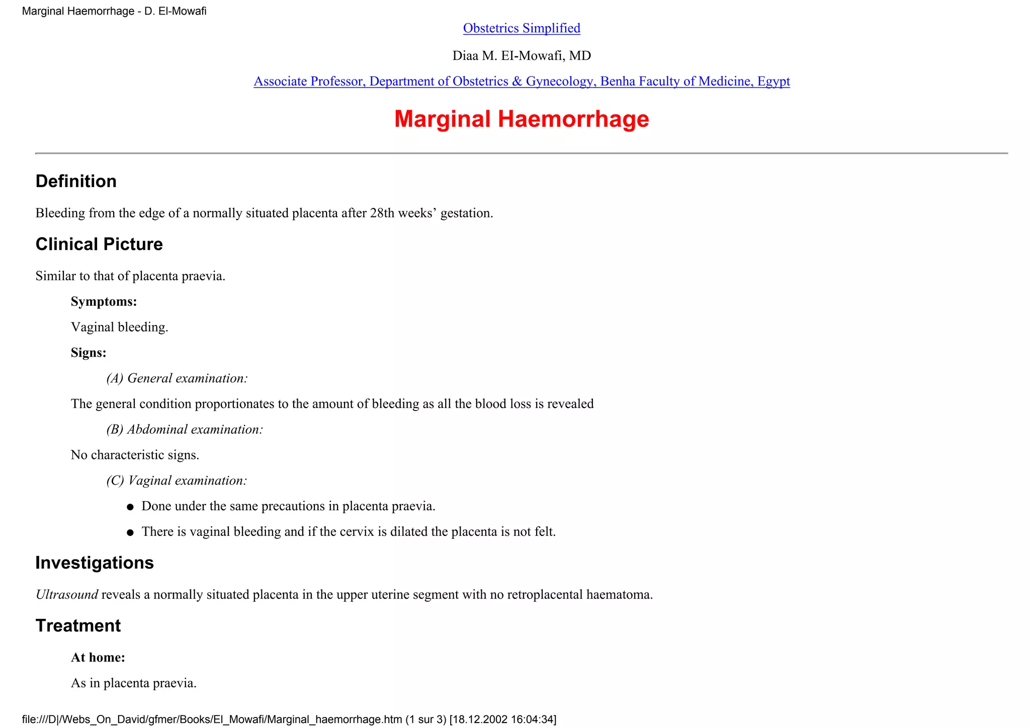Marginal Haemorrhage - D. El-Mowafi
                                                                                      Obstetrics Simplified
                                                                                    Diaa M. EI-Mowafi, MD
                                             Associate Professor, Department of Obstetrics & Gynecology, Benha Faculty of Medicine, Egypt


                                                                        Marginal Haemorrhage

  Definition
  Bleeding from the edge of a normally situated placenta after 28th weeks’ gestation.

  Clinical Picture
  Similar to that of placenta praevia.
         Symptoms:
         Vaginal bleeding.
         Signs:
                (A) General examination:
         The general condition proportionates to the amount of bleeding as all the blood loss is revealed
                (B) Abdominal examination:
         No characteristic signs.
                (C) Vaginal examination:
                    q   Done under the same precautions in placenta praevia.
                    q   There is vaginal bleeding and if the cervix is dilated the placenta is not felt.

  Investigations
  Ultrasound reveals a normally situated placenta in the upper uterine segment with no retroplacental haematoma.

  Treatment
         At home:
         As in placenta praevia.

file:///D|/Webs_On_David/gfmer/Books/El_Mowafi/Marginal_haemorrhage.htm (1 sur 3) [18.12.2002 16:04:34]
 