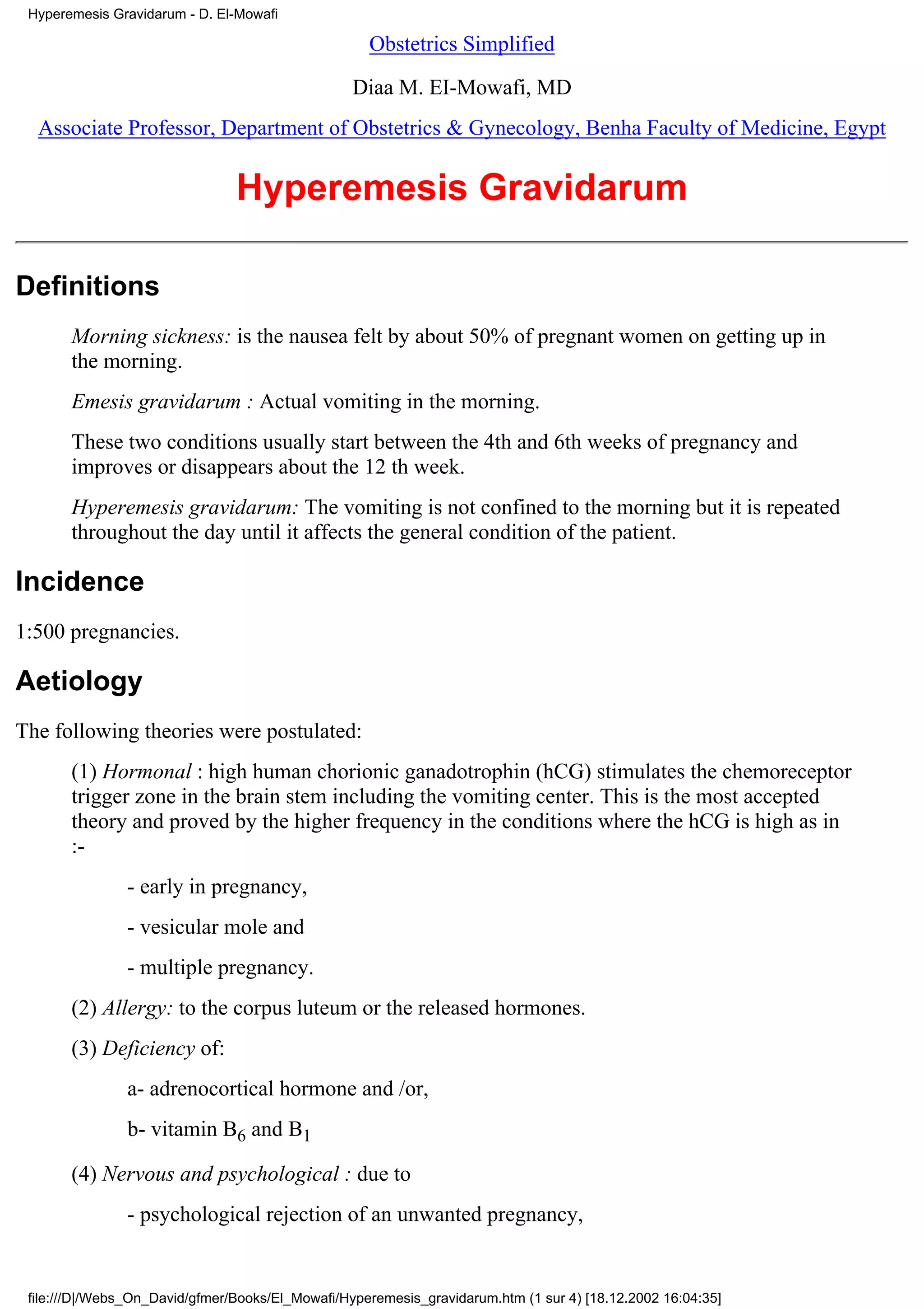 Hyperemesis Gravidarum - D. El-Mowafi

                                                    Obstetrics Simplified

                                                  Diaa M. EI-Mowafi, MD
  Associate Professor, Department of Obstetrics & Gynecology, Benha Faculty of Medicine, Egypt


                                Hyperemesis Gravidarum

Definitions
       Morning sickness: is the nausea felt by about 50% of pregnant women on getting up in
       the morning.
       Emesis gravidarum : Actual vomiting in the morning.
       These two conditions usually start between the 4th and 6th weeks of pregnancy and
       improves or disappears about the 12 th week.
       Hyperemesis gravidarum: The vomiting is not confined to the morning but it is repeated
       throughout the day until it affects the general condition of the patient.

Incidence
1:500 pregnancies.

Aetiology
The following theories were postulated:
       (1) Hormonal : high human chorionic ganadotrophin (hCG) stimulates the chemoreceptor
       trigger zone in the brain stem including the vomiting center. This is the most accepted
       theory and proved by the higher frequency in the conditions where the hCG is high as in
       :-
                - early in pregnancy,
                - vesicular mole and
                - multiple pregnancy.
       (2) Allergy: to the corpus luteum or the released hormones.
       (3) Deficiency of:
                a- adrenocortical hormone and /or,
                b- vitamin B6 and B1

       (4) Nervous and psychological : due to
                - psychological rejection of an unwanted pregnancy,


 file:///D|/Webs_On_David/gfmer/Books/El_Mowafi/Hyperemesis_gravidarum.htm (1 sur 4) [18.12.2002 16:04:35]
 