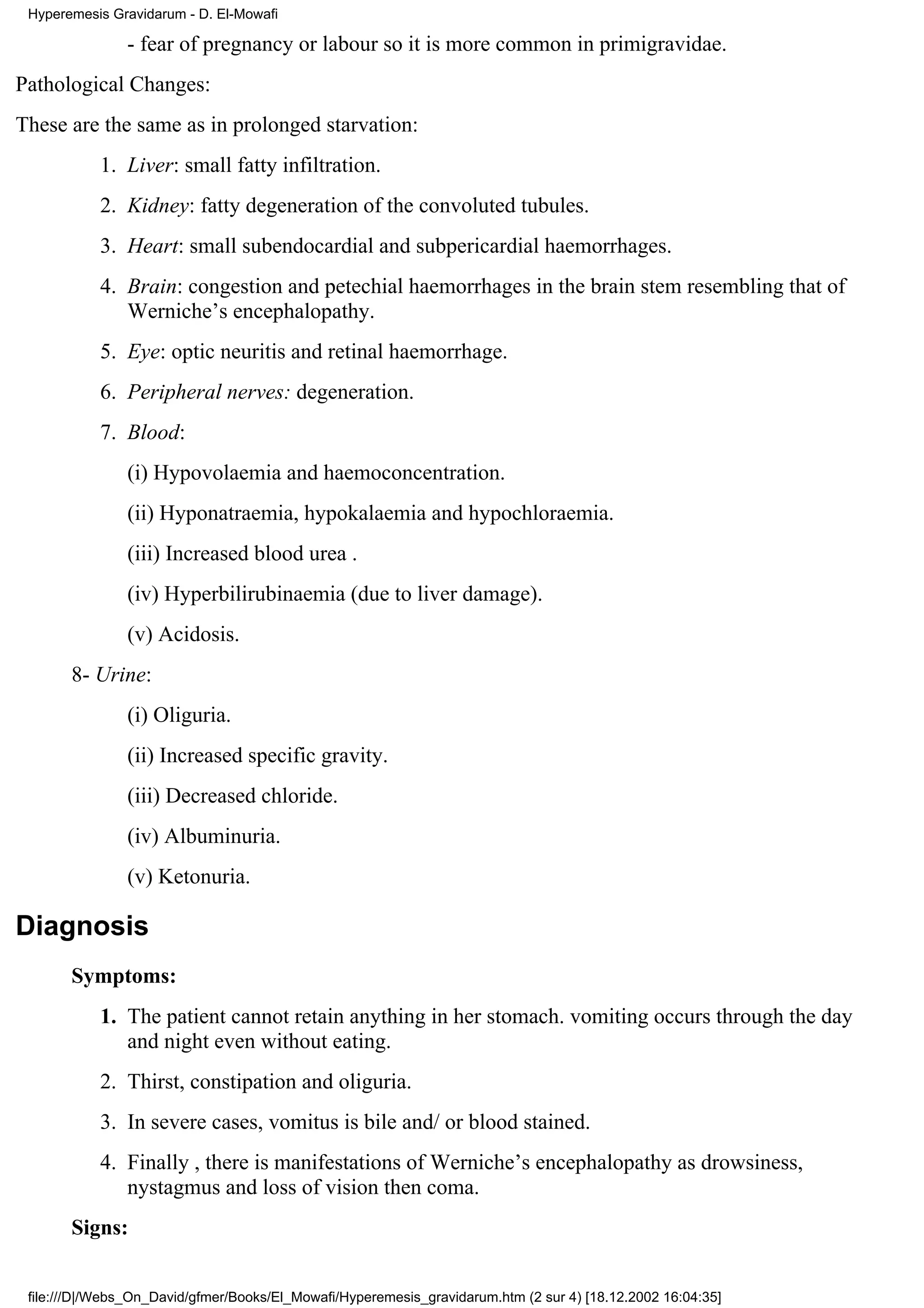 Hyperemesis Gravidarum - D. El-Mowafi

                - fear of pregnancy or labour so it is more common in primigravidae.
Pathological Changes:
These are the same as in prolonged starvation:
           1. Liver: small fatty infiltration.
           2. Kidney: fatty degeneration of the convoluted tubules.
           3. Heart: small subendocardial and subpericardial haemorrhages.
           4. Brain: congestion and petechial haemorrhages in the brain stem resembling that of
              Werniche’s encephalopathy.
           5. Eye: optic neuritis and retinal haemorrhage.
           6. Peripheral nerves: degeneration.
           7. Blood:
                (i) Hypovolaemia and haemoconcentration.
                (ii) Hyponatraemia, hypokalaemia and hypochloraemia.
                (iii) Increased blood urea .
                (iv) Hyperbilirubinaemia (due to liver damage).
                (v) Acidosis.
       8- Urine:
                (i) Oliguria.
                (ii) Increased specific gravity.
                (iii) Decreased chloride.
                (iv) Albuminuria.
                (v) Ketonuria.

Diagnosis
       Symptoms:
           1. The patient cannot retain anything in her stomach. vomiting occurs through the day
              and night even without eating.
           2. Thirst, constipation and oliguria.
           3. In severe cases, vomitus is bile and/ or blood stained.
           4. Finally , there is manifestations of Werniche’s encephalopathy as drowsiness,
              nystagmus and loss of vision then coma.
       Signs:


 file:///D|/Webs_On_David/gfmer/Books/El_Mowafi/Hyperemesis_gravidarum.htm (2 sur 4) [18.12.2002 16:04:35]
 