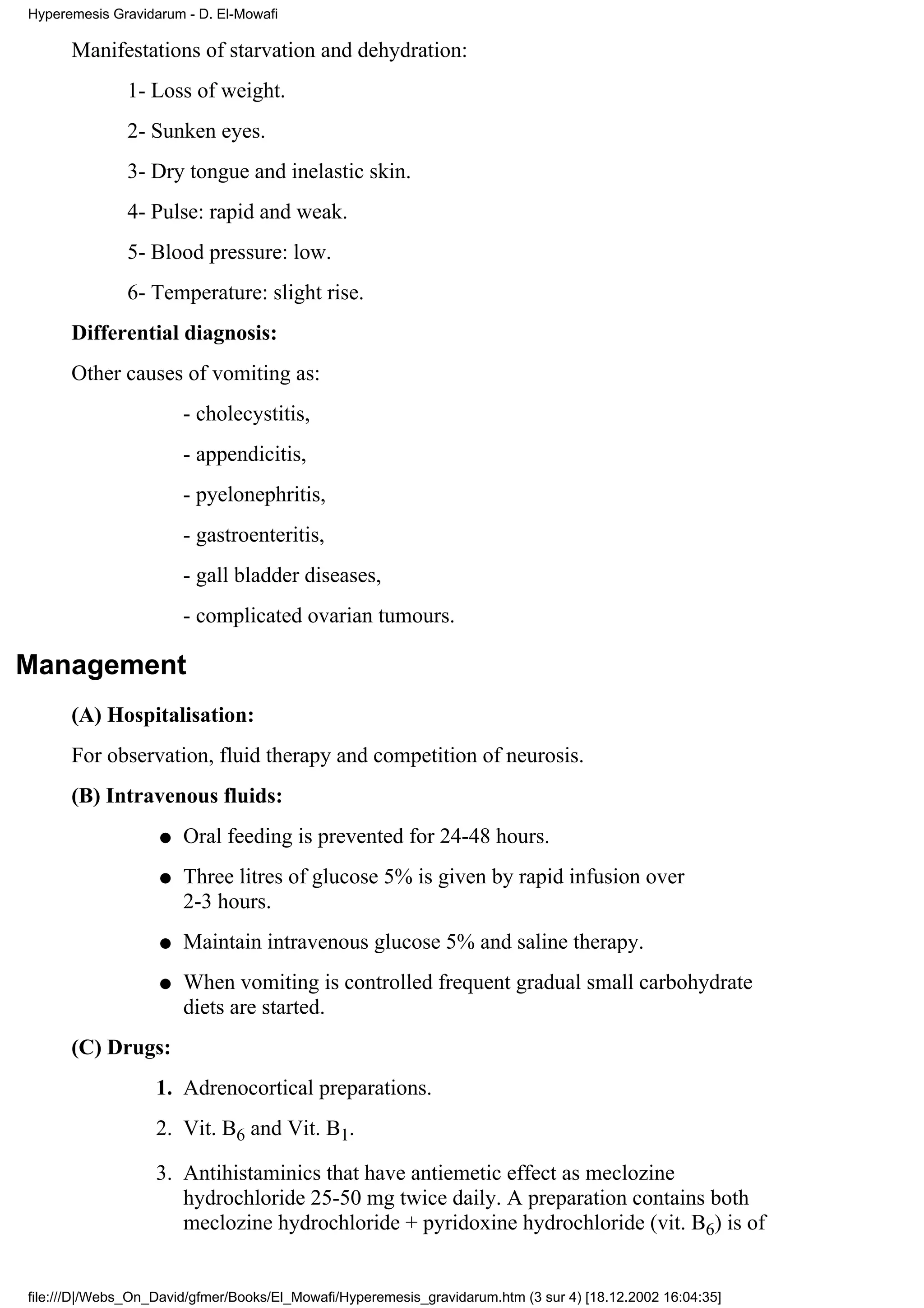Hyperemesis Gravidarum - D. El-Mowafi

      Manifestations of starvation and dehydration:
               1- Loss of weight.
               2- Sunken eyes.
               3- Dry tongue and inelastic skin.
               4- Pulse: rapid and weak.
               5- Blood pressure: low.
               6- Temperature: slight rise.
      Differential diagnosis:
      Other causes of vomiting as:
                       - cholecystitis,
                       - appendicitis,
                       - pyelonephritis,
                       - gastroenteritis,
                       - gall bladder diseases,
                       - complicated ovarian tumours.

Management
      (A) Hospitalisation:
      For observation, fluid therapy and competition of neurosis.
      (B) Intravenous fluids:
                   q   Oral feeding is prevented for 24-48 hours.
                   q   Three litres of glucose 5% is given by rapid infusion over
                       2-3 hours.
                   q   Maintain intravenous glucose 5% and saline therapy.
                   q   When vomiting is controlled frequent gradual small carbohydrate
                       diets are started.
      (C) Drugs:
                   1. Adrenocortical preparations.
                   2. Vit. B6 and Vit. B1.

                   3. Antihistaminics that have antiemetic effect as meclozine
                      hydrochloride 25-50 mg twice daily. A preparation contains both
                      meclozine hydrochloride + pyridoxine hydrochloride (vit. B6) is of


file:///D|/Webs_On_David/gfmer/Books/El_Mowafi/Hyperemesis_gravidarum.htm (3 sur 4) [18.12.2002 16:04:35]
 