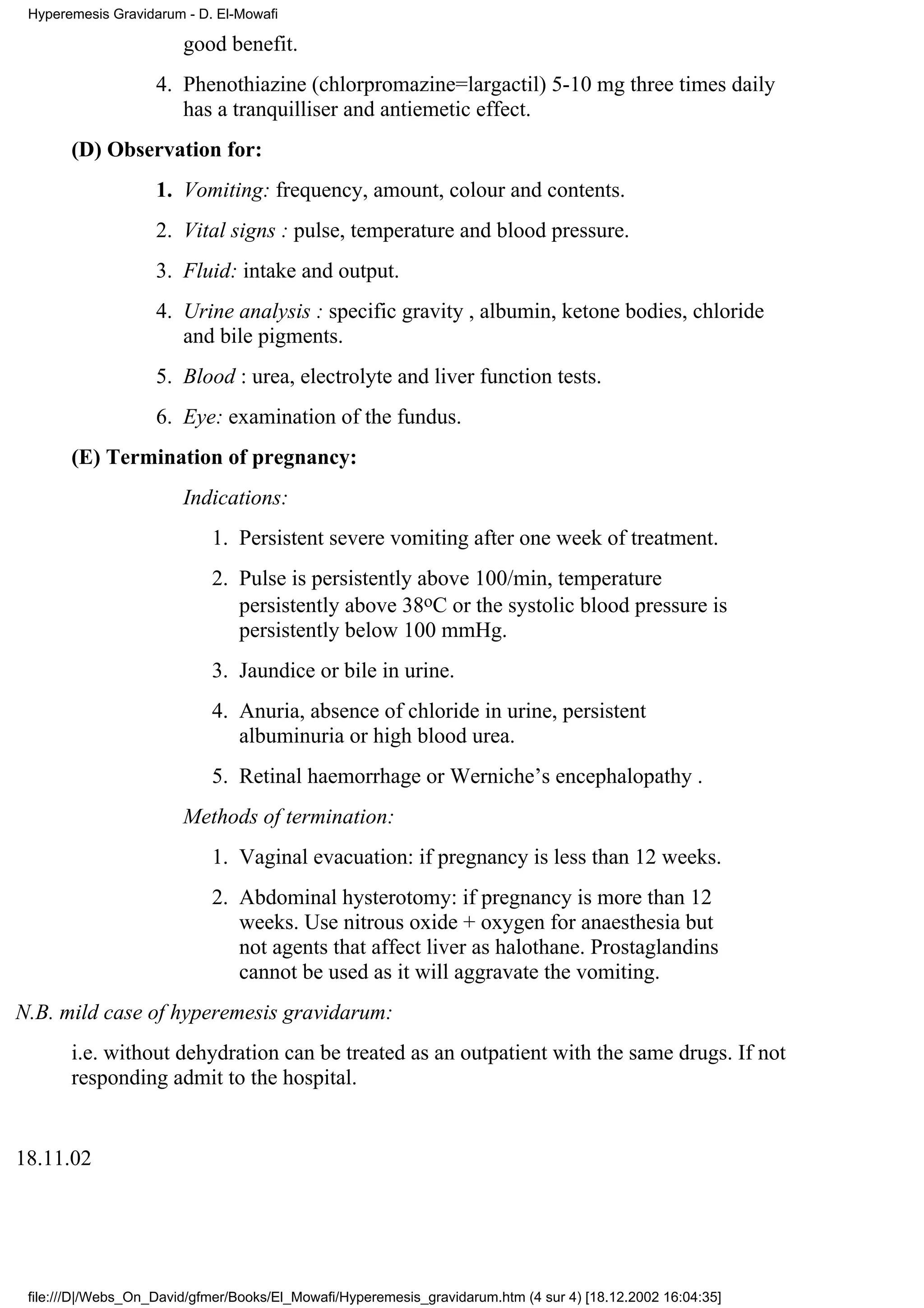 Hyperemesis Gravidarum - D. El-Mowafi

                        good benefit.
                    4. Phenothiazine (chlorpromazine=largactil) 5-10 mg three times daily
                       has a tranquilliser and antiemetic effect.
       (D) Observation for:
                    1. Vomiting: frequency, amount, colour and contents.
                    2. Vital signs : pulse, temperature and blood pressure.
                    3. Fluid: intake and output.
                    4. Urine analysis : specific gravity , albumin, ketone bodies, chloride
                       and bile pigments.
                    5. Blood : urea, electrolyte and liver function tests.
                    6. Eye: examination of the fundus.
       (E) Termination of pregnancy:
                        Indications:
                            1. Persistent severe vomiting after one week of treatment.
                            2. Pulse is persistently above 100/min, temperature
                               persistently above 38oC or the systolic blood pressure is
                               persistently below 100 mmHg.
                            3. Jaundice or bile in urine.
                            4. Anuria, absence of chloride in urine, persistent
                               albuminuria or high blood urea.
                            5. Retinal haemorrhage or Werniche’s encephalopathy .
                        Methods of termination:
                            1. Vaginal evacuation: if pregnancy is less than 12 weeks.
                            2. Abdominal hysterotomy: if pregnancy is more than 12
                               weeks. Use nitrous oxide + oxygen for anaesthesia but
                               not agents that affect liver as halothane. Prostaglandins
                               cannot be used as it will aggravate the vomiting.
N.B. mild case of hyperemesis gravidarum:
       i.e. without dehydration can be treated as an outpatient with the same drugs. If not
       responding admit to the hospital.


18.11.02




 file:///D|/Webs_On_David/gfmer/Books/El_Mowafi/Hyperemesis_gravidarum.htm (4 sur 4) [18.12.2002 16:04:35]
 