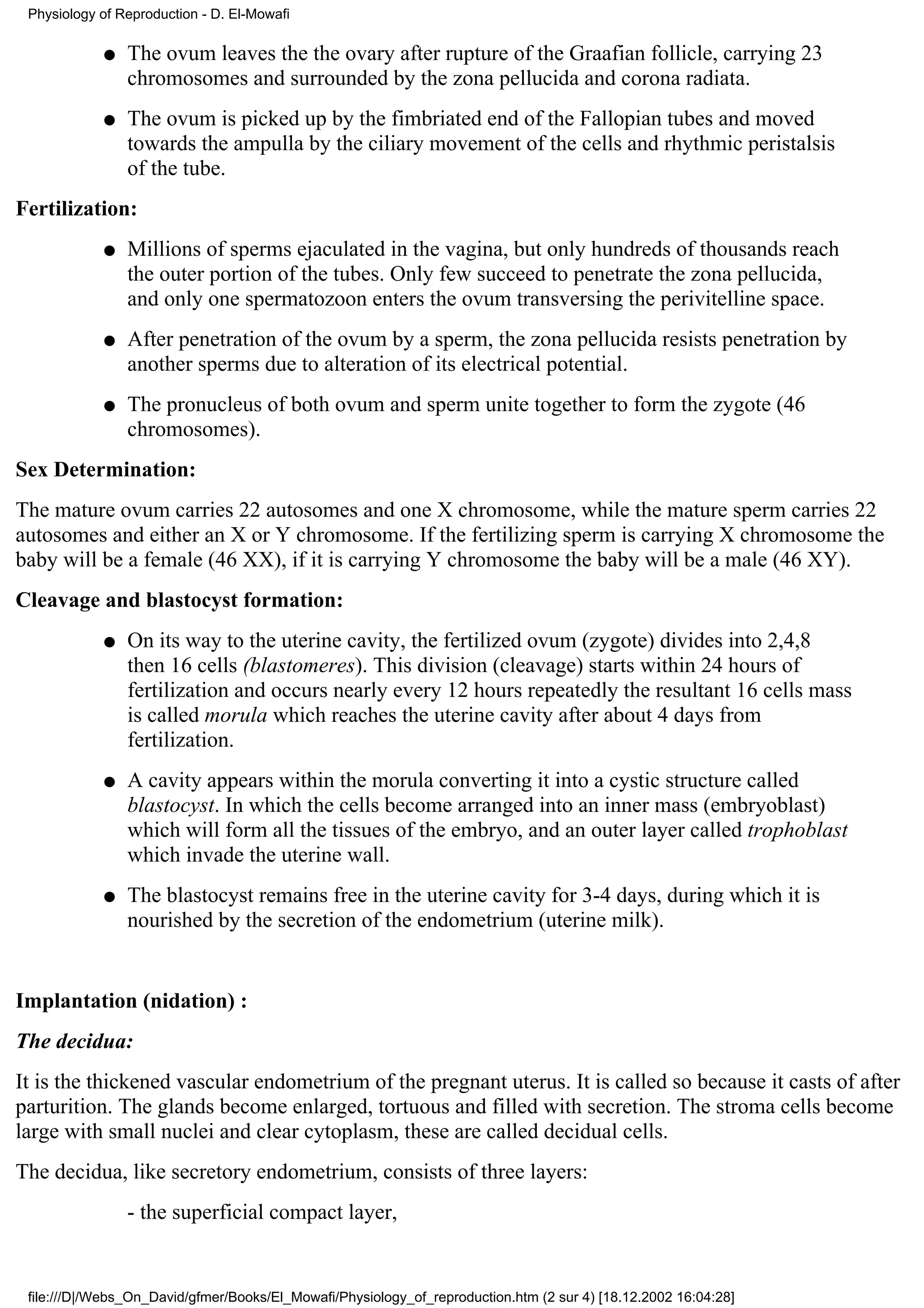 Physiology of Reproduction - D. El-Mowafi

            q   The ovum leaves the the ovary after rupture of the Graafian follicle, carrying 23
                chromosomes and surrounded by the zona pellucida and corona radiata.
            q   The ovum is picked up by the fimbriated end of the Fallopian tubes and moved
                towards the ampulla by the ciliary movement of the cells and rhythmic peristalsis
                of the tube.
Fertilization:
            q   Millions of sperms ejaculated in the vagina, but only hundreds of thousands reach
                the outer portion of the tubes. Only few succeed to penetrate the zona pellucida,
                and only one spermatozoon enters the ovum transversing the perivitelline space.
            q   After penetration of the ovum by a sperm, the zona pellucida resists penetration by
                another sperms due to alteration of its electrical potential.
            q   The pronucleus of both ovum and sperm unite together to form the zygote (46
                chromosomes).
Sex Determination:
The mature ovum carries 22 autosomes and one X chromosome, while the mature sperm carries 22
autosomes and either an X or Y chromosome. If the fertilizing sperm is carrying X chromosome the
baby will be a female (46 XX), if it is carrying Y chromosome the baby will be a male (46 XY).
Cleavage and blastocyst formation:
            q   On its way to the uterine cavity, the fertilized ovum (zygote) divides into 2,4,8
                then 16 cells (blastomeres). This division (cleavage) starts within 24 hours of
                fertilization and occurs nearly every 12 hours repeatedly the resultant 16 cells mass
                is called morula which reaches the uterine cavity after about 4 days from
                fertilization.
            q   A cavity appears within the morula converting it into a cystic structure called
                blastocyst. In which the cells become arranged into an inner mass (embryoblast)
                which will form all the tissues of the embryo, and an outer layer called trophoblast
                which invade the uterine wall.
            q   The blastocyst remains free in the uterine cavity for 3-4 days, during which it is
                nourished by the secretion of the endometrium (uterine milk).


Implantation (nidation) :
The decidua:
It is the thickened vascular endometrium of the pregnant uterus. It is called so because it casts of after
parturition. The glands become enlarged, tortuous and filled with secretion. The stroma cells become
large with small nuclei and clear cytoplasm, these are called decidual cells.
The decidua, like secretory endometrium, consists of three layers:
                - the superficial compact layer,


 file:///D|/Webs_On_David/gfmer/Books/El_Mowafi/Physiology_of_reproduction.htm (2 sur 4) [18.12.2002 16:04:28]
 