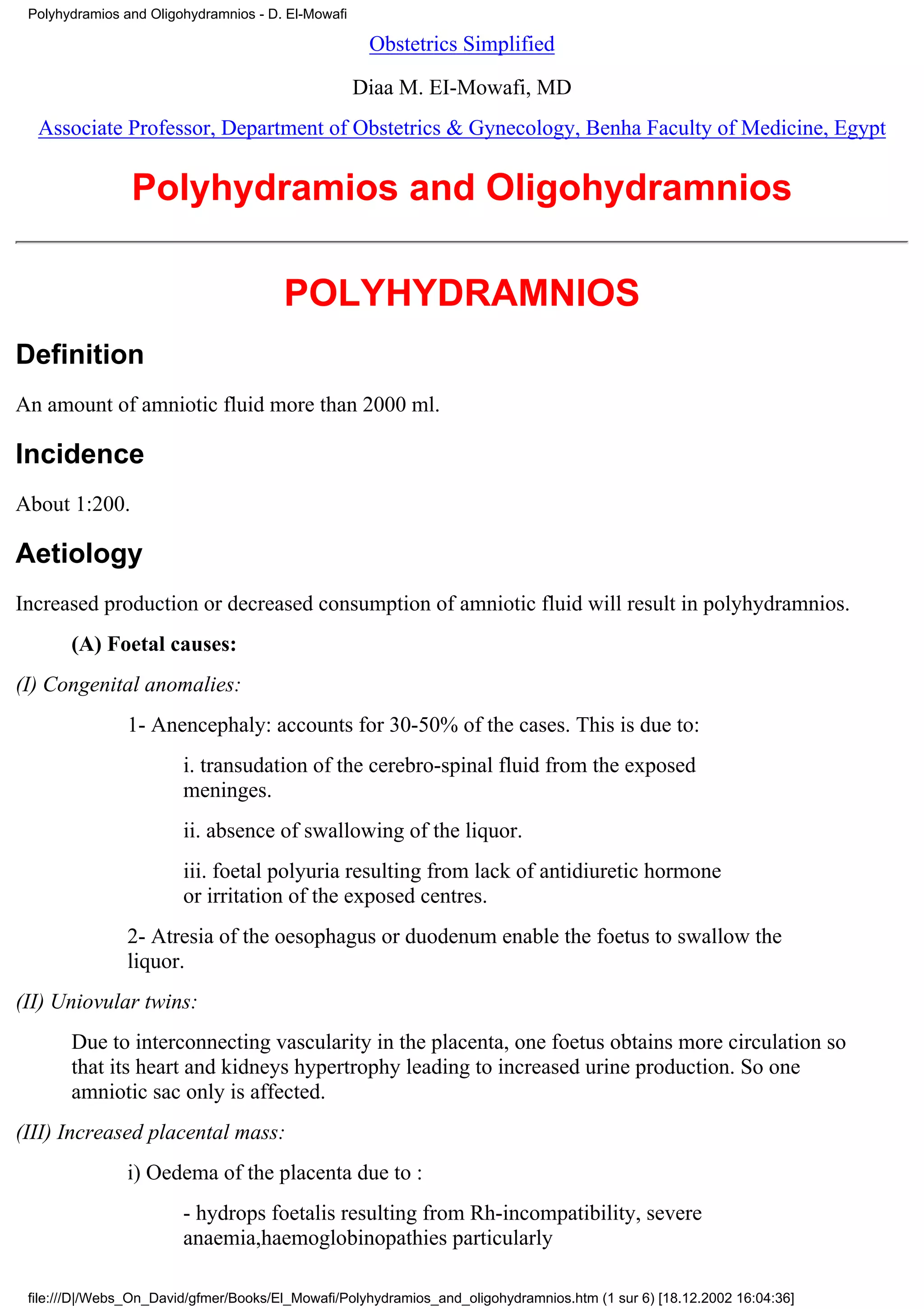 Polyhydramios and Oligohydramnios - D. El-Mowafi

                                                     Obstetrics Simplified

                                                    Diaa M. EI-Mowafi, MD
  Associate Professor, Department of Obstetrics & Gynecology, Benha Faculty of Medicine, Egypt


                Polyhydramios and Oligohydramnios

                                       POLYHYDRAMNIOS
Definition
An amount of amniotic fluid more than 2000 ml.

Incidence
About 1:200.

Aetiology
Increased production or decreased consumption of amniotic fluid will result in polyhydramnios.
       (A) Foetal causes:
(I) Congenital anomalies:
                1- Anencephaly: accounts for 30-50% of the cases. This is due to:
                        i. transudation of the cerebro-spinal fluid from the exposed
                        meninges.
                        ii. absence of swallowing of the liquor.
                        iii. foetal polyuria resulting from lack of antidiuretic hormone
                        or irritation of the exposed centres.
                2- Atresia of the oesophagus or duodenum enable the foetus to swallow the
                liquor.
(II) Uniovular twins:
       Due to interconnecting vascularity in the placenta, one foetus obtains more circulation so
       that its heart and kidneys hypertrophy leading to increased urine production. So one
       amniotic sac only is affected.
(III) Increased placental mass:
                i) Oedema of the placenta due to :
                        - hydrops foetalis resulting from Rh-incompatibility, severe
                        anaemia,haemoglobinopathies particularly

 file:///D|/Webs_On_David/gfmer/Books/El_Mowafi/Polyhydramios_and_oligohydramnios.htm (1 sur 6) [18.12.2002 16:04:36]
 