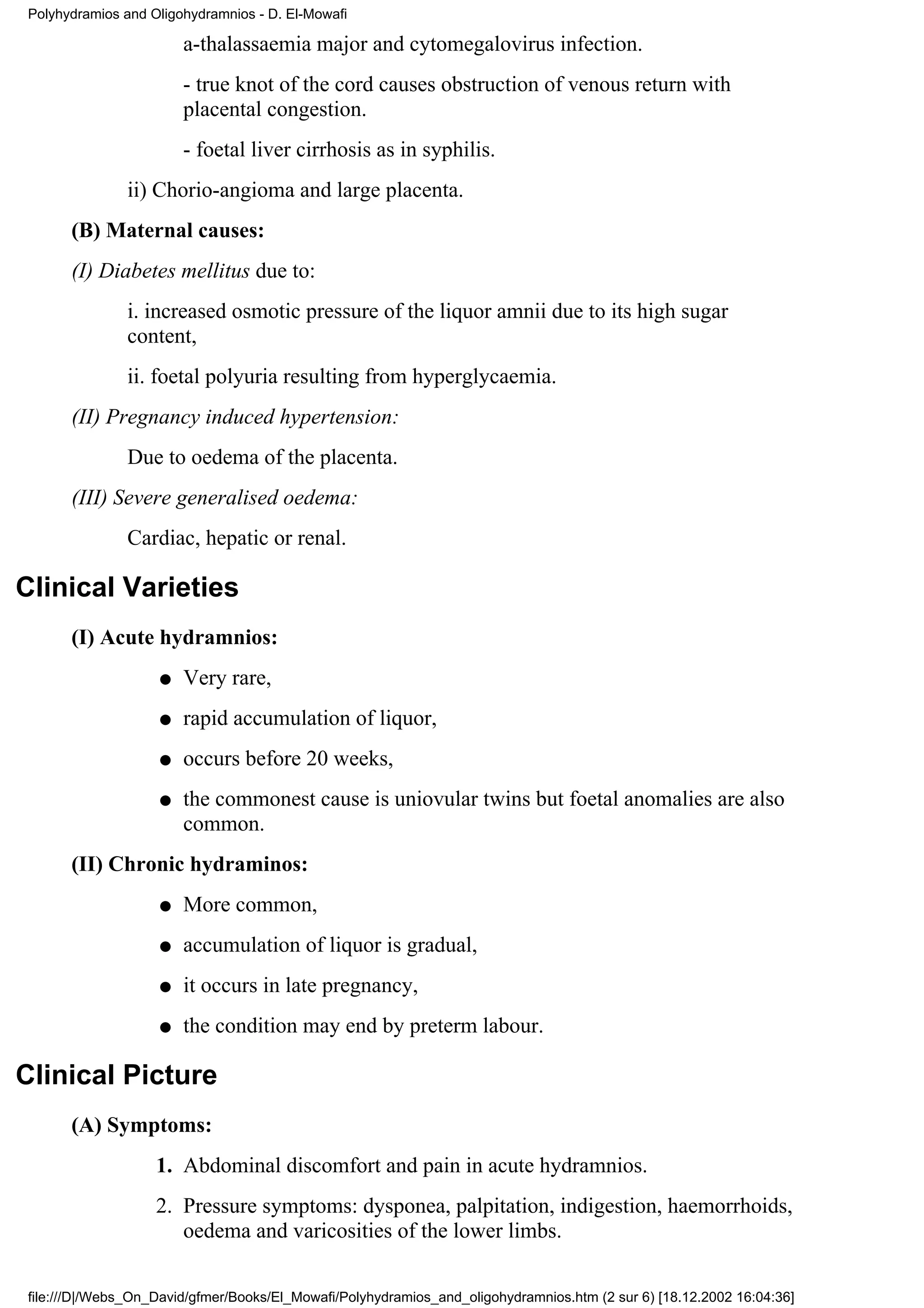 Polyhydramios and Oligohydramnios - D. El-Mowafi

                       a-thalassaemia major and cytomegalovirus infection.
                       - true knot of the cord causes obstruction of venous return with
                       placental congestion.
                       - foetal liver cirrhosis as in syphilis.
               ii) Chorio-angioma and large placenta.
      (B) Maternal causes:
      (I) Diabetes mellitus due to:
               i. increased osmotic pressure of the liquor amnii due to its high sugar
               content,
               ii. foetal polyuria resulting from hyperglycaemia.
      (II) Pregnancy induced hypertension:
               Due to oedema of the placenta.
      (III) Severe generalised oedema:
               Cardiac, hepatic or renal.

Clinical Varieties
      (I) Acute hydramnios:
                   q   Very rare,
                   q   rapid accumulation of liquor,
                   q   occurs before 20 weeks,
                   q   the commonest cause is uniovular twins but foetal anomalies are also
                       common.
      (II) Chronic hydraminos:
                   q   More common,
                   q   accumulation of liquor is gradual,
                   q   it occurs in late pregnancy,
                   q   the condition may end by preterm labour.

Clinical Picture
      (A) Symptoms:
                   1. Abdominal discomfort and pain in acute hydramnios.
                   2. Pressure symptoms: dysponea, palpitation, indigestion, haemorrhoids,
                      oedema and varicosities of the lower limbs.

file:///D|/Webs_On_David/gfmer/Books/El_Mowafi/Polyhydramios_and_oligohydramnios.htm (2 sur 6) [18.12.2002 16:04:36]
 