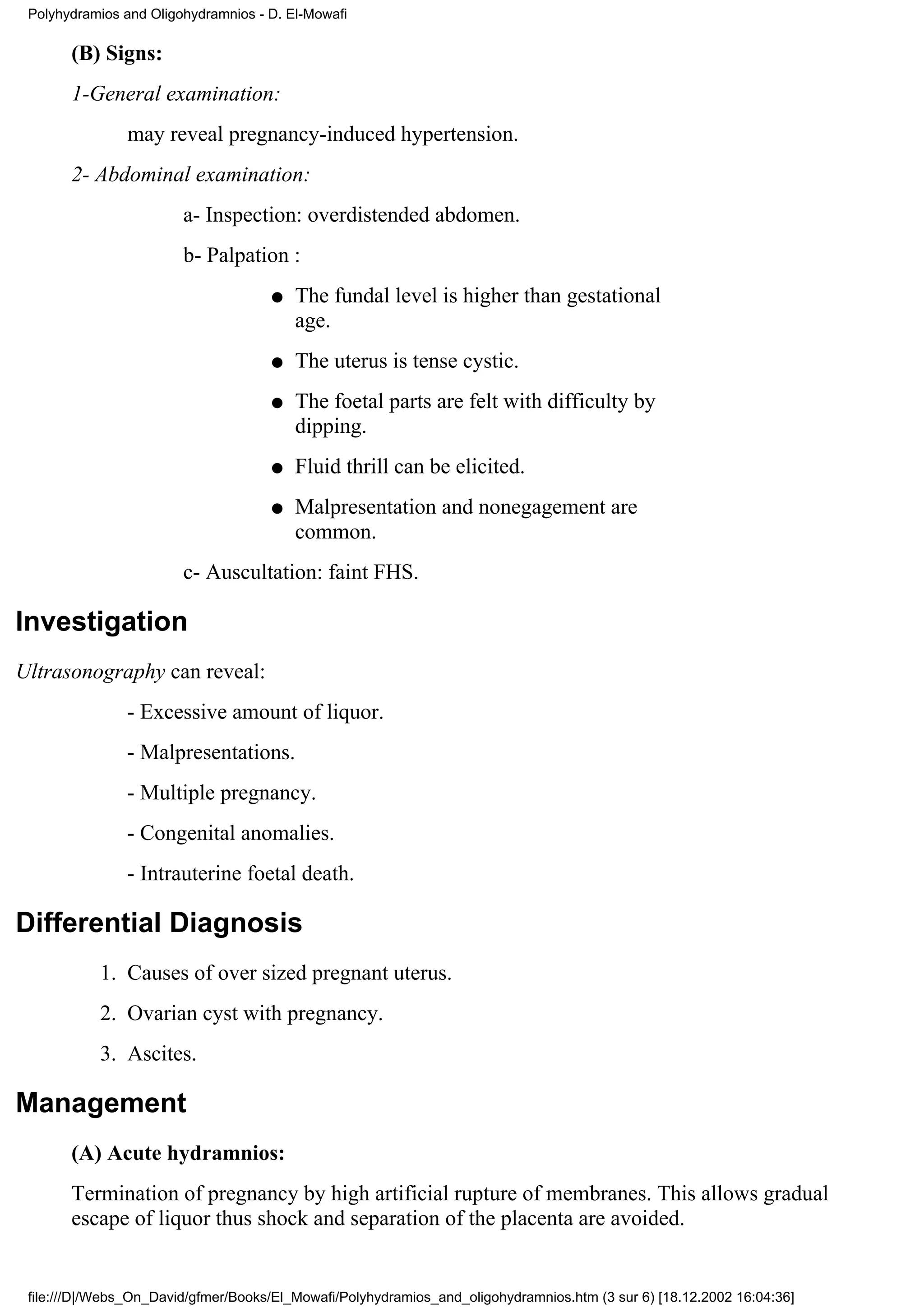 Polyhydramios and Oligohydramnios - D. El-Mowafi

       (B) Signs:
       1-General examination:
                may reveal pregnancy-induced hypertension.
       2- Abdominal examination:
                        a- Inspection: overdistended abdomen.
                        b- Palpation :
                                     q   The fundal level is higher than gestational
                                         age.
                                     q   The uterus is tense cystic.
                                     q   The foetal parts are felt with difficulty by
                                         dipping.
                                     q   Fluid thrill can be elicited.
                                     q   Malpresentation and nonegagement are
                                         common.
                        c- Auscultation: faint FHS.

Investigation
Ultrasonography can reveal:
                - Excessive amount of liquor.
                - Malpresentations.
                - Multiple pregnancy.
                - Congenital anomalies.
                - Intrauterine foetal death.

Differential Diagnosis
           1. Causes of over sized pregnant uterus.
           2. Ovarian cyst with pregnancy.
           3. Ascites.

Management
       (A) Acute hydramnios:
       Termination of pregnancy by high artificial rupture of membranes. This allows gradual
       escape of liquor thus shock and separation of the placenta are avoided.


 file:///D|/Webs_On_David/gfmer/Books/El_Mowafi/Polyhydramios_and_oligohydramnios.htm (3 sur 6) [18.12.2002 16:04:36]
 