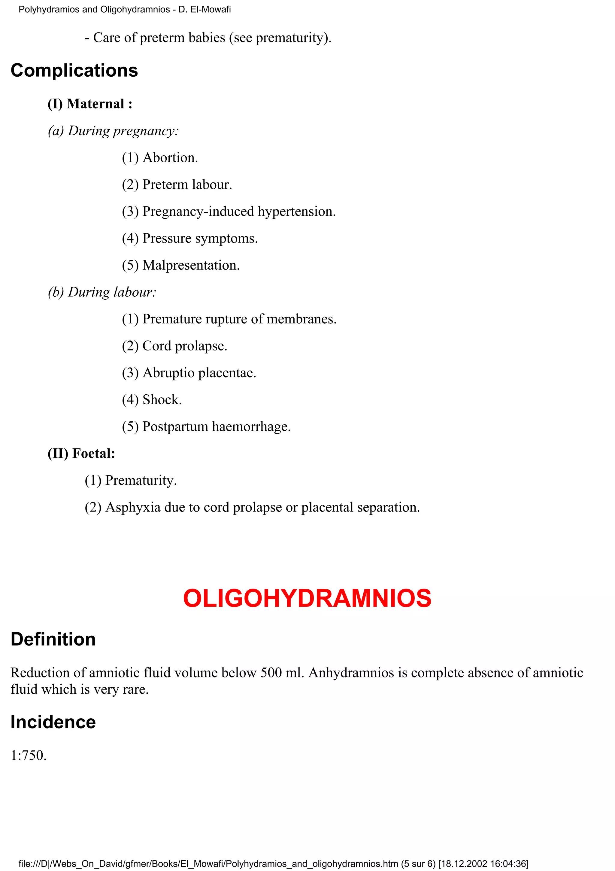 Polyhydramios and Oligohydramnios - D. El-Mowafi


                - Care of preterm babies (see prematurity).

Complications
         (I) Maternal :
         (a) During pregnancy:
                        (1) Abortion.
                        (2) Preterm labour.
                        (3) Pregnancy-induced hypertension.
                        (4) Pressure symptoms.
                        (5) Malpresentation.
         (b) During labour:
                        (1) Premature rupture of membranes.
                        (2) Cord prolapse.
                        (3) Abruptio placentae.
                        (4) Shock.
                        (5) Postpartum haemorrhage.
         (II) Foetal:
                (1) Prematurity.
                (2) Asphyxia due to cord prolapse or placental separation.




                                      OLIGOHYDRAMNIOS
Definition
Reduction of amniotic fluid volume below 500 ml. Anhydramnios is complete absence of amniotic
fluid which is very rare.

Incidence
1:750.




 file:///D|/Webs_On_David/gfmer/Books/El_Mowafi/Polyhydramios_and_oligohydramnios.htm (5 sur 6) [18.12.2002 16:04:36]
 