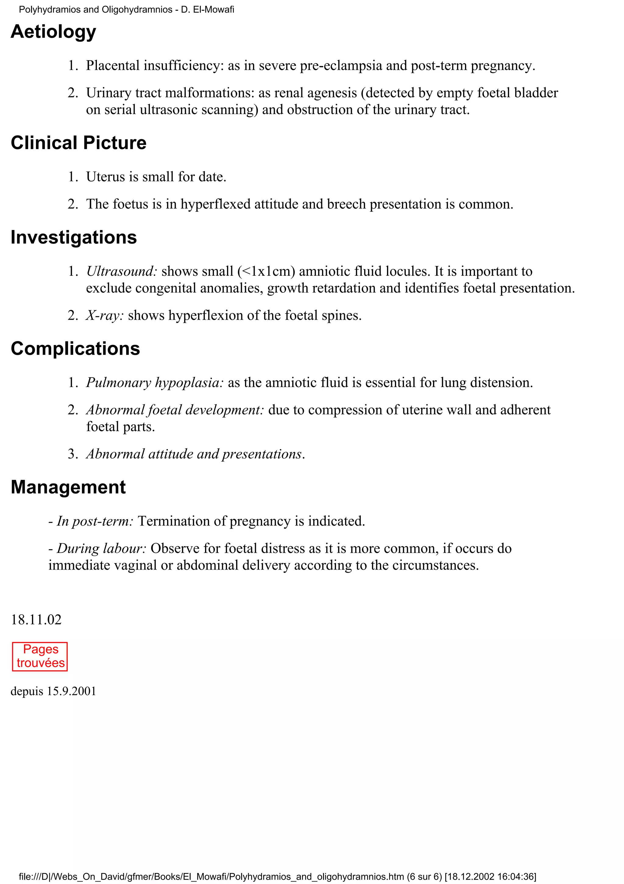 Polyhydramios and Oligohydramnios - D. El-Mowafi

Aetiology
            1. Placental insufficiency: as in severe pre-eclampsia and post-term pregnancy.
            2. Urinary tract malformations: as renal agenesis (detected by empty foetal bladder
               on serial ultrasonic scanning) and obstruction of the urinary tract.

Clinical Picture
            1. Uterus is small for date.
            2. The foetus is in hyperflexed attitude and breech presentation is common.

Investigations
            1. Ultrasound: shows small (<1x1cm) amniotic fluid locules. It is important to
               exclude congenital anomalies, growth retardation and identifies foetal presentation.
            2. X-ray: shows hyperflexion of the foetal spines.

Complications
            1. Pulmonary hypoplasia: as the amniotic fluid is essential for lung distension.
            2. Abnormal foetal development: due to compression of uterine wall and adherent
               foetal parts.
            3. Abnormal attitude and presentations.

Management
       - In post-term: Termination of pregnancy is indicated.
       - During labour: Observe for foetal distress as it is more common, if occurs do
       immediate vaginal or abdominal delivery according to the circumstances.


18.11.02
   Pages
 trouvées

depuis 15.9.2001




 file:///D|/Webs_On_David/gfmer/Books/El_Mowafi/Polyhydramios_and_oligohydramnios.htm (6 sur 6) [18.12.2002 16:04:36]
 